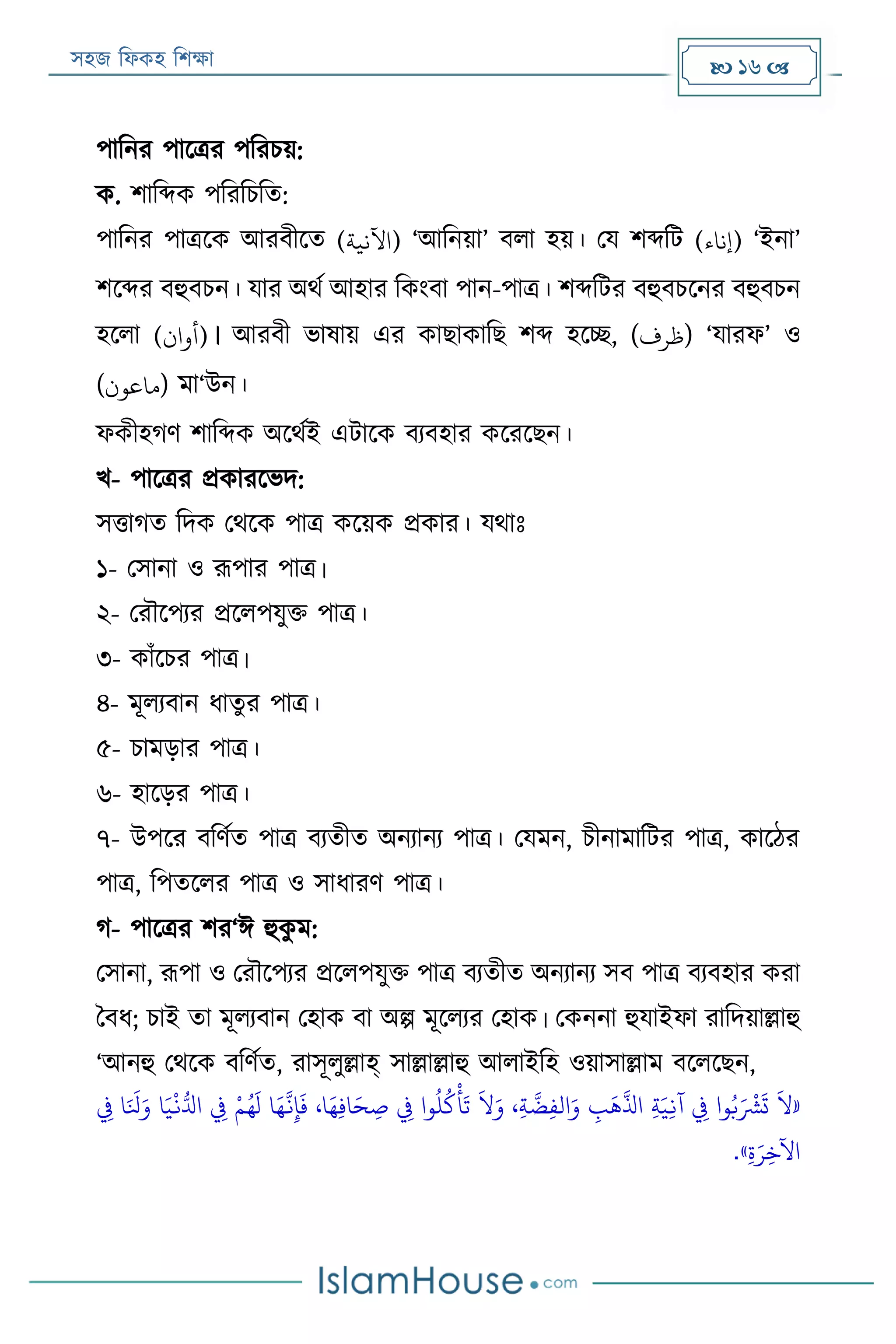 সহজ ফিকহ ফিক্ষা  16 
পাফনর পারত্রর পফরিয়:
ক. িাফব্দক পফরফিফত:
পাফনর পাত্ররক আরবীরত (‫)اآلنية‬ ‘আফনয়া’ বিা হয়। পয িব্দফে (‫)إناء‬ ‘ইনা’
িরব্দর বহুবিন। যার অথয আহার ফকংবা পান-পাত্র। িব্দফের বহুবিরনর বহুবিন
হরিা (‫)أوان‬। আরবী ভাষায় এর কাোকাফে িব্দ হরচ্ছ, (‫)ظرف‬ ‘যারি’ ও
(‫)ماعون‬ মা‘উন।
িকীহগণ িাফব্দক অরথযই এোরক বযবহার করররেন।
খ- পারত্রর প্রকাররভদ:
সত্তাগত ফদক পথরক পাত্র করয়ক প্রকার। যথাঃ
১- পসানা ও রূপার পাত্র।
২- পরৌরপযর প্ররিপযুক্ত পাত্র।
৩- কাাঁরির পাত্র।
৪- মূিযবান িাতুর পাত্র।
৫- িামড়ার পাত্র।
৬- হারড়র পাত্র।
৭- উপরর বফণযত পাত্র বযতীত অনযানয পাত্র। পযমন, িীনামাফের পাত্র, কারঠর
পাত্র, ফপতরির পাত্র ও সািারণ পাত্র।
গ- পারত্রর ির‘ঈ হুকু ম:
পসানা, রূপা ও পরৌরপযর প্ররিপযুক্ত পাত্র বযতীত অনযানয সব পাত্র বযবহার করা
ববি; িাই তা মূিযবান পহাক বা অল্প মূরিযর পহাক। পকননা হুযাইিা রাফদয়াল্লাহু
‘আনহু পথরক বফণযত, রাসূিুল্লাহ্ সাল্লাল্লাহু আিাইফহ ওয়াসাল্লাম বরিরেন,
َ«‫ي‬‫يف‬ ‫ا‬َ َ
‫َل‬َ‫و‬ ‫ا‬َ‫ي‬
‫ر‬
‫ن‬ُّ‫ادل‬ ‫ي‬‫يف‬ ‫ر‬‫م‬ُ‫ه‬
َ
‫ل‬ ‫ا‬َ‫ه‬
َّ
‫ن‬‫ي‬‫إ‬
َ
‫ف‬ ،‫ا‬َ‫ه‬‫ي‬‫ف‬‫ا‬َ‫ح‬ ‫ي‬‫ص‬ ‫ي‬‫يف‬ ‫وا‬
ُ
‫ل‬
ُ
‫ك‬
‫ر‬
‫أ‬
َ
‫ت‬
َ
‫ال‬َ‫و‬ ،‫ي‬‫ة‬
َّ
‫ض‬‫ي‬‫ف‬‫ال‬َ‫و‬ ‫ي‬‫ب‬
َ
‫ه‬
َّ
‫اذل‬ ‫ي‬‫ة‬َ‫ي‬‫ي‬‫ن‬‫آ‬ ‫ي‬‫يف‬ ‫وا‬ُ‫ب‬َ ‫ر‬
‫ْش‬
َ
‫ت‬
َ
‫ال‬
‫ي‬‫ة‬َ‫ر‬‫ي‬‫اآلخ‬».
 