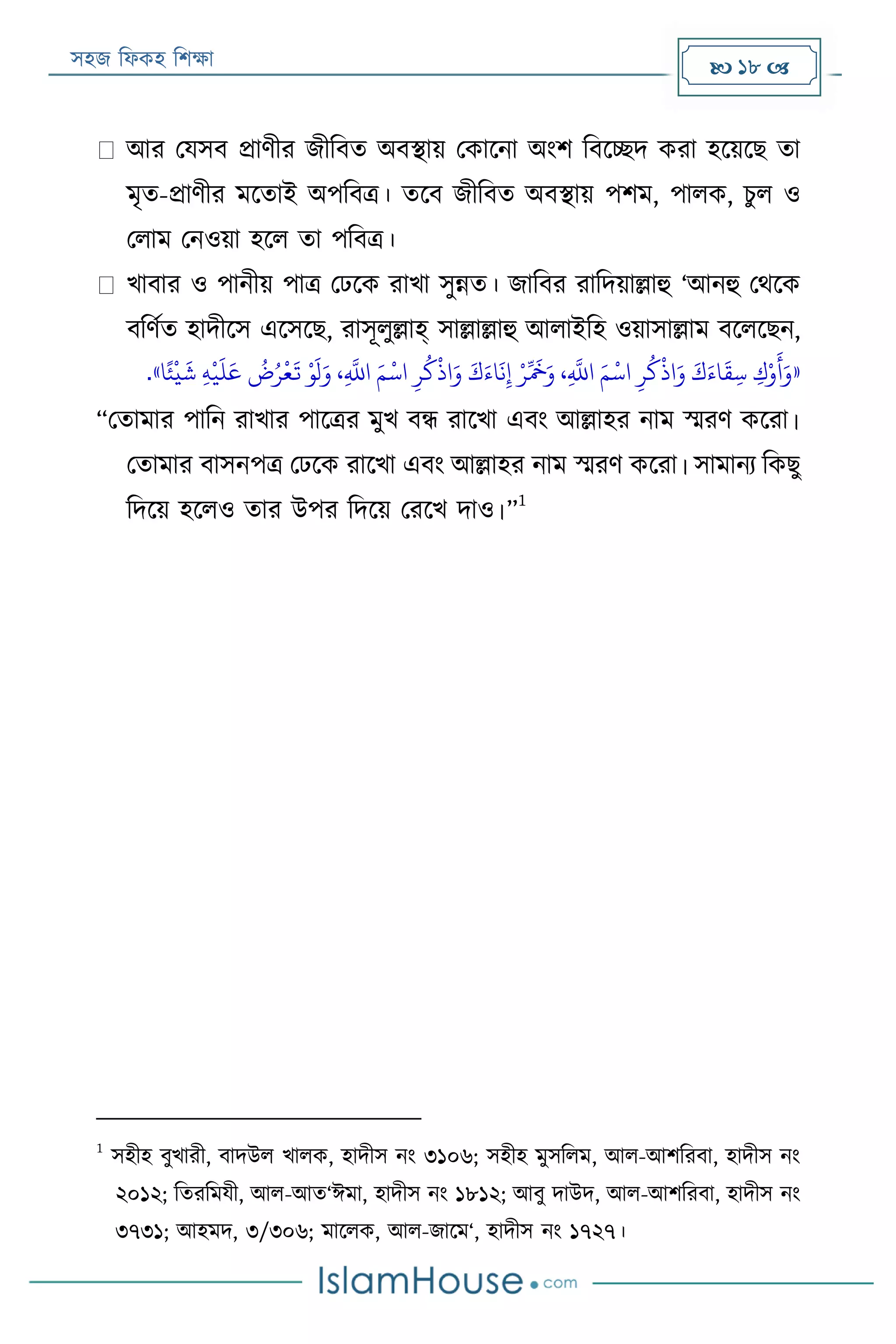 সহজ ফিকহ ফিক্ষা  18 
আর পযসব প্রাণীর জীফবত অবস্থায় পকারনা অংি ফবরচ্ছদ করা হরয়রে তা
মৃত-প্রাণীর মরতাই অপফবত্র। তরব জীফবত অবস্থায় পিম, পািক, িুি ও
পিাম পনওয়া হরি তা পফবত্র।
খাবার ও পানীয় পাত্র পেরক রাখা সুন্নত। জাফবর রাফদয়াল্লাহু ‘আনহু পথরক
বফণযত হাদীরস এরসরে, রাসূিুল্লাহ্ সাল্লাল্লাহু আিাইফহ ওয়াসাল্লাম বরিরেন,
«‫ا‬ً‫ئ‬
‫ر‬
‫ي‬
َ
‫ش‬ ‫ي‬‫ه‬
‫ر‬
‫ي‬
َ
‫ل‬َ‫ع‬
ُ
‫ض‬ُ‫ر‬
‫ر‬
‫ع‬
َ
‫ت‬ ‫ر‬‫و‬
َ
‫ل‬َ‫و‬ ،‫ي‬
َّ
‫اَّلل‬ َ‫م‬
‫ر‬
‫اس‬ ‫ي‬‫ر‬
ُ
‫ك‬
‫ر‬
‫اذ‬َ‫و‬ َ‫ك‬َ‫اء‬
َ
‫ن‬‫ي‬‫إ‬ ‫ر‬‫ر‬ِّ َ
‫َخ‬َ‫و‬ ،‫ي‬
َّ
‫اَّلل‬ َ‫م‬
‫ر‬
‫اس‬ ‫ي‬‫ر‬
ُ
‫ك‬
‫ر‬
‫اذ‬َ‫و‬ َ‫ك‬َ‫اء‬
َ
‫ق‬‫ي‬‫س‬ ‫ي‬‫ك‬‫ر‬‫و‬
َ
‫أ‬َ‫و‬».
“পতামার পাফন রাখার পারত্রর মুখ বন্ধ রারখা এবং আল্লাহর নাম স্মরণ কররা।
পতামার বাসনপত্র পেরক রারখা এবং আল্লাহর নাম স্মরণ কররা। সামানয ফকেু
ফদরয় হরিও তার উপর ফদরয় পররখ দাও।”
1
1
সহীহ বুখারী, বাদউি খািক, হাদীস নং ৩১০৬; সহীহ মুসফিম, আি-আিফরবা, হাদীস নং
২০১২; ফতরফমযী, আি-আত‘ঈমা, হাদীস নং ১৮১২; আবু দাউদ, আি-আিফরবা, হাদীস নং
৩৭৩১; আহমদ, ৩/৩০৬; মারিক, আি-জারম‘, হাদীস নং ১৭২৭।
 