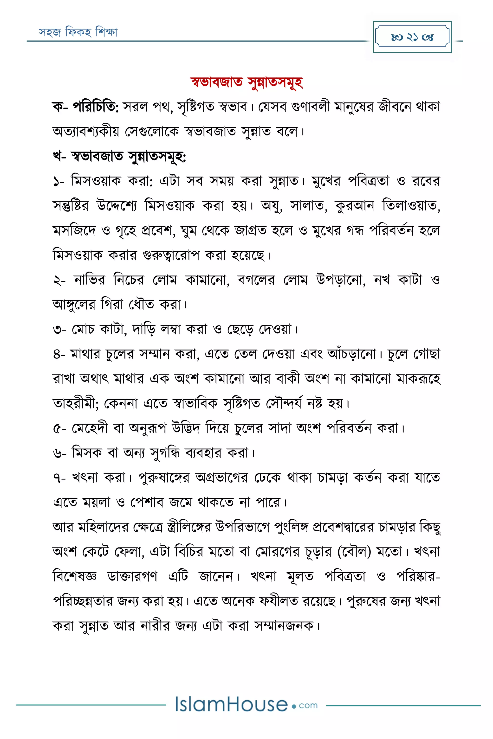 সহজ ফিকহ ফিক্ষা  21 
স্বভাবজাত সুন্নাতসমূহ
ক- পফরফিফত: সরি পথ, সৃফিগত স্বভাব। পযসব গুণাবিী মানুরষর জীবরন থাকা
অতযাবিযকীয় পসগুরিারক স্বভাবজাত সুন্নাত বরি।
খ- স্বভাবজাত সুন্নাতসমূহ:
১- ফমসওয়াক করা: এো সব সময় করা সুন্নাত। মুরখর পফবত্রতা ও ররবর
সন্তুফির উরদ্দরিয ফমসওয়াক করা হয়। অযু, সািাত, কু রআন ফতিাওয়াত,
মসফজরদ ও গৃরহ প্ররবি, ঘুম পথরক জাগ্রত হরি ও মুরখর গন্ধ পফরবতযন হরি
ফমসওয়াক করার গুরুত্বাররাপ করা হরয়রে।
২- নাফভর ফনরির পিাম কামারনা, বগরির পিাম উপড়ারনা, নখ কাো ও
আিুরির ফগরা পিৌত করা।
৩- পমাি কাো, দাফড় িম্বা করা ও পেরড় পদওয়া।
৪- মাথার িু রির সম্মান করা, এরত পতি পদওয়া এবং আাঁিড়ারনা। িুরি পগাো
রাখা অথাৎ মাথার এক অংি কামারনা আর বাকী অংি না কামারনা মাকরূরহ
তাহরীমী; পকননা এরত স্বাভাফবক সৃফিগত পসৌন্দযয নি হয়।
৫- পমরহদী বা অনুরূপ উফদ্ভদ ফদরয় িুরির সাদা অংি পফরবতযন করা।
৬- ফমসক বা অনয সুগফন্ধ বযবহার করা।
৭- খৎনা করা। পুরুষারির অগ্রভারগর পেরক থাকা িামড়া কতযন করা যারত
এরত ময়িা ও পপিাব জরম থাকরত না পারর।
আর মফহিারদর পক্ষরত্র স্ত্রীফিরির উপফরভারগ পুংফিি প্ররবিিাররর িামড়ার ফকেু
অংি পকরে পিিা, এো ফবফির মরতা বা পমাররগর িূড়ার (রবৌি) মরতা। খৎনা
ফবরিষজ্ঞ ডাক্তারগণ এফে জারনন। খৎনা মূিত পফবত্রতা ও পফরষ্কার-
পফরচ্ছন্নতার জনয করা হয়। এরত অরনক িযীিত ররয়রে। পুরুরষর জনয খৎনা
করা সুন্নাত আর নারীর জনয এো করা সম্মানজনক।
 