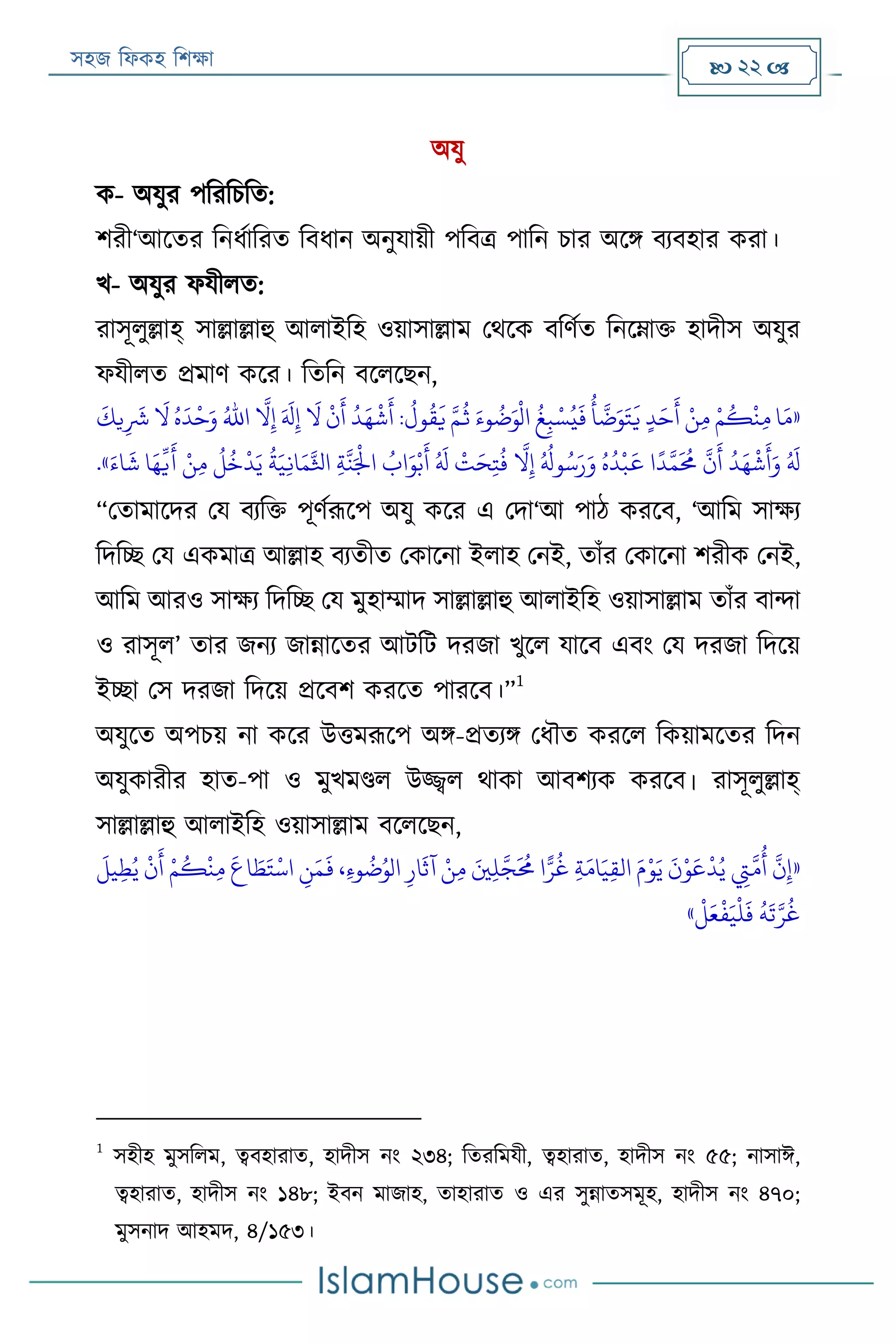 সহজ ফিকহ ফিক্ষা  22 
অযু
ক- অযুর পফরফিফত:
িরী‘আরতর ফনিযাফরত ফবিান অনুযায়ী পফবত্র পাফন িার অরি বযবহার করা।
খ- অযুর িযীিত:
রাসূিুল্লাহ্ সাল্লাল্লাহু আিাইফহ ওয়াসাল্লাম পথরক বফণযত ফনরোক্ত হাদীস অযুর
িযীিত প্রমাণ করর। ফতফন বরিরেন,
«
ُ
‫غ‬‫ي‬‫ب‬ ‫ر‬‫س‬ُ‫ي‬
َ
‫ف‬
ُ
‫أ‬
َّ
‫ض‬َ‫و‬َ‫ت‬
َ
‫ي‬ ٍ‫د‬َ‫ح‬
َ
‫أ‬ ‫ر‬‫ن‬‫ي‬‫م‬ ‫ر‬‫م‬
ُ
‫ك‬
‫ر‬
‫ن‬‫ي‬‫م‬ ‫ا‬َ‫م‬
َ
‫يك‬‫ي‬
َ
‫َش‬
َ
‫ال‬ ُ‫ه‬
َ
‫د‬
‫ر‬
‫ح‬َ‫و‬ ُ‫اهلل‬
َّ
‫ال‬‫ي‬‫إ‬ َ َ
‫َل‬‫ي‬‫إ‬
َ
‫ال‬
‫ر‬
‫ن‬
َ
‫أ‬
ُ
‫د‬َ‫ه‬
‫ر‬
‫ش‬
َ
‫أ‬ :
ُ
‫ول‬
ُ
‫ق‬
َ
‫ي‬ َّ‫م‬
ُ
‫ث‬ َ‫وء‬
ُ
‫ض‬َ‫و‬
‫ر‬
‫ال‬
ُ‫اب‬َ‫و‬‫ر‬‫ب‬
َ
‫أ‬ ُ َ
‫َل‬
‫ر‬
‫ت‬َ‫ح‬‫ي‬‫ت‬
ُ
‫ف‬
َّ
‫ال‬‫ي‬‫إ‬ ُ ُ
‫وَل‬ُ‫س‬َ‫ر‬َ‫و‬ ُ‫ه‬
ُ
‫د‬
‫ر‬
‫ب‬
َ
‫ع‬ ‫ا‬
ً
‫د‬َّ‫م‬
َ ُ
‫حم‬
َّ
‫ن‬
َ
‫أ‬
ُ
‫د‬َ‫ه‬
‫ر‬
‫ش‬
َ
‫أ‬َ‫و‬ ُ َ
‫َل‬َ‫اء‬
َ
‫ش‬ ‫ا‬َ‫ه‬
ِّ
‫ي‬
َ
‫أ‬ ‫ر‬‫ن‬‫ي‬‫م‬
ُ
‫ل‬
ُ
‫خ‬
‫ر‬
‫د‬َ‫ي‬
ُ
‫ة‬َ‫ي‬‫ي‬‫ن‬‫ا‬َ‫م‬َّ‫اثل‬ ‫ي‬‫ة‬
َّ
‫ن‬َ‫ر‬
‫اْل‬.»
“পতামারদর পয বযফক্ত পূণযরূরপ অযু করর এ পদা‘আ পাঠ কররব, ‘আফম সাক্ষয
ফদফচ্ছ পয একমাত্র আল্লাহ বযতীত পকারনা ইিাহ পনই, তাাঁর পকারনা িরীক পনই,
আফম আরও সাক্ষয ফদফচ্ছ পয মুহাম্মাদ সাল্লাল্লাহু আিাইফহ ওয়াসাল্লাম তাাঁর বান্দা
ও রাসূি’ তার জনয জান্নারতর আেফে দরজা খুরি যারব এবং পয দরজা ফদরয়
ইচ্ছা পস দরজা ফদরয় প্ররবি কররত পাররব।”
1
অযুরত অপিয় না করর উত্তমরূরপ অি-প্রতযি পিৌত কররি ফকয়ামরতর ফদন
অযুকারীর হাত-পা ও মুখমণ্ডি উজ্জ্বি থাকা আবিযক কররব। রাসূিুল্লাহ্
সাল্লাল্লাহু আিাইফহ ওয়াসাল্লাম বরিরেন,
«‫ي‬‫ي‬‫ط‬ُ‫ي‬
‫ر‬
‫ن‬
َ
‫أ‬ ‫ر‬‫م‬
ُ
‫ك‬
‫ر‬
‫ن‬‫ي‬‫م‬
َ
‫اع‬ َ‫ط‬َ‫ت‬
‫ر‬
‫اس‬ ‫ي‬‫ن‬َ‫م‬
َ
‫ف‬ ،‫ي‬‫ء‬‫و‬
ُ
‫ض‬ُ‫الو‬ ‫ي‬‫ار‬
َ
‫آث‬ ‫ر‬‫ن‬‫ي‬‫م‬ َ‫ني‬‫ي‬‫ل‬َّ‫ج‬
َ ُ
‫حم‬ ‫ا‬ًّ‫ر‬
ُ
‫غ‬ ‫ي‬‫ة‬َ‫ام‬َ‫ي‬‫ي‬‫ق‬‫ال‬ َ‫م‬‫ر‬‫و‬َ‫ي‬
َ
‫ن‬‫ر‬‫و‬َ‫ع‬
‫ر‬
‫د‬ُ‫ي‬ ‫ي‬‫ِت‬
َّ
‫م‬
ُ
‫أ‬
َّ
‫ن‬‫ي‬‫إ‬
َ
‫ل‬
‫ر‬
‫ل‬َ‫ع‬
‫ر‬
‫ف‬َ‫ي‬
‫ر‬
‫ل‬
َ
‫ف‬
ُ
‫ه‬
َ
‫ت‬َّ‫ر‬
ُ
‫غ‬»
1
সহীহ মুসফিম, ত্ববহারাত, হাদীস নং ২৩৪; ফতরফমযী, ত্বহারাত, হাদীস নং ৫৫; নাসাঈ,
ত্বহারাত, হাদীস নং ১৪৮; ইবন মাজাহ, তাহারাত ও এর সুন্নাতসমূহ, হাদীস নং ৪৭০;
মুসনাদ আহমদ, ৪/১৫৩।
 