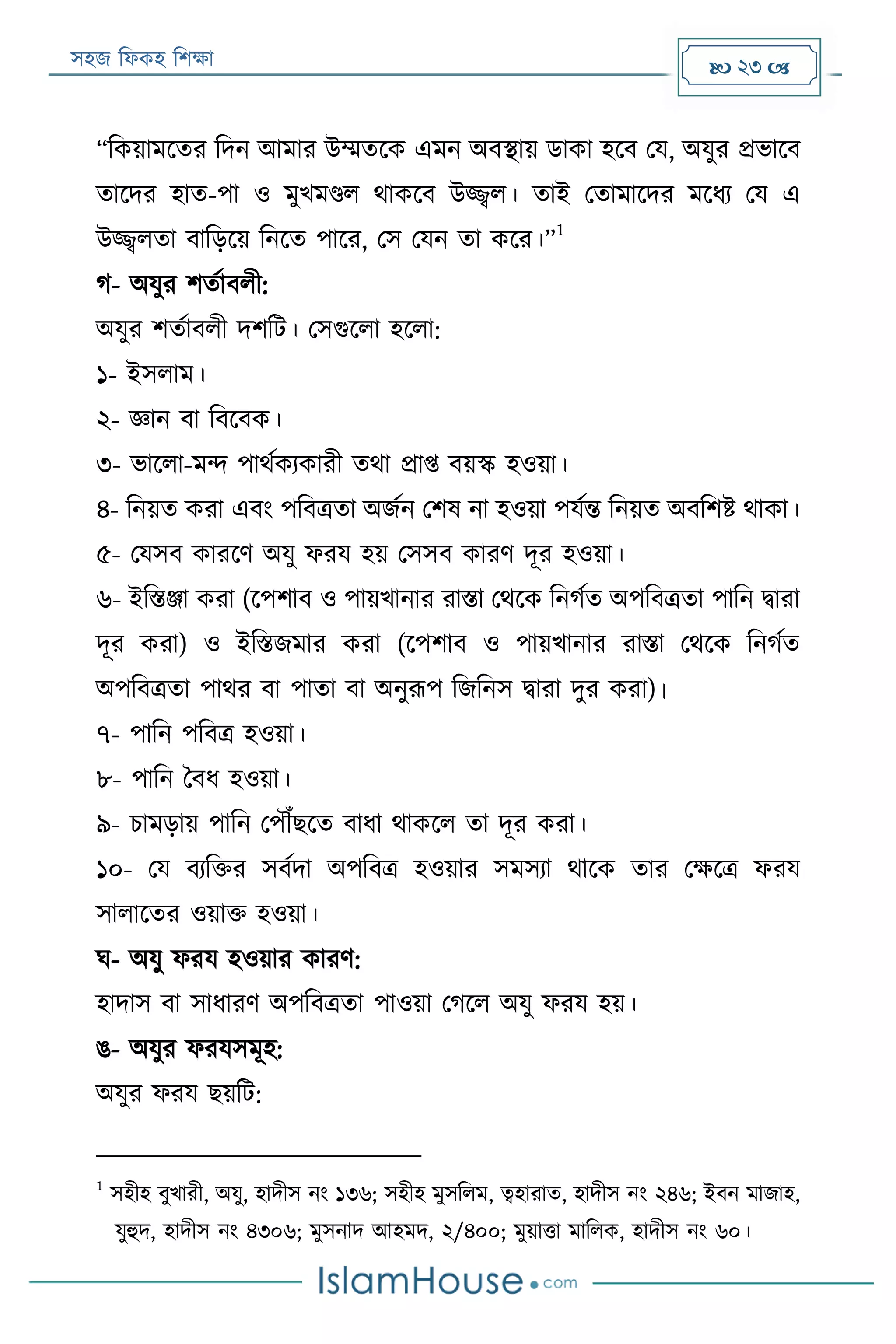 সহজ ফিকহ ফিক্ষা  23 
“ফকয়ামরতর ফদন আমার উম্মতরক এমন অবস্থায় ডাকা হরব পয, অযুর প্রভারব
তারদর হাত-পা ও মুখমণ্ডি থাকরব উজ্জ্বি। তাই পতামারদর মরিয পয এ
উজ্জ্বিতা বাফড়রয় ফনরত পারর, পস পযন তা করর।”
1
গ- অযুর িতযাবিী:
অযুর িতযাবিী দিফে। পসগুরিা হরিা:
১- ইসিাম।
২- জ্ঞান বা ফবরবক।
৩- ভারিা-মন্দ পাথযকযকারী তথা প্রাপ্ত বয়স্ক হওয়া।
৪- ফনয়ত করা এবং পফবত্রতা অজযন পিষ না হওয়া পযযন্ত ফনয়ত অবফিি থাকা।
৫- পযসব কাররণ অযু িরয হয় পসসব কারণ দূর হওয়া।
৬- ইফিঞ্জা করা (রপিাব ও পায়খানার রািা পথরক ফনগযত অপফবত্রতা পাফন িারা
দূর করা) ও ইফিজমার করা (রপিাব ও পায়খানার রািা পথরক ফনগযত
অপফবত্রতা পাথর বা পাতা বা অনুরূপ ফজফনস িারা দুর করা)।
৭- পাফন পফবত্র হওয়া।
৮- পাফন ববি হওয়া।
৯- িামড়ায় পাফন পপৌঁেরত বািা থাকরি তা দূর করা।
১০- পয বযফক্তর সবযদা অপফবত্র হওয়ার সমসযা থারক তার পক্ষরত্র িরয
সািারতর ওয়াক্ত হওয়া।
ঘ- অযু িরয হওয়ার কারণ:
হাদাস বা সািারণ অপফবত্রতা পাওয়া পগরি অযু িরয হয়।
ঙ- অযুর িরযসমূহ:
অযুর িরয েয়ফে:
1
সহীহ বুখারী, অযু, হাদীস নং ১৩৬; সহীহ মুসফিম, ত্বহারাত, হাদীস নং ২৪৬; ইবন মাজাহ,
যুহুদ, হাদীস নং ৪৩০৬; মুসনাদ আহমদ, ২/৪০০; মুয়াত্তা মাফিক, হাদীস নং ৬০।
 