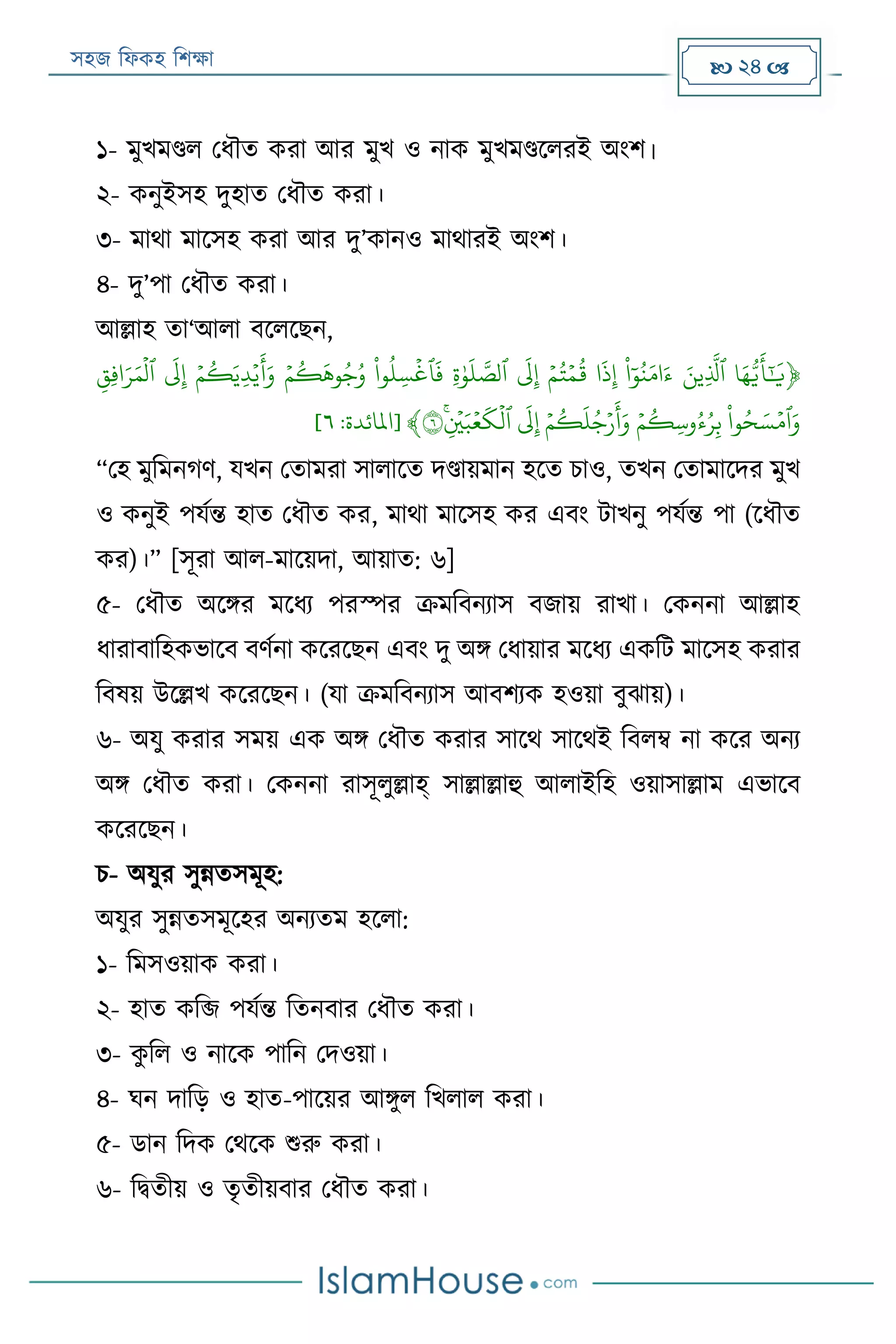 সহজ ফিকহ ফিক্ষা  24 
১- মুখমণ্ডি পিৌত করা আর মুখ ও নাক মুখমণ্ডরিরই অংি।
২- কনুইসহ দুহাত পিৌত করা।
৩- মাথা মারসহ করা আর দু’কানও মাথারই অংি।
৪- দু’পা পিৌত করা।
আল্লাহ তা‘আিা বরিরেন,
﴿‫ا‬َ‫ه‬ُّ‫ي‬
َ
‫أ‬َٰٓ َ
‫ي‬َََ‫ِين‬
َّ
‫ٱل‬ََ‫و‬‫ن‬َ‫م‬ َ‫ء‬َ
َ
‫ذ‬ِ‫إ‬ََ‫ي‬‫م‬‫ت‬‫ي‬‫م‬‫ق‬ََ
َ
‫ل‬ِ‫إ‬ََِ‫ة‬َٰ‫و‬
َ
‫ل‬ َّ‫ٱلص‬ََ‫و‬‫ِل‬‫س‬
‫ي‬
‫ٱغ‬
َ
‫ف‬ََ‫ي‬‫م‬‫ك‬
َ
‫وه‬‫ج‬‫و‬ََ‫ي‬‫م‬‫ك‬َ‫ِي‬‫د‬‫ي‬‫ي‬
َ
‫أ‬َ‫و‬ََ
َ
‫ل‬ِ‫إ‬ََِ‫ِق‬‫ف‬ َ‫ر‬َ‫م‬
‫ي‬
‫ٱل‬َ
َ‫و‬‫ح‬ َ‫س‬‫ي‬‫ٱم‬َ‫و‬ََ‫ي‬‫م‬‫ِك‬‫س‬‫و‬‫ء‬‫ر‬ِ‫ب‬ََ‫ي‬‫م‬‫ك‬
َ
‫ل‬‫ج‬‫ي‬‫ر‬
َ
‫أ‬َ‫و‬ََ
َ
‫ل‬ِ‫إ‬ََ‫ن‬ِ
‫ي‬
‫ي‬َ‫ب‬‫ي‬‫ع‬
َ
‫ك‬
‫ي‬
‫ٱل‬٦﴾[‫املائ‬‫دة‬:٦]
“পহ মুফমনগণ, যখন পতামরা সািারত দণ্ডায়মান হরত িাও, তখন পতামারদর মুখ
ও কনুই পযযন্ত হাত পিৌত কর, মাথা মারসহ কর এবং োখনু পযযন্ত পা (রিৌত
কর)।” [সূরা আি-মারয়দা, আয়াত: ৬]
৫- পিৌত অরির মরিয পরস্পর ক্রমফবনযাস বজায় রাখা। পকননা আল্লাহ
িারাবাফহকভারব বণযনা করররেন এবং দু অি পিায়ার মরিয একফে মারসহ করার
ফবষয় উরল্লখ করররেন। (যা ক্রমফবনযাস আবিযক হওয়া বুোয়)।
৬- অযু করার সময় এক অি পিৌত করার সারথ সারথই ফবিম্ব না করর অনয
অি পিৌত করা। পকননা রাসূিুল্লাহ্ সাল্লাল্লাহু আিাইফহ ওয়াসাল্লাম এভারব
করররেন।
ি- অযুর সুন্নতসমূহ:
অযুর সুন্নতসমূরহর অনযতম হরিা:
১- ফমসওয়াক করা।
২- হাত কফি পযযন্ত ফতনবার পিৌত করা।
৩- কু ফি ও নারক পাফন পদওয়া।
৪- ঘন দাফড় ও হাত-পারয়র আিুি ফখিাি করা।
৫- ডান ফদক পথরক শুরু করা।
৬- ফিতীয় ও তৃতীয়বার পিৌত করা।
 