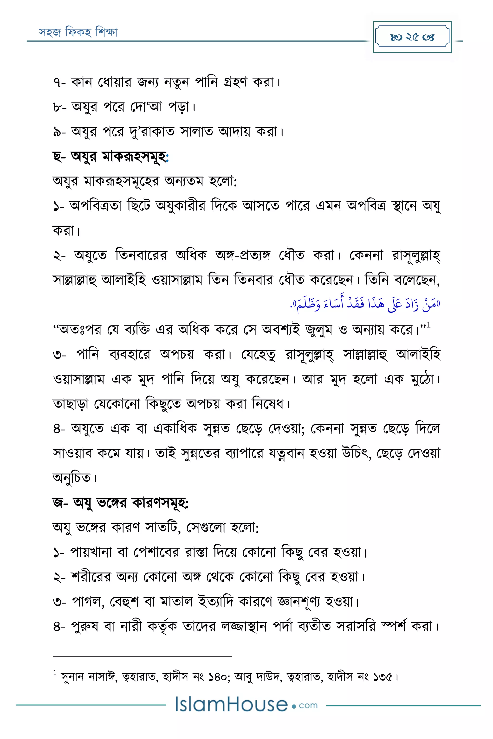 সহজ ফিকহ ফিক্ষা  25 
৭- কান পিায়ার জনয নতুন পাফন গ্রহণ করা।
৮- অযুর পরর পদা‘আ পড়া।
৯- অযুর পরর দু’রাকাত সািাত আদায় করা।
ে- অযুর মাকরূহসমূহ:
অযুর মাকরূহসমূরহর অনযতম হরিা:
১- অপফবত্রতা ফেরে অযুকারীর ফদরক আসরত পারর এমন অপফবত্র স্থারন অযু
করা।
২- অযুরত ফতনবাররর অফিক অি-প্রতযি পিৌত করা। পকননা রাসূিুল্লাহ্
সাল্লাল্লাহু আিাইফহ ওয়াসাল্লাম ফতন ফতনবার পিৌত করররেন। ফতফন বরিরেন,
«َ‫م‬
َ
‫ل‬
َ
‫ظ‬َ‫و‬ َ‫اء‬َ‫س‬
َ
‫أ‬
‫ر‬
‫د‬
َ
‫ق‬
َ
‫ف‬ ‫ا‬
َ
‫ذ‬
َ
‫ه‬
َ َ‫لَع‬
َ
‫اد‬َ‫ز‬ ‫ر‬‫ن‬َ‫م‬».
“অতঃপর পয বযফক্ত এর অফিক করর পস অবিযই জুিুম ও অনযায় করর।”
1
৩- পাফন বযবহারর অপিয় করা। পযরহতু রাসূিুল্লাহ্ সাল্লাল্লাহু আিাইফহ
ওয়াসাল্লাম এক মুদ পাফন ফদরয় অযু করররেন। আর মুদ হরিা এক মুরঠা।
তাোড়া পযরকারনা ফকেুরত অপিয় করা ফনরষি।
৪- অযুরত এক বা একাফিক সুন্নত পেরড় পদওয়া; পকননা সুন্নত পেরড় ফদরি
সাওয়াব করম যায়। তাই সুন্নরতর বযাপারর যত্নবান হওয়া উফিৎ, পেরড় পদওয়া
অনুফিত।
জ- অযু ভরির কারণসমূহ:
অযু ভরির কারণ সাতফে, পসগুরিা হরিা:
১- পায়খানা বা পপিারবর রািা ফদরয় পকারনা ফকেু পবর হওয়া।
২- িরীররর অনয পকারনা অি পথরক পকারনা ফকেু পবর হওয়া।
৩- পাগি, পবহুি বা মাতাি ইতযাফদ কাররণ জ্ঞানিূণয হওয়া।
৪- পুরুষ বা নারী কতৃযক তারদর িজ্জাস্থান পদযা বযতীত সরাসফর স্পিয করা।
1
সুনান নাসাঈ, ত্বহারাত, হাদীস নং ১৪০; আবু দাউদ, ত্বহারাত, হাদীস নং ১৩৫।
 