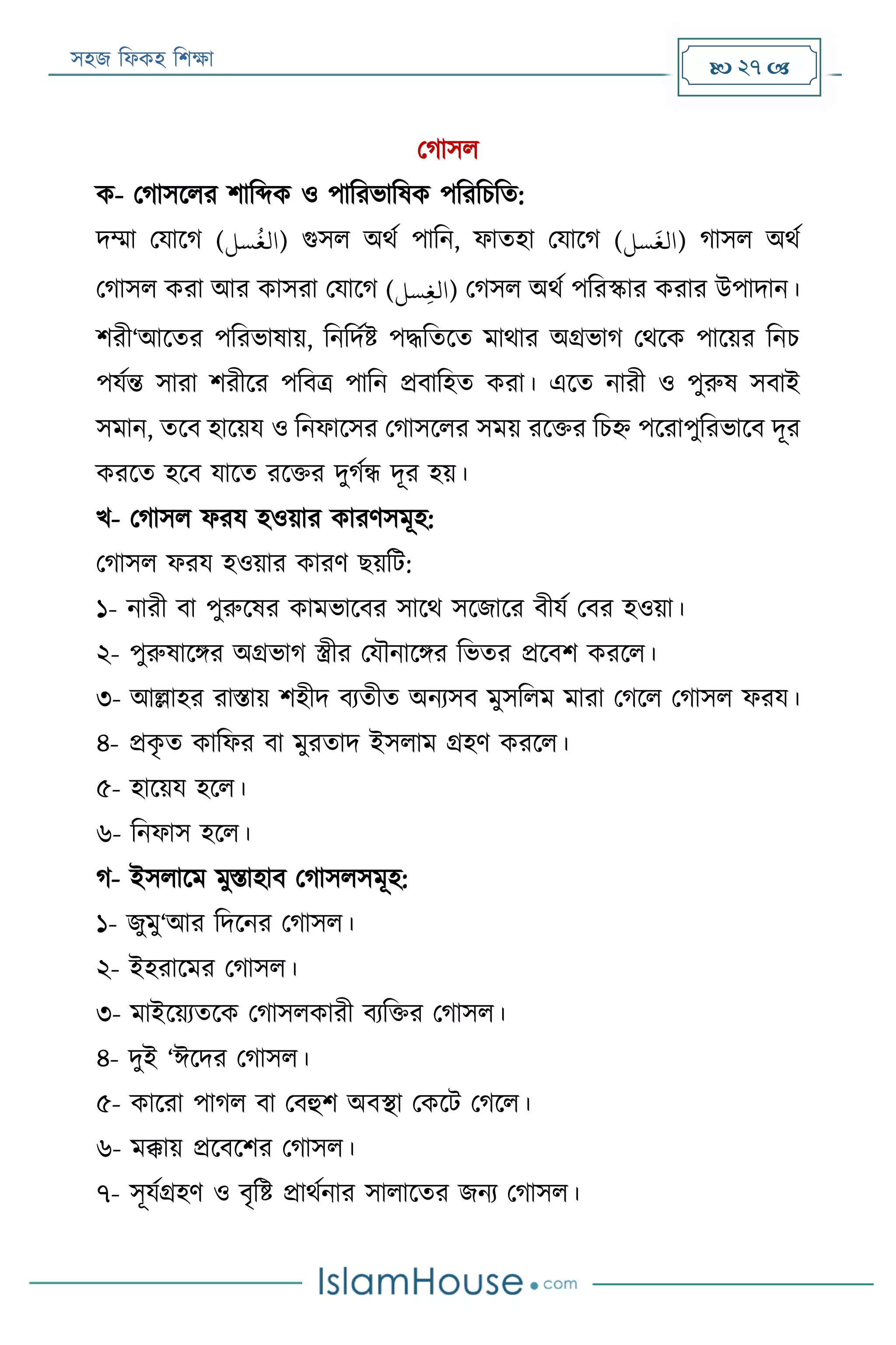 সহজ ফিকহ ফিক্ষা  27 
পগাসি
ক- পগাসরির িাফব্দক ও পাফরভাফষক পফরফিফত:
দম্মা পযারগ (‫سل‬
ُ
‫)الغ‬ গুসি অথয পাফন, িাতহা পযারগ (‫سل‬
َ
‫)الغ‬ গাসি অথয
পগাসি করা আর কাসরা পযারগ (‫سل‬‫ي‬‫غ‬‫)ال‬ পগসি অথয পফরস্কার করার উপাদান।
িরী‘আরতর পফরভাষায়, ফনফদযি পদ্ধফতরত মাথার অগ্রভাগ পথরক পারয়র ফনি
পযযন্ত সারা িরীরর পফবত্র পাফন প্রবাফহত করা। এরত নারী ও পুরুষ সবাই
সমান, তরব হারয়য ও ফনিারসর পগাসরির সময় ররক্তর ফিহ্ন পররাপুফরভারব দূর
কররত হরব যারত ররক্তর দুগযন্ধ দূর হয়।
খ- পগাসি িরয হওয়ার কারণসমূহ:
পগাসি িরয হওয়ার কারণ েয়ফে:
১- নারী বা পুরুরষর কামভারবর সারথ সরজারর বীযয পবর হওয়া।
২- পুরুষারির অগ্রভাগ স্ত্রীর পযৌনারির ফভতর প্ররবি কররি।
৩- আল্লাহর রািায় িহীদ বযতীত অনযসব মুসফিম মারা পগরি পগাসি িরয।
৪- প্রকৃ ত কাফির বা মুরতাদ ইসিাম গ্রহণ কররি।
৫- হারয়য হরি।
৬- ফনিাস হরি।
গ- ইসিারম মুিাহাব পগাসিসমূহ:
১- জুমু‘আর ফদরনর পগাসি।
২- ইহরারমর পগাসি।
৩- মাইরয়যতরক পগাসিকারী বযফক্তর পগাসি।
৪- দুই ‘ঈরদর পগাসি।
৫- কাররা পাগি বা পবহুি অবস্থা পকরে পগরি।
৬- মক্কায় প্ররবরির পগাসি।
৭- সূযযগ্রহণ ও বৃফি প্রাথযনার সািারতর জনয পগাসি।
 