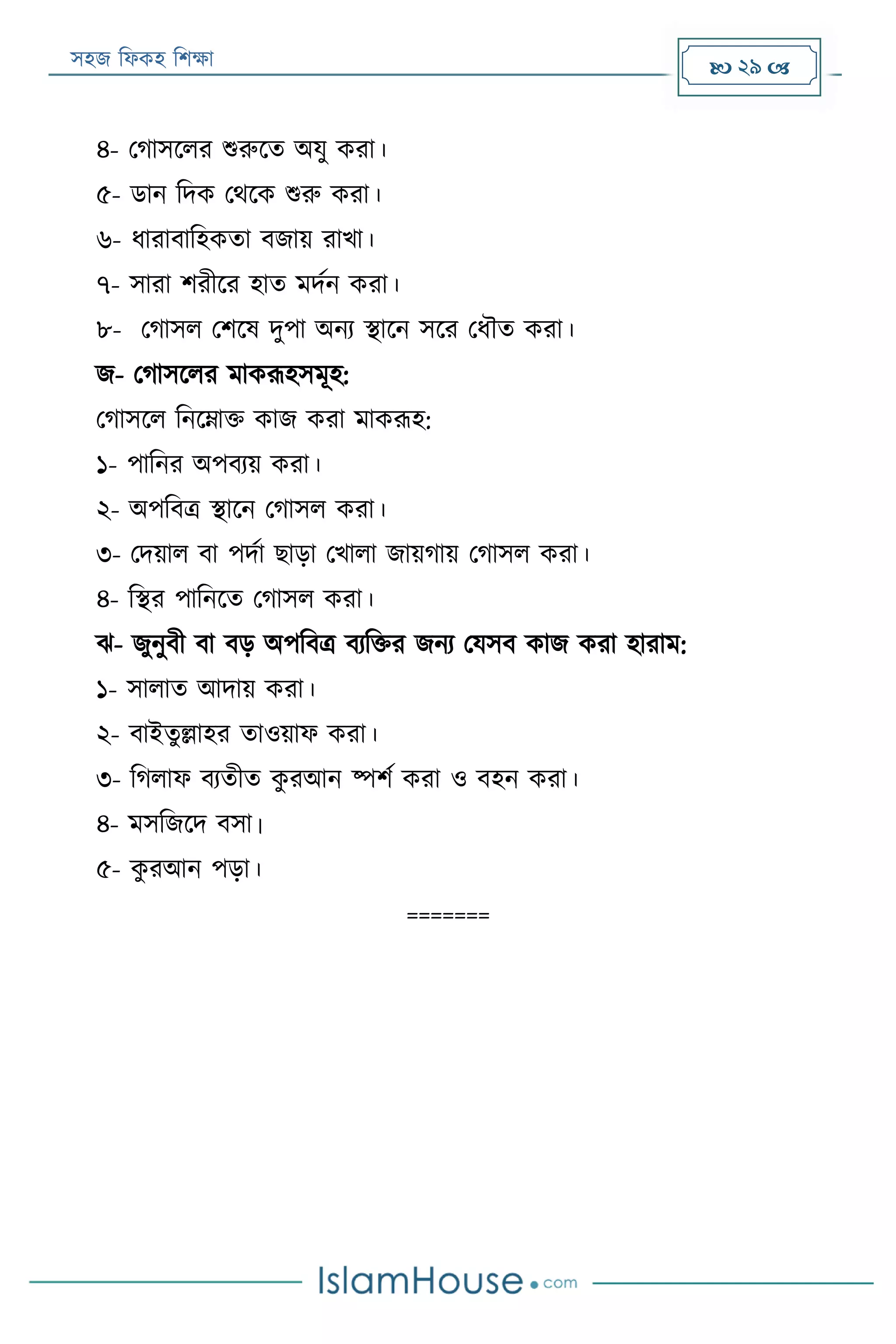 সহজ ফিকহ ফিক্ষা  29 
৪- পগাসরির শুরুরত অযু করা।
৫- ডান ফদক পথরক শুরু করা।
৬- িারাবাফহকতা বজায় রাখা।
৭- সারা িরীরর হাত মদযন করা।
৮- পগাসি পিরষ দুপা অনয স্থারন সরর পিৌত করা।
জ- পগাসরির মাকরূহসমূহ:
পগাসরি ফনরোক্ত কাজ করা মাকরূহ:
১- পাফনর অপবযয় করা।
২- অপফবত্র স্থারন পগাসি করা।
৩- পদয়াি বা পদযা োড়া পখািা জায়গায় পগাসি করা।
৪- ফস্থর পাফনরত পগাসি করা।
ে- জুনুবী বা বড় অপফবত্র বযফক্তর জনয পযসব কাজ করা হারাম:
১- সািাত আদায় করা।
২- বাইতুল্লাহর তাওয়াি করা।
৩- ফগিাি বযতীত কু রআন ষ্পিয করা ও বহন করা।
৪- মসফজরদ বসা।
৫- কু রআন পড়া।
=======
 