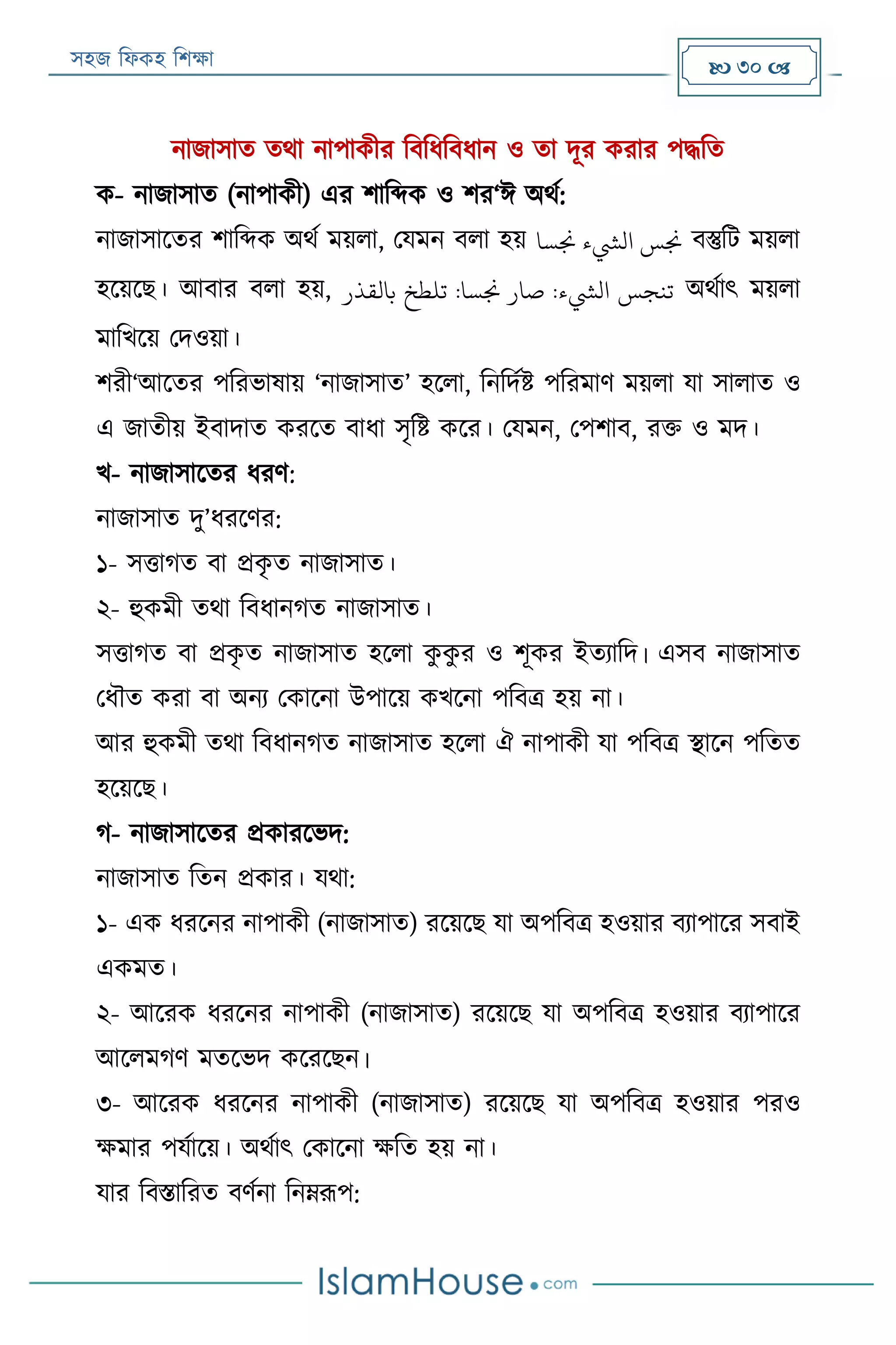 সহজ ফিকহ ফিক্ষা  30 
নাজাসাত তথা নাপাকীর ফবফিফবিান ও তা দূর করার পদ্ধফত
ক- নাজাসাত (নাপাকী) এর িাফব্দক ও ির‘ঈ অথয:
নাজাসারতর িাফব্দক অথয ময়িা, পযমন বিা হয় ‫جنسا‬ ‫اليشء‬ ‫جنس‬ বস্তুফে ময়িা
হরয়রে। আবার বিা হয়, ‫بالقذر‬ ‫تلطخ‬ :‫جنسا‬ ‫صار‬ :‫اليشء‬ ‫تنجس‬ অথযাৎ ময়িা
মাফখরয় পদওয়া।
িরী‘আরতর পফরভাষায় ‘নাজাসাত’ হরিা, ফনফদযি পফরমাণ ময়িা যা সািাত ও
এ জাতীয় ইবাদাত কররত বািা সৃফি করর। পযমন, পপিাব, রক্ত ও মদ।
খ- নাজাসারতর িরণ:
নাজাসাত দু’িররণর:
১- সত্তাগত বা প্রকৃ ত নাজাসাত।
২- হুকমী তথা ফবিানগত নাজাসাত।
সত্তাগত বা প্রকৃ ত নাজাসাত হরিা কু কু র ও িূকর ইতযাফদ। এসব নাজাসাত
পিৌত করা বা অনয পকারনা উপারয় কখরনা পফবত্র হয় না।
আর হুকমী তথা ফবিানগত নাজাসাত হরিা ঐ নাপাকী যা পফবত্র স্থারন পফতত
হরয়রে।
গ- নাজাসারতর প্রকাররভদ:
নাজাসাত ফতন প্রকার। যথা:
১- এক িররনর নাপাকী (নাজাসাত) ররয়রে যা অপফবত্র হওয়ার বযাপারর সবাই
একমত।
২- আররক িররনর নাপাকী (নাজাসাত) ররয়রে যা অপফবত্র হওয়ার বযাপারর
আরিমগণ মতরভদ করররেন।
৩- আররক িররনর নাপাকী (নাজাসাত) ররয়রে যা অপফবত্র হওয়ার পরও
ক্ষমার পযযারয়। অথযাৎ পকারনা ক্ষফত হয় না।
যার ফবিাফরত বণযনা ফনেরূপ:
 