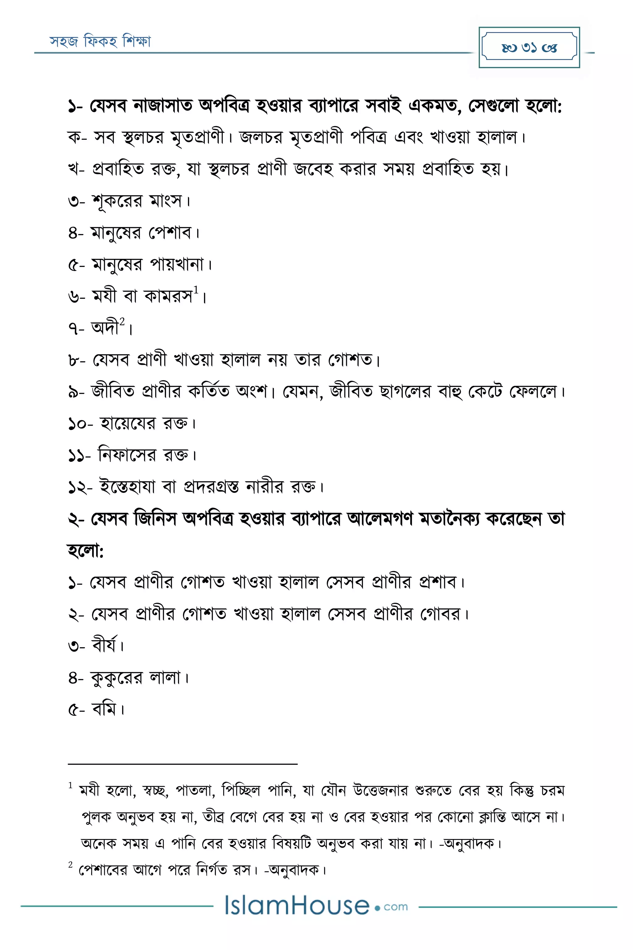 সহজ ফিকহ ফিক্ষা  31 
১- পযসব নাজাসাত অপফবত্র হওয়ার বযাপারর সবাই একমত, পসগুরিা হরিা:
ক- সব স্থিির মৃতপ্রাণী। জিির মৃতপ্রাণী পফবত্র এবং খাওয়া হািাি।
খ- প্রবাফহত রক্ত, যা স্থিির প্রাণী জরবহ করার সময় প্রবাফহত হয়।
৩- িূকররর মাংস।
৪- মানুরষর পপিাব।
৫- মানুরষর পায়খানা।
৬- মযী বা কামরস
1
।
৭- অদী
2
।
৮- পযসব প্রাণী খাওয়া হািাি নয় তার পগািত।
৯- জীফবত প্রাণীর কফতযত অংি। পযমন, জীফবত োগরির বাহু পকরে পিিরি।
১০- হারয়রযর রক্ত।
১১- ফনিারসর রক্ত।
১২- ইরিহাযা বা প্রদরগ্রি নারীর রক্ত।
২- পযসব ফজফনস অপফবত্র হওয়ার বযাপারর আরিমগণ মতাননকয করররেন তা
হরিা:
১- পযসব প্রাণীর পগািত খাওয়া হািাি পসসব প্রাণীর প্রিাব।
২- পযসব প্রাণীর পগািত খাওয়া হািাি পসসব প্রাণীর পগাবর।
৩- বীযয।
৪- কু কু ররর িািা।
৫- বফম।
1
মযী হরিা, স্বচ্ছ, পাতিা, ফপফচ্ছি পাফন, যা পযৌন উরত্তজনার শুরুরত পবর হয় ফকন্তু িরম
পুিক অনুভব হয় না, তীব্র পবরগ পবর হয় না ও পবর হওয়ার পর পকারনা ক্লাফন্ত আরস না।
অরনক সময় এ পাফন পবর হওয়ার ফবষয়ফে অনুভব করা যায় না। -অনুবাদক।
2
পপিারবর আরগ পরর ফনগযত রস। -অনুবাদক।
 