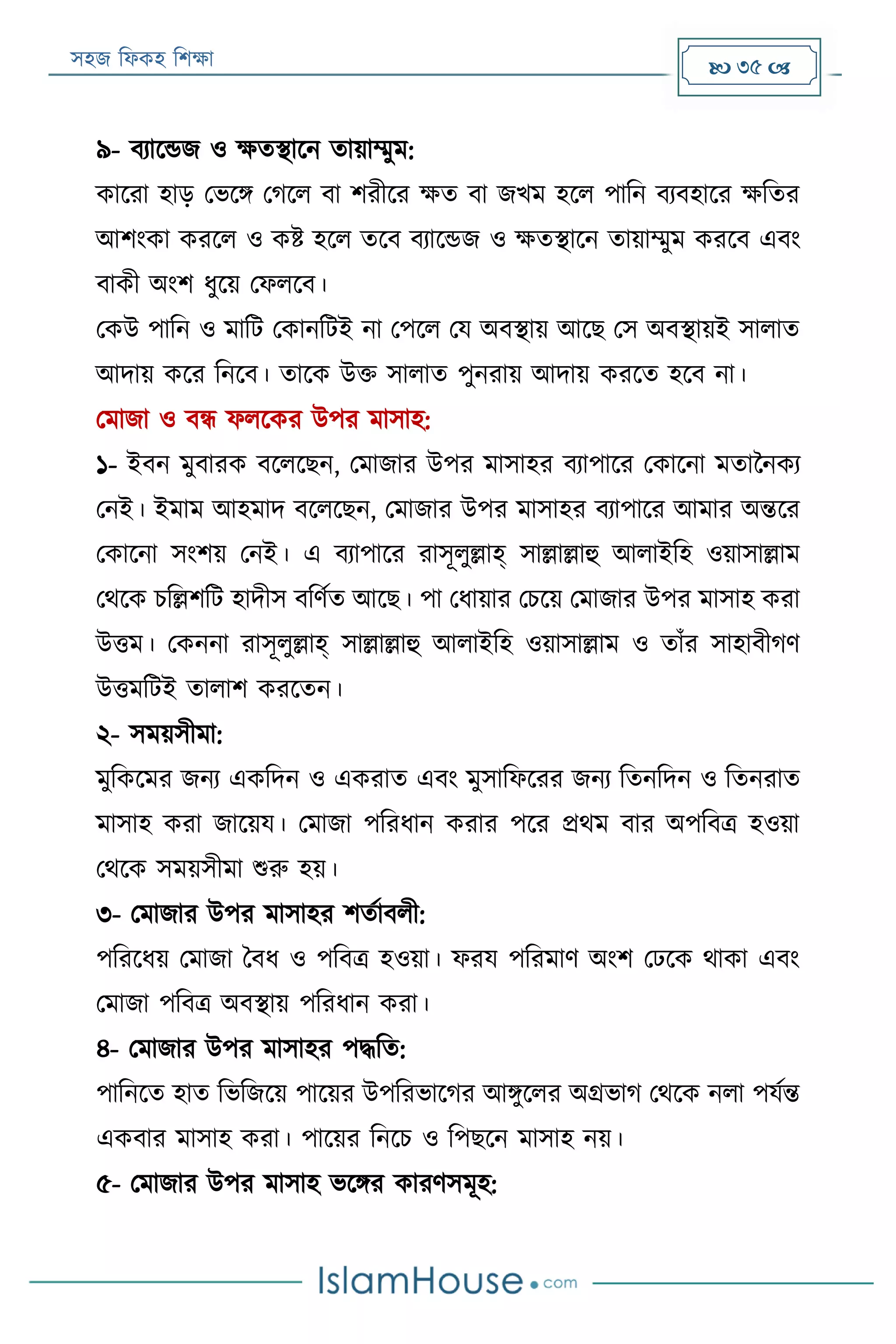 সহজ ফিকহ ফিক্ষা  35 
৯- বযারেজ ও ক্ষতস্থারন তায়াম্মুম:
কাররা হাড় পভরি পগরি বা িরীরর ক্ষত বা জখম হরি পাফন বযবহারর ক্ষফতর
আিংকা কররি ও কি হরি তরব বযারেজ ও ক্ষতস্থারন তায়াম্মুম কররব এবং
বাকী অংি িুরয় পিিরব।
পকউ পাফন ও মাফে পকানফেই না পপরি পয অবস্থায় আরে পস অবস্থায়ই সািাত
আদায় করর ফনরব। তারক উক্ত সািাত পুনরায় আদায় কররত হরব না।
পমাজা ও বন্ধ িিরকর উপর মাসাহ:
১- ইবন মুবারক বরিরেন, পমাজার উপর মাসাহর বযাপারর পকারনা মতাননকয
পনই। ইমাম আহমাদ বরিরেন, পমাজার উপর মাসাহর বযাপারর আমার অন্তরর
পকারনা সংিয় পনই। এ বযাপারর রাসূিুল্লাহ্ সাল্লাল্লাহু আিাইফহ ওয়াসাল্লাম
পথরক িফল্লিফে হাদীস বফণযত আরে। পা পিায়ার পিরয় পমাজার উপর মাসাহ করা
উত্তম। পকননা রাসূিুল্লাহ্ সাল্লাল্লাহু আিাইফহ ওয়াসাল্লাম ও তাাঁর সাহাবীগণ
উত্তমফেই তািাি কররতন।
২- সময়সীমা:
মুফকরমর জনয একফদন ও একরাত এবং মুসাফিররর জনয ফতনফদন ও ফতনরাত
মাসাহ করা জারয়য। পমাজা পফরিান করার পরর প্রথম বার অপফবত্র হওয়া
পথরক সময়সীমা শুরু হয়।
৩- পমাজার উপর মাসাহর িতযাবিী:
পফররিয় পমাজা ববি ও পফবত্র হওয়া। িরয পফরমাণ অংি পেরক থাকা এবং
পমাজা পফবত্র অবস্থায় পফরিান করা।
৪- পমাজার উপর মাসাহর পদ্ধফত:
পাফনরত হাত ফভফজরয় পারয়র উপফরভারগর আিুরির অগ্রভাগ পথরক নিা পযযন্ত
একবার মাসাহ করা। পারয়র ফনরি ও ফপেরন মাসাহ নয়।
৫- পমাজার উপর মাসাহ ভরির কারণসমূহ:
 