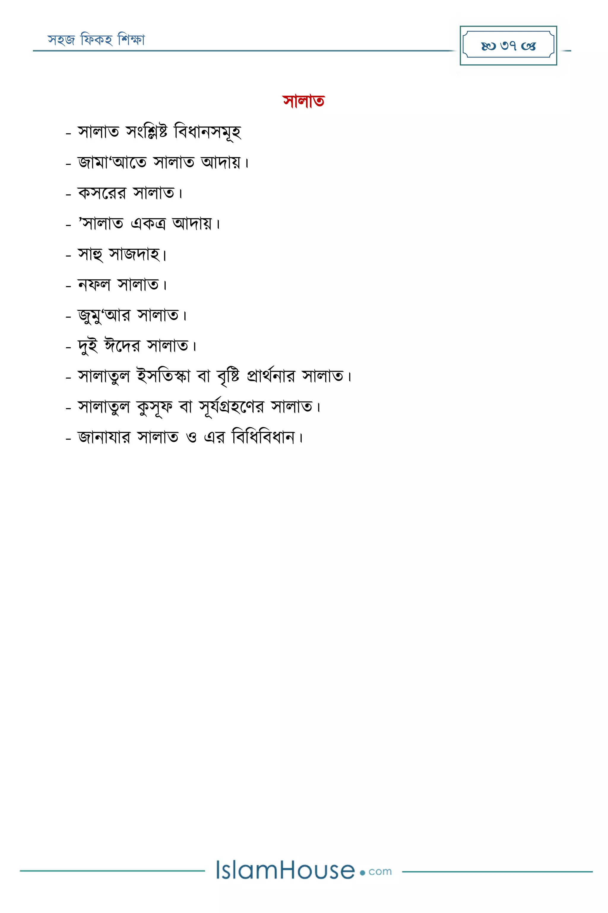 সহজ ফিকহ ফিক্ষা  37 
সািাত
- সািাত সংফলি ফবিানসমূহ
- জামা‘আরত সািাত আদায়।
- কসররর সািাত।
- ’সািাত একত্র আদায়।
- সাহু সাজদাহ।
- নিি সািাত।
- জুমু‘আর সািাত।
- দুই ঈরদর সািাত।
- সািাতুি ইসফতস্কা বা বৃফি প্রাথযনার সািাত।
- সািাতুি কু সূি বা সূযযগ্রহরণর সািাত।
- জানাযার সািাত ও এর ফবফিফবিান।
 