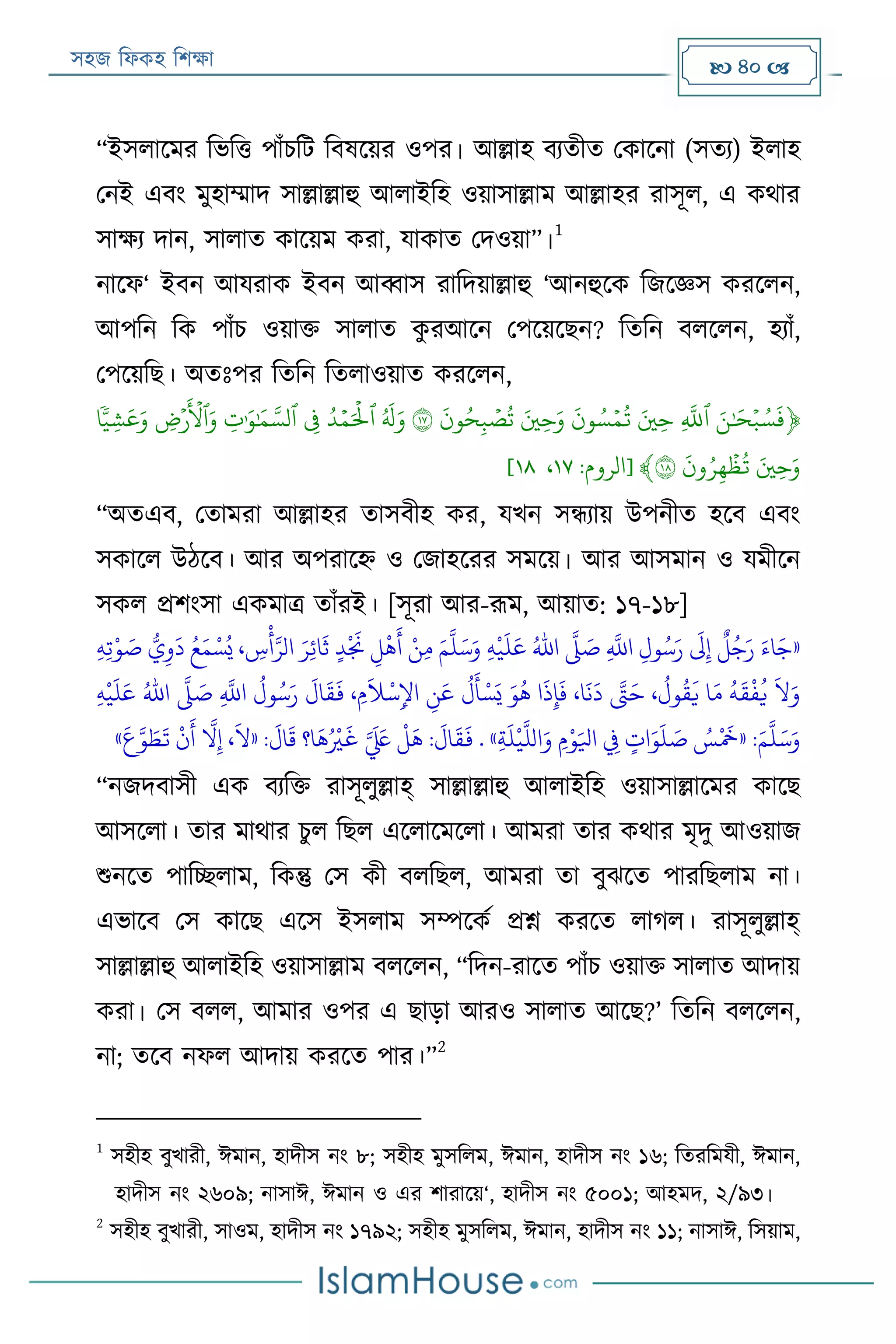সহজ ফিকহ ফিক্ষা  40 
“ইসিারমর ফভফত্ত পাাঁিফে ফবষরয়র ওপর। আল্লাহ বযতীত পকারনা (সতয) ইিাহ
পনই এবং মুহাম্মাদ সাল্লাল্লাহু আিাইফহ ওয়াসাল্লাম আল্লাহর রাসূি, এ কথার
সাক্ষয দান, সািাত কারয়ম করা, যাকাত পদওয়া”।
1
নারি‘ ইবন আযরাক ইবন আব্বাস রাফদয়াল্লাহু ‘আনহুরক ফজরজ্ঞস কররিন,
আপফন ফক পাাঁি ওয়াক্ত সািাত কু রআরন পপরয়রেন? ফতফন বিরিন, হযাাঁ,
পপরয়ফে। অতঃপর ফতফন ফতিাওয়াত কররিন,
﴿ََ‫ن‬َٰ َ‫ح‬‫ي‬‫ب‬‫س‬
َ
‫ف‬ََِ
َّ
‫ٱّلل‬َََ‫ِي‬‫ح‬ََ
َ
‫ون‬‫س‬‫ي‬‫م‬‫ت‬َََ‫ِي‬‫ح‬َ‫و‬ََ
َ
‫ون‬‫ح‬ِ‫ب‬ ‫ي‬‫ص‬‫ت‬َ١٧ََ
َ
‫ل‬َ‫و‬ََ‫د‬‫ي‬‫م‬َ ‫ي‬
‫ٱۡل‬ََِ‫ف‬ََِ‫ت‬َٰ َ‫و‬َٰ َ‫م‬ َّ‫ٱلس‬ََ ِ‫ۡرض‬
َ ‫ي‬
‫ٱۡل‬َ‫و‬َ‫ا‬
ٗ‫ذ‬‫ي‬ِ‫ش‬
َ
‫ع‬َ‫و‬َ
ََ‫ِي‬‫ح‬َ‫و‬ََ
َ
‫ون‬‫ر‬ِ‫ه‬
‫ي‬
‫ظ‬‫ت‬َ١٨﴾[‫الروم‬:١٧،١١]
“অতএব, পতামরা আল্লাহর তাসবীহ কর, যখন সন্ধযায় উপনীত হরব এবং
সকারি উঠরব। আর অপরারহ্ন ও পজাহররর সমরয়। আর আসমান ও যমীরন
সকি প্রিংসা একমাত্র তাাঁরই। [সূরা আর-রূম, আয়াত: ১৭-১৮]
«‫ي‬‫ه‬
‫ر‬
‫ي‬
َ
‫ل‬َ‫ع‬ ُ‫اهلل‬
َّ
‫َّل‬ َ‫ص‬ ‫ي‬
َّ
‫اَّلل‬ ‫ي‬‫ول‬ُ‫س‬َ‫ر‬
َ
‫َل‬‫ي‬‫إ‬
ٌ
‫ل‬ُ‫ج‬َ‫ر‬ َ‫اء‬َ‫ج‬‫ي‬‫ه‬‫ي‬‫ت‬‫ر‬‫و‬ َ‫ص‬ ُّ‫ي‬‫ي‬‫و‬
َ
‫د‬ ُ‫ع‬َ‫م‬ ‫ر‬‫س‬ُ‫ي‬ ، ‫ي‬‫س‬
‫ر‬
‫أ‬َّ‫الر‬ َ‫ر‬‫ي‬‫ئ‬‫ا‬
َ
‫ث‬ ٍ‫د‬
‫ر‬ َ
‫جن‬ ‫ي‬‫ل‬
‫ر‬
‫ه‬
َ
‫أ‬ ‫ر‬‫ن‬‫ي‬‫م‬ َ‫م‬
َّ
‫ل‬َ‫س‬َ‫و‬
‫ر‬
‫ي‬
َ
‫ل‬َ‫ع‬ ُ‫اهلل‬
َّ
‫َّل‬ َ‫ص‬ ‫ي‬
َّ
‫اَّلل‬
ُ
‫ول‬ُ‫س‬َ‫ر‬
َ
‫ال‬
َ
‫ق‬
َ
‫ف‬ ، ‫مي‬
َ
‫َل‬
‫ر‬
‫س‬‫ي‬‫اإل‬ ‫ي‬‫ن‬َ‫ع‬
ُ
‫ل‬
َ
‫أ‬‫ر‬‫س‬َ‫ي‬ َ‫و‬
ُ
‫ه‬ ‫ا‬
َ
‫ذ‬‫ي‬‫إ‬
َ
‫ف‬ ،‫ا‬
َ
‫ن‬
َ
‫د‬ َّ‫َّت‬َ‫ح‬ ،
ُ
‫ول‬
ُ
‫ق‬
َ
‫ي‬ ‫ا‬َ‫م‬
ُ
‫ه‬
َ
‫ق‬
‫ر‬
‫ف‬
ُ
‫ي‬
َ
‫ال‬َ‫و‬‫ي‬‫ه‬
:َ‫م‬
َّ
‫ل‬َ‫س‬َ‫و‬«‫ي‬‫ة‬
َ
‫ل‬
‫ر‬
‫ي‬
َّ
‫الل‬َ‫و‬ ‫مي‬‫ر‬‫و‬َ‫ايل‬ ‫ي‬‫يف‬ ٍ‫ات‬َ‫و‬
َ
‫ل‬ َ‫ص‬ ُ‫س‬
‫ر‬ َ
‫َخ‬. »:
َ
‫ال‬
َ
‫ق‬ ‫ا؟‬
َ
‫ه‬ُ ‫ر‬
‫ري‬
َ
‫غ‬ َّ َ َ‫لَع‬
‫ر‬
‫ل‬
َ
‫ه‬ :
َ
‫ال‬
َ
‫ق‬
َ
‫ف‬«
َ
‫ع‬َّ‫و‬ َ‫ط‬
َ
‫ت‬
‫ر‬
‫ن‬
َ
‫أ‬
َّ
‫ال‬‫ي‬‫إ‬ ،
َ
‫ال‬»
“নজদবাসী এক বযফক্ত রাসূিুল্লাহ্ সাল্লাল্লাহু আিাইফহ ওয়াসাল্লারমর কারে
আসরিা। তার মাথার িুি ফেি এরিারমরিা। আমরা তার কথার মৃদু আওয়াজ
শুনরত পাফচ্ছিাম, ফকন্তু পস কী বিফেি, আমরা তা বুেরত পারফেিাম না।
এভারব পস কারে এরস ইসিাম সম্পরকয প্রশ্ন কররত িাগি। রাসূিুল্লাহ্
সাল্লাল্লাহু আিাইফহ ওয়াসাল্লাম বিরিন, “ফদন-রারত পাাঁি ওয়াক্ত সািাত আদায়
করা। পস বিি, আমার ওপর এ োড়া আরও সািাত আরে?’ ফতফন বিরিন,
না; তরব নিি আদায় কররত পার।”
2
1
সহীহ বুখারী, ঈমান, হাদীস নং ৮; সহীহ মুসফিম, ঈমান, হাদীস নং ১৬; ফতরফমযী, ঈমান,
হাদীস নং ২৬০৯; নাসাঈ, ঈমান ও এর িারারয়‘, হাদীস নং ৫০০১; আহমদ, ২/৯৩।
2
সহীহ বুখারী, সাওম, হাদীস নং ১৭৯২; সহীহ মুসফিম, ঈমান, হাদীস নং ১১; নাসাঈ, ফসয়াম,
 