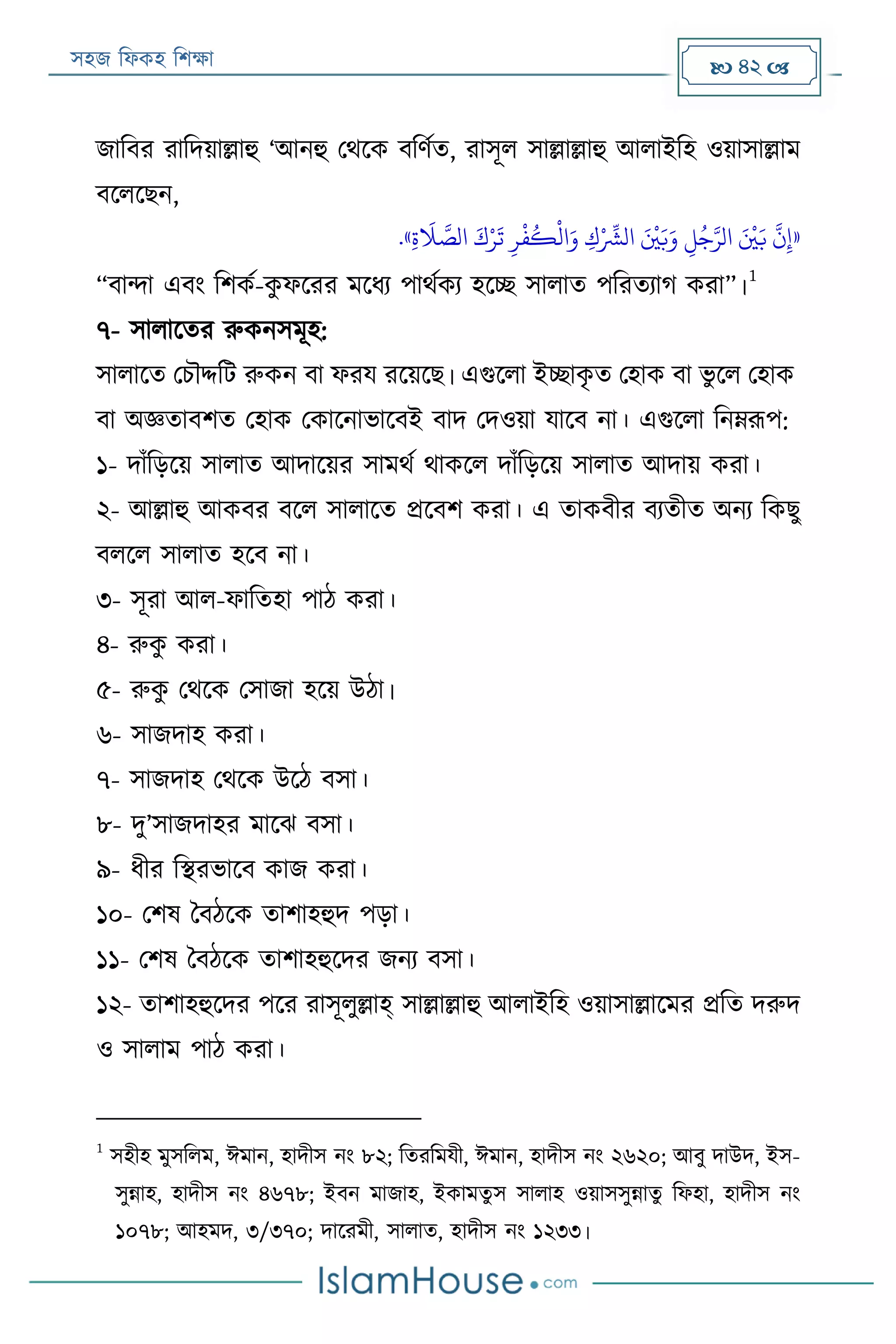 সহজ ফিকহ ফিক্ষা  42 
জাফবর রাফদয়াল্লাহু ‘আনহু পথরক বফণযত, রাসূি সাল্লাল্লাহু আিাইফহ ওয়াসাল্লাম
বরিরেন,
«‫ي‬‫ة‬
َ
‫َل‬ َّ‫الص‬ َ‫ك‬‫ر‬‫ر‬
َ
‫ت‬ ‫ي‬‫ر‬
‫ر‬
‫ف‬
ُ
‫ك‬
‫ر‬
‫ال‬َ‫و‬ ‫ي‬‫ك‬‫ر‬ ِّ
‫الْش‬ َ ‫ر‬
‫ني‬َ‫ب‬َ‫و‬ ‫ي‬‫ل‬ُ‫ج‬َّ‫الر‬ َ ‫ر‬
‫ني‬َ‫ب‬
َّ
‫ن‬‫ي‬‫إ‬».
“বান্দা এবং ফিকয-কু িররর মরিয পাথযকয হরচ্ছ সািাত পফরতযাগ করা”।
1
৭- সািারতর রুকনসমূহ:
সািারত পিৌদ্দফে রুকন বা িরয ররয়রে। এগুরিা ইচ্ছাকৃ ত পহাক বা ভু রি পহাক
বা অজ্ঞতাবিত পহাক পকারনাভারবই বাদ পদওয়া যারব না। এগুরিা ফনেরূপ:
১- দাাঁফড়রয় সািাত আদারয়র সামথয থাকরি দাাঁফড়রয় সািাত আদায় করা।
২- আল্লাহু আকবর বরি সািারত প্ররবি করা। এ তাকবীর বযতীত অনয ফকেু
বিরি সািাত হরব না।
৩- সূরা আি-িাফতহা পাঠ করা।
৪- রুকু করা।
৫- রুকু পথরক পসাজা হরয় উঠা।
৬- সাজদাহ করা।
৭- সাজদাহ পথরক উরঠ বসা।
৮- দু’সাজদাহর মারে বসা।
৯- িীর ফস্থরভারব কাজ করা।
১০- পিষ ববঠরক তািাহহুদ পড়া।
১১- পিষ ববঠরক তািাহহুরদর জনয বসা।
১২- তািাহহুরদর পরর রাসূিুল্লাহ্ সাল্লাল্লাহু আিাইফহ ওয়াসাল্লারমর প্রফত দরুদ
ও সািাম পাঠ করা।
1
সহীহ মুসফিম, ঈমান, হাদীস নং ৮২; ফতরফমযী, ঈমান, হাদীস নং ২৬২০; আবু দাউদ, ইস-
সুন্নাহ, হাদীস নং ৪৬৭৮; ইবন মাজাহ, ইকামতু স সািাহ ওয়াসসুন্নাতু ফিহা, হাদীস নং
১০৭৮; আহমদ, ৩/৩৭০; দাররমী, সািাত, হাদীস নং ১২৩৩।
 