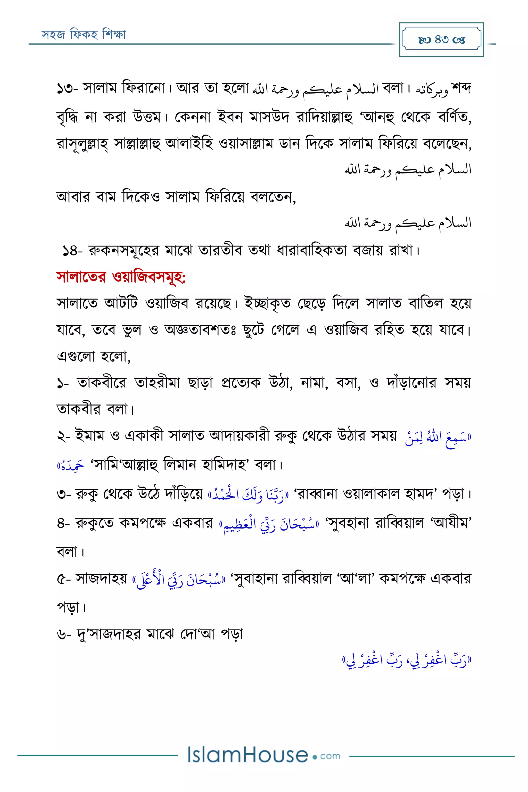 সহজ ফিকহ ফিক্ষা  43 
১৩- সািাম ফিরারনা। আর তা হরিা
‫ه‬
‫اَّلل‬ ‫ورمحة‬ ‫عليكم‬ ‫السَلم‬ বিা। ‫وبراكته‬ িব্দ
বৃফদ্ধ না করা উত্তম। পকননা ইবন মাসউদ রাফদয়াল্লাহু ‘আনহু পথরক বফণযত,
রাসূিুল্লাহ্ সাল্লাল্লাহু আিাইফহ ওয়াসাল্লাম ডান ফদরক সািাম ফিফররয় বরিরেন,
‫ه‬
‫اَّلل‬ ‫ورمحة‬ ‫عليكم‬ ‫السَلم‬
আবার বাম ফদরকও সািাম ফিফররয় বিরতন,
‫ه‬
‫اَّلل‬ ‫ورمحة‬ ‫عليكم‬ ‫السَلم‬
১৪- রুকনসমূরহর মারে তারতীব তথা িারাবাফহকতা বজায় রাখা।
সািারতর ওয়াফজবসমূহ:
সািারত আেফে ওয়াফজব ররয়রে। ইচ্ছাকৃ ত পেরড় ফদরি সািাত বাফতি হরয়
যারব, তরব ভু ি ও অজ্ঞতাবিতঃ েুরে পগরি এ ওয়াফজব রফহত হরয় যারব।
এগুরিা হরিা,
১- তাকবীরর তাহরীমা োড়া প্ররতযক উঠা, নামা, বসা, ও দাাঁড়ারনার সময়
তাকবীর বিা।
২- ইমাম ও একাকী সািাত আদায়কারী রুকু পথরক উঠার সময় «‫ر‬‫ن‬َ‫م‬‫ي‬‫ل‬ ُ‫اهلل‬ َ‫ع‬‫ي‬‫م‬َ‫س‬
ُ‫ه‬
َ
‫د‬‫ي‬
َ
‫مح‬» ‘সাফম‘আল্লাহু ফিমান হাফমদাহ’ বিা।
৩- রুকু পথরক উরঠ দাাঁফড়রয় «
َ
‫ك‬
َ
‫ل‬َ‫و‬ ‫ا‬
َ
‫ن‬َّ‫ب‬َ‫ر‬ََ
ُ
‫د‬
‫ر‬
‫م‬َ‫ر‬
‫اْل‬» ‘রাব্বানা ওয়ািাকাি হামদ’ পড়া।
৪- রুকু রত কমপরক্ষ একবার «‫ي‬‫يم‬‫ي‬‫ظ‬َ‫ع‬
‫ر‬
‫ال‬ َ ِّ
‫ِّب‬َ‫ر‬
َ
‫ان‬َ‫ح‬
‫ر‬
‫ب‬ُ‫س‬» ‘সুবহানা রাফব্বয়াি ‘আযীম’
বিা।
৫- সাজদাহয় «
َ ‫ر‬
‫لَع‬
َ ‫ر‬
‫األ‬ َ ِّ
‫ِّب‬َ‫ر‬
َ
‫ان‬َ‫ح‬
‫ر‬
‫ب‬ُ‫س‬» ‘সুবাহানা রাফব্বয়াি ‘আ‘িা’ কমপরক্ষ একবার
পড়া।
৬- দু’সাজদাহর মারে পদা‘আ পড়া
«‫ي‬‫ف‬
‫ر‬
‫اغ‬
ِّ
‫ب‬َ‫ر‬‫ي‬‫يل‬ ‫ر‬‫ر‬‫ي‬‫ف‬
‫ر‬
‫اغ‬
ِّ
‫ب‬َ‫ر‬ ، ‫ي‬‫يل‬ ‫ر‬‫ر‬»
 