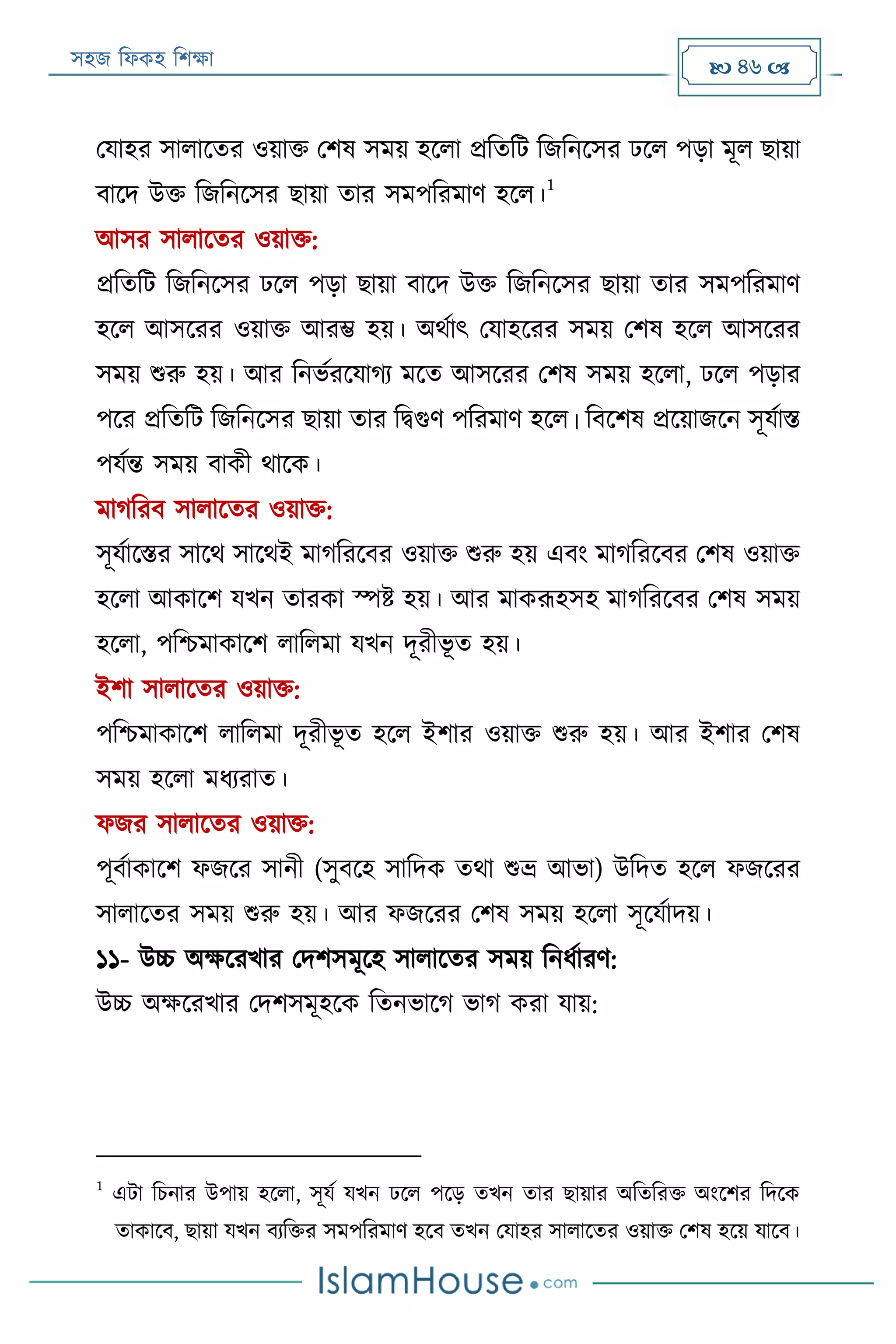 সহজ ফিকহ ফিক্ষা  46 
পযাহর সািারতর ওয়াক্ত পিষ সময় হরিা প্রফতফে ফজফনরসর েরি পড়া মূি োয়া
বারদ উক্ত ফজফনরসর োয়া তার সমপফরমাণ হরি।
1
আসর সািারতর ওয়াক্ত:
প্রফতফে ফজফনরসর েরি পড়া োয়া বারদ উক্ত ফজফনরসর োয়া তার সমপফরমাণ
হরি আসররর ওয়াক্ত আরম্ভ হয়। অথযাৎ পযাহররর সময় পিষ হরি আসররর
সময় শুরু হয়। আর ফনভযররযাগয মরত আসররর পিষ সময় হরিা, েরি পড়ার
পরর প্রফতফে ফজফনরসর োয়া তার ফিগুণ পফরমাণ হরি। ফবরিষ প্ররয়াজরন সূযযাি
পযযন্ত সময় বাকী থারক।
মাগফরব সািারতর ওয়াক্ত:
সূযযারির সারথ সারথই মাগফররবর ওয়াক্ত শুরু হয় এবং মাগফররবর পিষ ওয়াক্ত
হরিা আকারি যখন তারকা স্পি হয়। আর মাকরূহসহ মাগফররবর পিষ সময়
হরিা, পফিমাকারি িাফিমা যখন দূরীভূ ত হয়।
ইিা সািারতর ওয়াক্ত:
পফিমাকারি িাফিমা দূরীভূ ত হরি ইিার ওয়াক্ত শুরু হয়। আর ইিার পিষ
সময় হরিা মিযরাত।
িজর সািারতর ওয়াক্ত:
পূবযাকারি িজরর সানী (সুবরহ সাফদক তথা শুভ্র আভা) উফদত হরি িজররর
সািারতর সময় শুরু হয়। আর িজররর পিষ সময় হরিা সূরযযাদয়।
১১- উচ্চ অক্ষররখার পদিসমূরহ সািারতর সময় ফনিযারণ:
উচ্চ অক্ষররখার পদিসমূহরক ফতনভারগ ভাগ করা যায়:
1
এো ফিনার উপায় হরিা, সূযয যখন েরি পরড় তখন তার োয়ার অফতফরক্ত অংরির ফদরক
তাকারব, োয়া যখন বযফক্তর সমপফরমাণ হরব তখন পযাহর সািারতর ওয়াক্ত পিষ হরয় যারব।
 