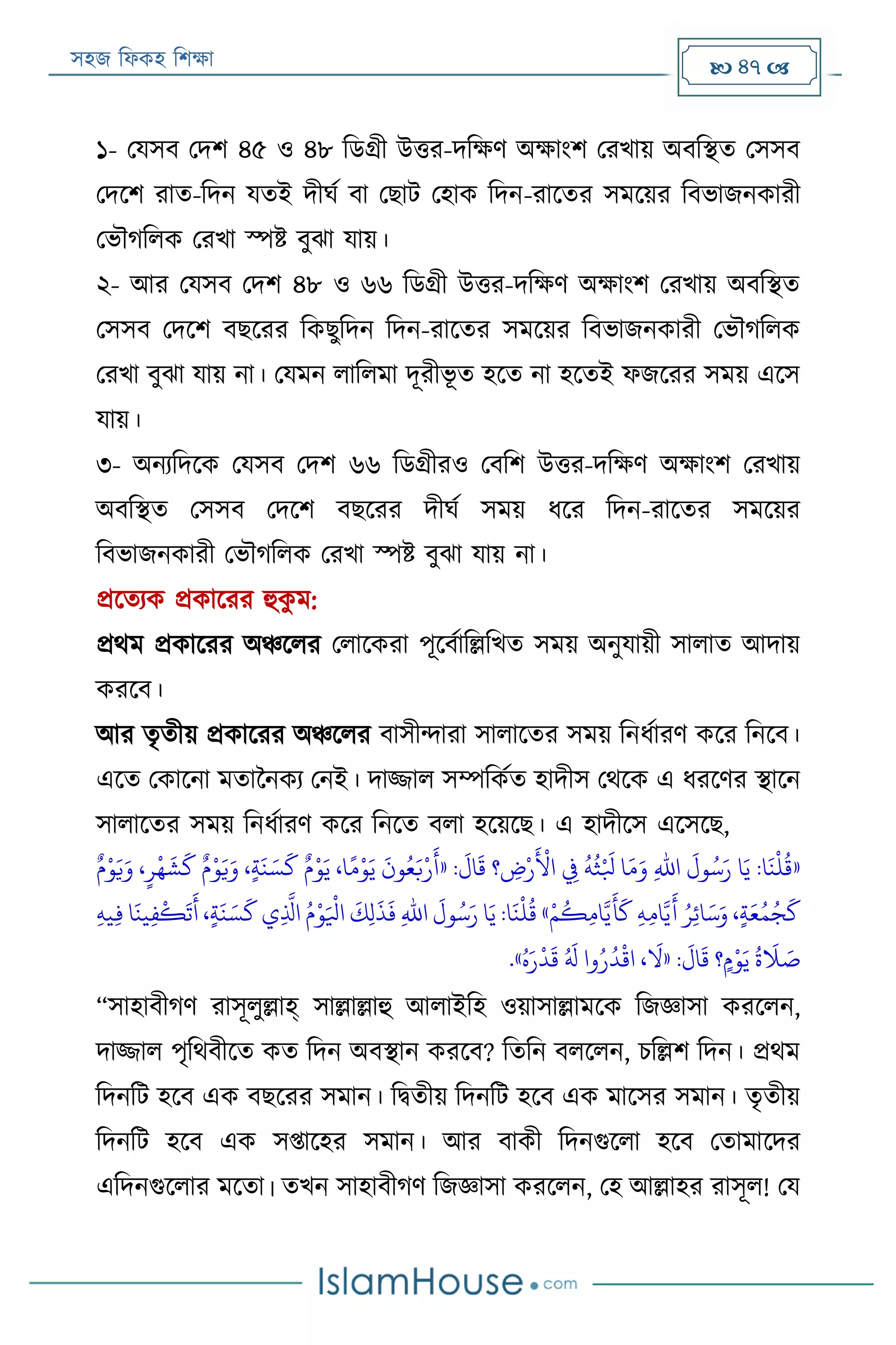 সহজ ফিকহ ফিক্ষা  47 
১- পযসব পদি ৪৫ ও ৪৮ ফডগ্রী উত্তর-দফক্ষণ অক্ষাংি পরখায় অবফস্থত পসসব
পদরি রাত-ফদন যতই দীঘয বা পোে পহাক ফদন-রারতর সমরয়র ফবভাজনকারী
পভৌগফিক পরখা স্পি বুো যায়।
২- আর পযসব পদি ৪৮ ও ৬৬ ফডগ্রী উত্তর-দফক্ষণ অক্ষাংি পরখায় অবফস্থত
পসসব পদরি বেররর ফকেুফদন ফদন-রারতর সমরয়র ফবভাজনকারী পভৌগফিক
পরখা বুো যায় না। পযমন িাফিমা দূরীভূ ত হরত না হরতই িজররর সময় এরস
যায়।
৩- অনযফদরক পযসব পদি ৬৬ ফডগ্রীরও পবফি উত্তর-দফক্ষণ অক্ষাংি পরখায়
অবফস্থত পসসব পদরি বেররর দীঘয সময় িরর ফদন-রারতর সমরয়র
ফবভাজনকারী পভৌগফিক পরখা স্পি বুো যায় না।
প্ররতযক প্রকাররর হুকু ম:
প্রথম প্রকাররর অঞ্চরির পিারকরা পূরবযাফল্লফখত সময় অনুযায়ী সািাত আদায়
কররব।
আর তৃতীয় প্রকাররর অঞ্চরির বাসীন্দারা সািারতর সময় ফনিযারণ করর ফনরব।
এরত পকারনা মতাননকয পনই। দাজ্জাি সম্পফকযত হাদীস পথরক এ িররণর স্থারন
সািারতর সময় ফনিযারণ করর ফনরত বিা হরয়রে। এ হাদীরস এরসরে,
«:
َ
‫ال‬
َ
‫ق‬ ‫؟‬ ‫ي‬‫ض‬‫ر‬‫ر‬
َ ‫ر‬
‫األ‬ ‫ي‬‫يف‬
ُ
‫ه‬
ُ
‫ث‬‫ر‬ َ
‫بل‬ ‫ا‬َ‫م‬َ‫و‬ ‫ي‬‫هلل‬‫ا‬
َ
‫ول‬ُ‫س‬َ‫ر‬ ‫ا‬َ‫ي‬ :‫ا‬
َ
‫ن‬
‫ر‬
‫ل‬
ُ
‫ق‬«ٌ‫م‬‫ر‬‫و‬َ‫ي‬َ‫و‬ ،ٍ‫ر‬
‫ر‬
‫ه‬
َ
‫ش‬
َ
‫ك‬ ٌ‫م‬‫ر‬‫و‬َ‫ي‬َ‫و‬ ،ٍ‫ة‬
َ
‫ن‬ َ‫س‬
َ
‫ك‬ ٌ‫م‬‫ر‬‫و‬َ‫ي‬ ،‫ا‬ً‫م‬‫ر‬‫و‬َ‫ي‬
َ
‫ون‬ُ‫ع‬َ‫ب‬‫ر‬‫ر‬
َ
‫أ‬
‫ر‬‫م‬
ُ
‫ك‬‫ي‬‫م‬‫ا‬َّ‫ي‬
َ
‫أ‬
َ
‫ك‬ ‫ي‬‫ه‬‫ي‬‫م‬‫ا‬َّ‫ي‬
َ
‫أ‬ ُ‫ر‬‫ي‬‫ئ‬‫ا‬َ‫س‬َ‫و‬ ،ٍ‫ة‬َ‫ع‬ُ‫م‬ُ‫ج‬
َ
‫ك‬»‫ي‬‫ه‬‫ي‬‫ي‬‫ف‬ ‫ا‬
َ
‫ين‬‫ي‬‫ف‬
‫ر‬
‫ك‬
َ
‫ت‬
َ
‫أ‬ ،ٍ‫ة‬
َ
‫ن‬ َ‫س‬
َ
‫ك‬ ‫ي‬‫ي‬
َّ
‫اذل‬ ُ‫م‬‫ر‬‫و‬َ ‫ر‬
‫ايل‬
َ
‫ك‬‫ي‬‫ل‬
َ
‫ذ‬
َ
‫ف‬ ‫ي‬‫هلل‬‫ا‬
َ
‫ول‬ُ‫س‬َ‫ر‬ ‫ا‬َ‫ي‬ :‫ا‬
َ
‫ن‬
‫ر‬
‫ل‬
ُ
‫ق‬
:
َ
‫ال‬
َ
‫ق‬ ‫؟‬ٍ‫م‬‫ر‬‫و‬َ‫ي‬
ُ
‫ة‬
َ
‫َل‬ َ‫ص‬«ُ‫ه‬َ‫ر‬
‫ر‬
‫د‬
َ
‫ق‬ ُ َ
‫َل‬ ‫وا‬ُ‫ر‬
ُ
‫د‬
‫ر‬
‫اق‬ ،
َ
‫ال‬».
“সাহাবীগণ রাসূিুল্লাহ্ সাল্লাল্লাহু আিাইফহ ওয়াসাল্লামরক ফজজ্ঞাসা কররিন,
দাজ্জাি পৃফথবীরত কত ফদন অবস্থান কররব? ফতফন বিরিন, িফল্লি ফদন। প্রথম
ফদনফে হরব এক বেররর সমান। ফিতীয় ফদনফে হরব এক মারসর সমান। তৃতীয়
ফদনফে হরব এক সপ্তারহর সমান। আর বাকী ফদনগুরিা হরব পতামারদর
এফদনগুরিার মরতা। তখন সাহাবীগণ ফজজ্ঞাসা কররিন, পহ আল্লাহর রাসূি! পয
 