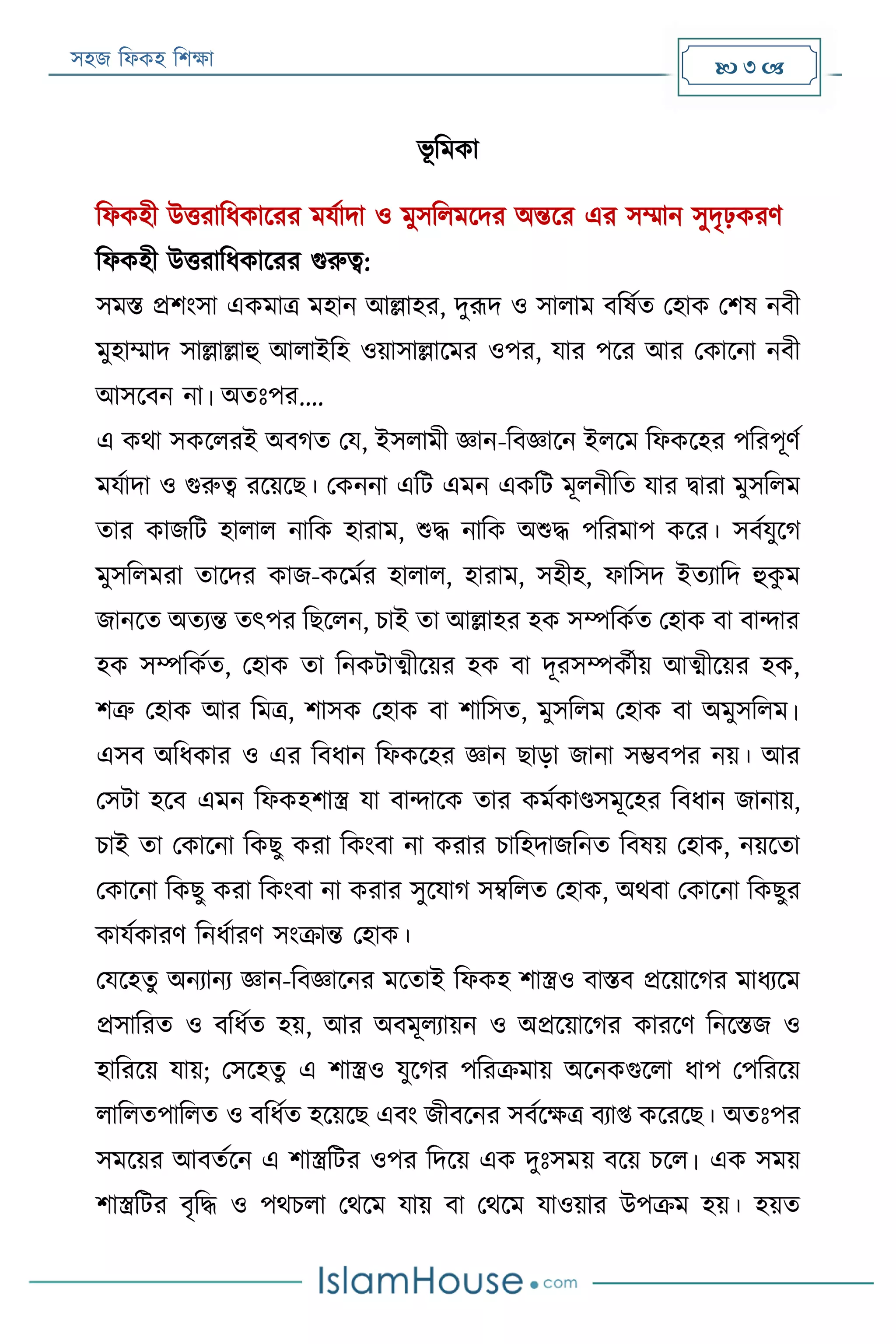 সহজ ফিকহ ফিক্ষা  3 
ভূ ফমকা
ফিকহী উত্তরাফিকাররর মযযাদা ও মুসফিমরদর অন্তরর এর সম্মান সুদৃঢ়করণ
ফিকহী উত্তরাফিকাররর গুরুত্ব:
সমি প্রিংসা একমাত্র মহান আল্লাহর, দুরূদ ও সািাম বফষযত পহাক পিষ নবী
মুহাম্মাদ সাল্লাল্লাহু আিাইফহ ওয়াসাল্লারমর ওপর, যার পরর আর পকারনা নবী
আসরবন না। অতঃপর....
এ কথা সকরিরই অবগত পয, ইসিামী জ্ঞান-ফবজ্ঞারন ইিরম ফিকরহর পফরপূণয
মযযাদা ও গুরুত্ব ররয়রে। পকননা এফে এমন একফে মূিনীফত যার িারা মুসফিম
তার কাজফে হািাি নাফক হারাম, শুদ্ধ নাফক অশুদ্ধ পফরমাপ করর। সবযযুরগ
মুসফিমরা তারদর কাজ-করমযর হািাি, হারাম, সহীহ, িাফসদ ইতযাফদ হুকু ম
জানরত অতযন্ত তৎপর ফেরিন, িাই তা আল্লাহর হক সম্পফকযত পহাক বা বান্দার
হক সম্পফকযত, পহাক তা ফনকোত্মীরয়র হক বা দূরসম্পকযীয় আত্মীরয়র হক,
িত্রু পহাক আর ফমত্র, িাসক পহাক বা িাফসত, মুসফিম পহাক বা অমুসফিম।
এসব অফিকার ও এর ফবিান ফিকরহর জ্ঞান োড়া জানা সম্ভবপর নয়। আর
পসো হরব এমন ফিকহিাস্ত্র যা বান্দারক তার কমযকাণ্ডসমূরহর ফবিান জানায়,
িাই তা পকারনা ফকেু করা ফকংবা না করার িাফহদাজফনত ফবষয় পহাক, নয়রতা
পকারনা ফকেু করা ফকংবা না করার সুরযাগ সম্বফিত পহাক, অথবা পকারনা ফকেুর
কাযযকারণ ফনিযারণ সংক্রান্ত পহাক।
পযরহতু অনযানয জ্ঞান-ফবজ্ঞারনর মরতাই ফিকহ িাস্ত্রও বািব প্ররয়ারগর মািযরম
প্রসাফরত ও বফিযত হয়, আর অবমূিযায়ন ও অপ্ররয়ারগর কাররণ ফনরিজ ও
হাফররয় যায়; পসরহতু এ িাস্ত্রও যুরগর পফরক্রমায় অরনকগুরিা িাপ পপফররয়
িাফিতপাফিত ও বফিযত হরয়রে এবং জীবরনর সবযরক্ষত্র বযাপ্ত করররে। অতঃপর
সমরয়র আবতযরন এ িাস্ত্রফের ওপর ফদরয় এক দুঃসময় বরয় িরি। এক সময়
িাস্ত্রফের বৃফদ্ধ ও পথিিা পথরম যায় বা পথরম যাওয়ার উপক্রম হয়। হয়ত
 