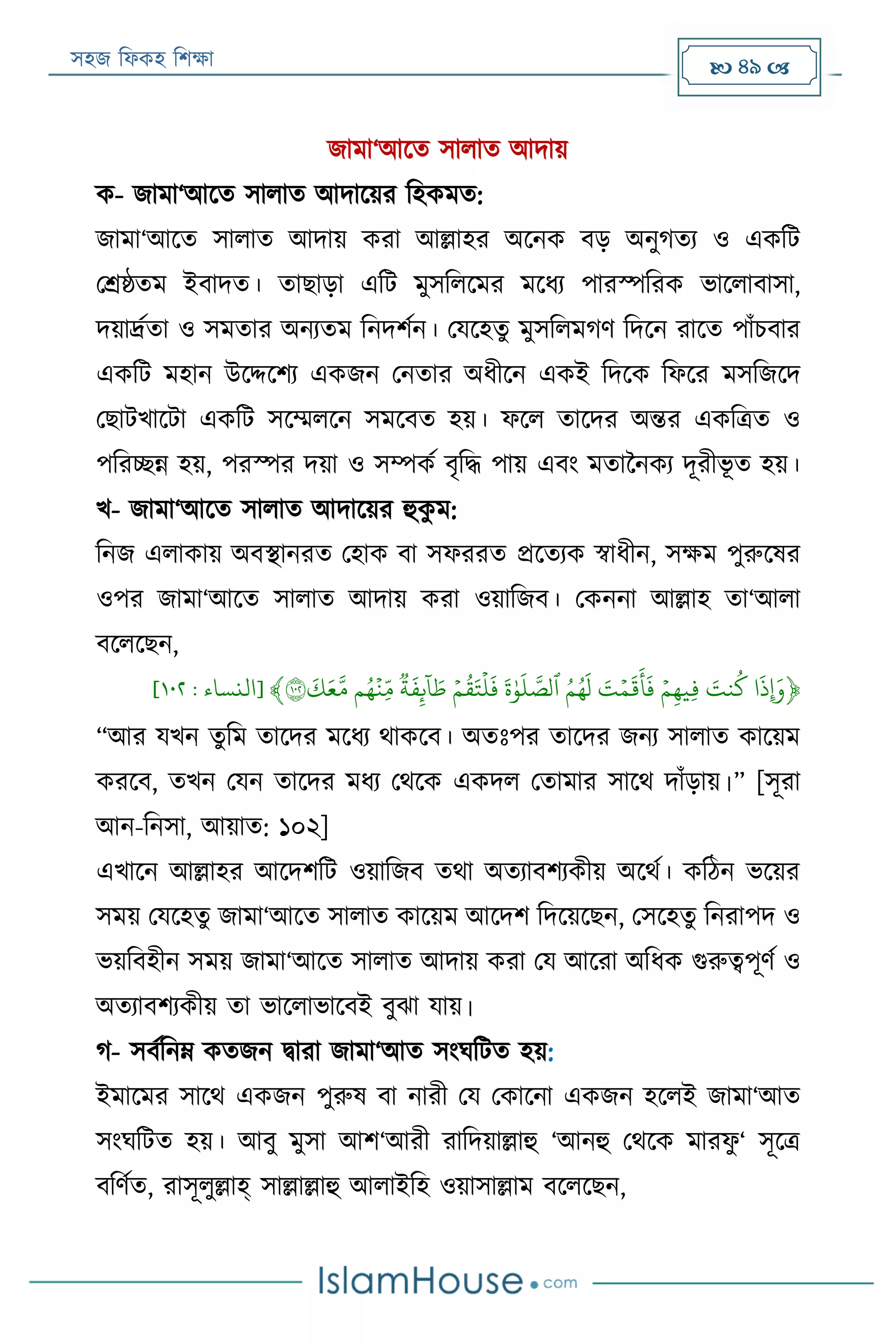 সহজ ফিকহ ফিক্ষা  49 
জামা‘আরত সািাত আদায়
ক- জামা‘আরত সািাত আদারয়র ফহকমত:
জামা‘আরত সািাত আদায় করা আল্লাহর অরনক বড় অনুগতয ও একফে
পশ্রষ্ঠতম ইবাদত। তাোড়া এফে মুসফিরমর মরিয পারস্পফরক ভারিাবাসা,
দয়ার্দ্যতা ও সমতার অনযতম ফনদিযন। পযরহতু মুসফিমগণ ফদরন রারত পাাঁিবার
একফে মহান উরদ্দরিয একজন পনতার অিীরন একই ফদরক ফিরর মসফজরদ
পোেখারো একফে সরম্মিরন সমরবত হয়। িরি তারদর অন্তর একফত্রত ও
পফরচ্ছন্ন হয়, পরস্পর দয়া ও সম্পকয বৃফদ্ধ পায় এবং মতাননকয দূরীভূ ত হয়।
খ- জামা‘আরত সািাত আদারয়র হুকু ম:
ফনজ এিাকায় অবস্থানরত পহাক বা সিররত প্ররতযক স্বািীন, সক্ষম পুরুরষর
ওপর জামা‘আরত সািাত আদায় করা ওয়াফজব। পকননা আল্লাহ তা‘আিা
বরিরেন,
﴿
َ
‫ِإَوذ‬َََ‫نت‬‫ك‬ََ‫ي‬‫م‬ِ‫ه‬‫ِي‬‫ف‬َََ‫ت‬‫ي‬‫م‬
َ
‫ق‬
َ
‫أ‬
َ
‫ف‬ََ‫م‬‫ه‬
َ
‫ل‬ََ
َ
‫ة‬َٰ‫و‬
َ
‫ل‬ َّ‫ٱلص‬ََ‫ي‬‫م‬‫ق‬َ‫ت‬
‫ي‬
‫ل‬
َ
‫ف‬ََ‫ة‬
َ
‫ف‬ِ‫ئ‬‫ا‬ َ‫ط‬َ‫م‬‫ه‬
‫ي‬
‫ِن‬‫ذ‬‫م‬ََ
َ
‫ك‬َ‫ع‬َّ‫م‬١٠٢﴾[‫النساء‬:١٠١]
“আর যখন তুফম তারদর মরিয থাকরব। অতঃপর তারদর জনয সািাত কারয়ম
কররব, তখন পযন তারদর মিয পথরক একদি পতামার সারথ দাাঁড়ায়।” [সূরা
আন-ফনসা, আয়াত: ১০২]
এখারন আল্লাহর আরদিফে ওয়াফজব তথা অতযাবিযকীয় অরথয। কফঠন ভরয়র
সময় পযরহতু জামা‘আরত সািাত কারয়ম আরদি ফদরয়রেন, পসরহতু ফনরাপদ ও
ভয়ফবহীন সময় জামা‘আরত সািাত আদায় করা পয আররা অফিক গুরুত্বপূণয ও
অতযাবিযকীয় তা ভারিাভারবই বুো যায়।
গ- সবযফনে কতজন িারা জামা‘আত সংঘফেত হয়:
ইমারমর সারথ একজন পুরুষ বা নারী পয পকারনা একজন হরিই জামা‘আত
সংঘফেত হয়। আবু মুসা আি‘আরী রাফদয়াল্লাহু ‘আনহু পথরক মারিু ‘ সূরত্র
বফণযত, রাসূিুল্লাহ্ সাল্লাল্লাহু আিাইফহ ওয়াসাল্লাম বরিরেন,
 