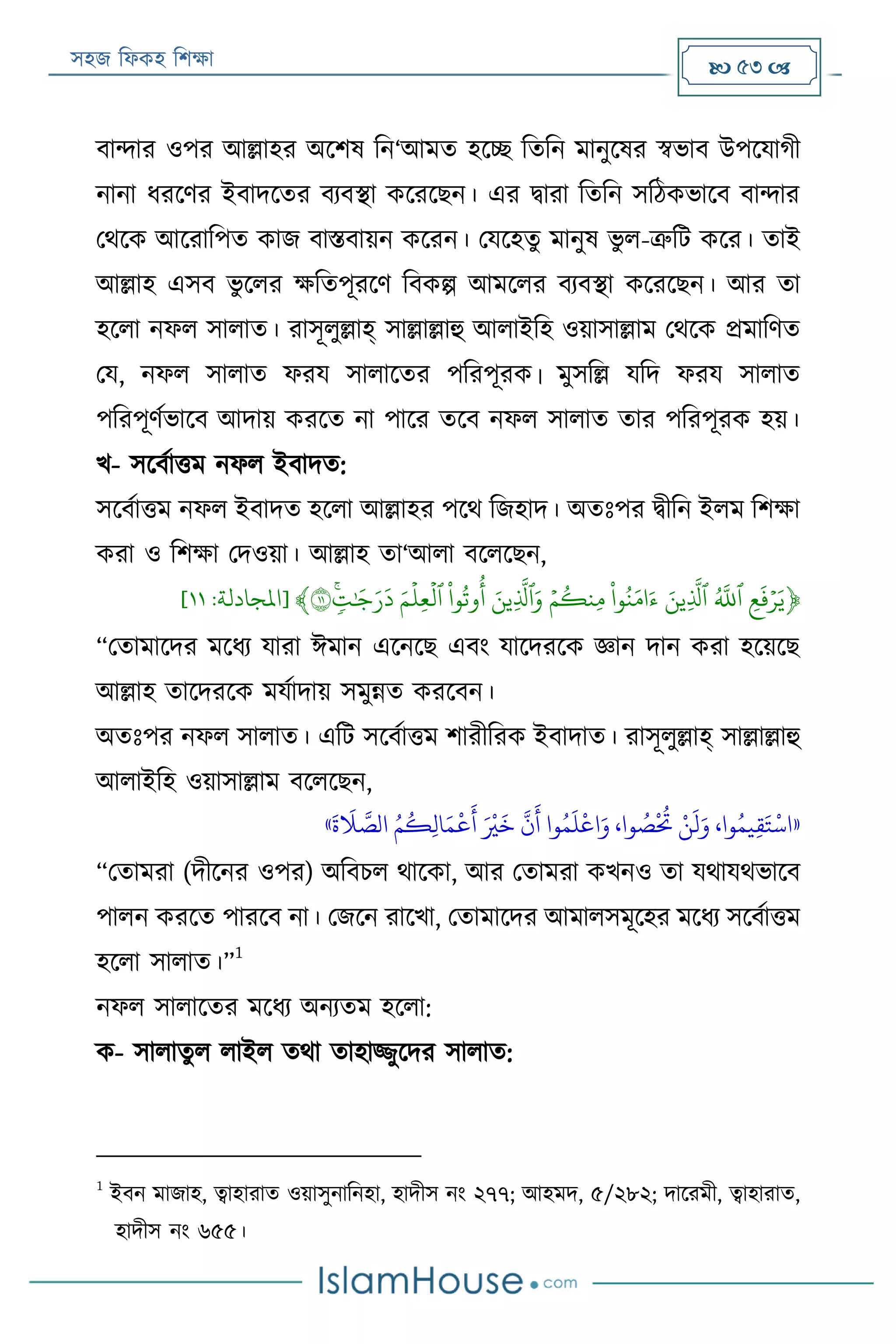 সহজ ফিকহ ফিক্ষা  53 
বান্দার ওপর আল্লাহর অরিষ ফন‘আমত হরচ্ছ ফতফন মানুরষর স্বভাব উপরযাগী
নানা িররণর ইবাদরতর বযবস্থা করররেন। এর িারা ফতফন সফঠকভারব বান্দার
পথরক আররাফপত কাজ বািবায়ন কররন। পযরহতু মানুষ ভু ি-ত্রুফে করর। তাই
আল্লাহ এসব ভু রির ক্ষফতপূররণ ফবকল্প আমরির বযবস্থা করররেন। আর তা
হরিা নিি সািাত। রাসূিুল্লাহ্ সাল্লাল্লাহু আিাইফহ ওয়াসাল্লাম পথরক প্রমাফণত
পয, নিি সািাত িরয সািারতর পফরপূরক। মুসফল্ল যফদ িরয সািাত
পফরপূণযভারব আদায় কররত না পারর তরব নিি সািাত তার পফরপূরক হয়।
খ- সরবযাত্তম নিি ইবাদত:
সরবযাত্তম নিি ইবাদত হরিা আল্লাহর পরথ ফজহাদ। অতঃপর িীফন ইিম ফিক্ষা
করা ও ফিক্ষা পদওয়া। আল্লাহ তা‘আিা বরিরেন,
﴿َِ‫ع‬
َ
‫ف‬‫ي‬‫ر‬َ‫ي‬ََ
َّ
‫ٱّلل‬َََ‫ِين‬
َّ
‫ٱل‬ََ‫و‬‫ن‬َ‫م‬ َ‫ء‬ََ‫ي‬‫م‬‫ِنك‬‫م‬َََ‫ِين‬
َّ
‫ٱل‬َ‫و‬ََ‫و‬‫وت‬‫أ‬َََ‫م‬
‫ي‬
‫ِل‬‫ع‬
‫ي‬
‫ٱل‬ََ‫ن‬‫ت‬َٰ َ‫ج‬َ‫ر‬
َ
‫د‬١١﴾[‫املجادلة‬:١١]
“পতামারদর মরিয যারা ঈমান এরনরে এবং যারদররক জ্ঞান দান করা হরয়রে
আল্লাহ তারদররক মযযাদায় সমুন্নত কররবন।
অতঃপর নিি সািাত। এফে সরবযাত্তম িারীফরক ইবাদাত। রাসূিুল্লাহ্ সাল্লাল্লাহু
আিাইফহ ওয়াসাল্লাম বরিরেন,
«
َ
‫ة‬
َ
‫َل‬ َّ‫الص‬ ُ‫م‬
ُ
‫ك‬‫ي‬‫ل‬‫ا‬َ‫م‬
‫ر‬
‫ع‬
َ
‫أ‬ َ ‫ر‬
‫ري‬
َ
‫خ‬
َّ
‫ن‬
َ
‫أ‬ ‫وا‬ُ‫م‬
َ
‫ل‬
‫ر‬
‫اع‬َ‫و‬ ،‫وا‬ ُ‫ص‬
‫ر‬ ُ
‫ُت‬ ‫ر‬‫ن‬
َ
‫ل‬َ‫و‬ ،‫وا‬ُ‫يم‬‫ي‬‫ق‬َ‫ت‬
‫ر‬
‫اس‬»
“পতামরা (দীরনর ওপর) অফবিি থারকা, আর পতামরা কখনও তা যথাযথভারব
পািন কররত পাররব না। পজরন রারখা, পতামারদর আমািসমূরহর মরিয সরবযাত্তম
হরিা সািাত।”
1
নিি সািারতর মরিয অনযতম হরিা:
ক- সািাতু ি িাইি তথা তাহাজ্জুরদর সািাত:
1
ইবন মাজাহ, ত্বাহারাত ওয়াসুনাফনহা, হাদীস নং ২৭৭; আহমদ, ৫/২৮২; দাররমী, ত্বাহারাত,
হাদীস নং ৬৫৫।
 