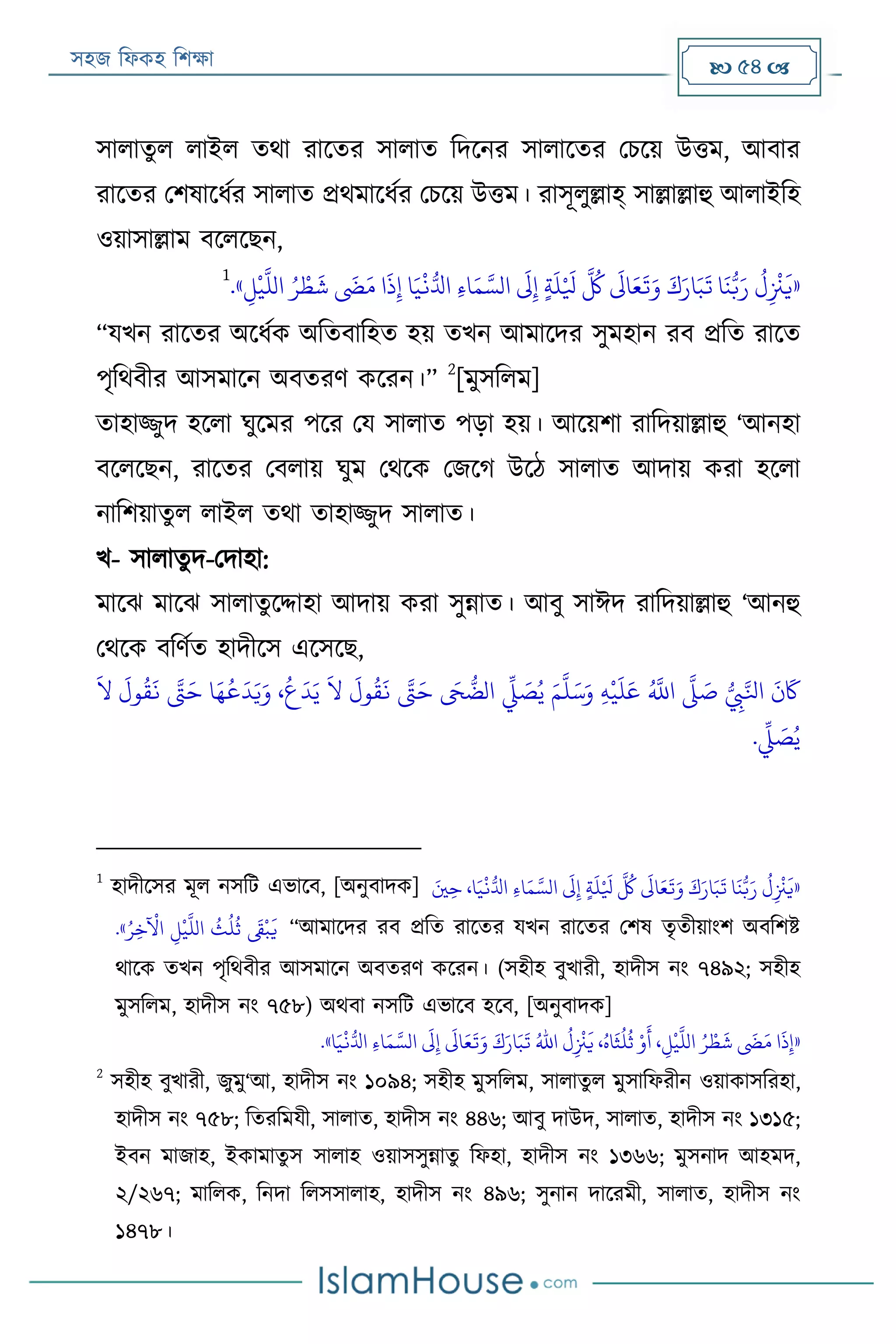 সহজ ফিকহ ফিক্ষা  54 
সািাতুি িাইি তথা রারতর সািাত ফদরনর সািারতর পিরয় উত্তম, আবার
রারতর পিষারিযর সািাত প্রথমারিযর পিরয় উত্তম। রাসূিুল্লাহ্ সাল্লাল্লাহু আিাইফহ
ওয়াসাল্লাম বরিরেন,
«
َ
‫ش‬
َ
‫َض‬َ‫م‬ ‫ا‬
َ
‫ذ‬‫ي‬‫إ‬ ‫ا‬َ‫ي‬
‫ر‬
‫ن‬ُّ‫ادل‬ ‫ي‬‫ء‬‫ا‬َ‫م‬ َّ‫الس‬
َ
‫َل‬‫ي‬‫إ‬ ٍ‫ة‬
َ
‫ل‬‫ر‬ َ
‫يل‬
َّ ُ
‫ُك‬
َ
‫اَل‬َ‫ع‬
َ
‫ت‬َ‫و‬ َ‫ك‬َ‫ار‬َ‫ب‬
َ
‫ت‬ ‫ا‬
َ
‫ن‬ُّ‫ب‬َ‫ر‬
ُ
‫ل‬‫ي‬
‫ر‬
‫ْن‬
َ
‫ي‬‫ي‬‫ل‬
‫ر‬
‫ي‬
َّ
‫الل‬ ُ‫ر‬ ‫ر‬‫ط‬».
1
“যখন রারতর অরিযক অফতবাফহত হয় তখন আমারদর সুমহান রব প্রফত রারত
পৃফথবীর আসমারন অবতরণ কররন।”
2
[মুসফিম]
তাহাজ্জুদ হরিা ঘুরমর পরর পয সািাত পড়া হয়। আরয়িা রাফদয়াল্লাহু ‘আনহা
বরিরেন, রারতর পবিায় ঘুম পথরক পজরগ উরঠ সািাত আদায় করা হরিা
নাফিয়াতুি িাইি তথা তাহাজ্জুদ সািাত।
খ- সািাতুদ-পদাহা:
মারে মারে সািাতুরদ্দাহা আদায় করা সুন্নাত। আবু সাঈদ রাফদয়াল্লাহু ‘আনহু
পথরক বফণযত হাদীরস এরসরে,
َ‫م‬
َّ
‫ل‬َ‫س‬َ‫و‬ ‫ي‬‫ه‬
‫ر‬
‫ي‬
َ
‫ل‬َ‫ع‬ ُ َّ
‫اَّلل‬
َّ
‫َّل‬ َ‫ص‬ ُّ
‫ي‬‫ِب‬َّ‫اَل‬
َ
‫ن‬
َ
‫َك‬
َ
‫ال‬
َ
‫ول‬
ُ
‫ق‬
َ
‫ن‬ َّ‫َّت‬َ‫ح‬ ‫ا‬َ‫ه‬
ُ
‫ع‬
َ
‫د‬َ‫ي‬َ‫و‬ ،
ُ
‫ع‬
َ
‫د‬َ‫ي‬
َ
‫ال‬
َ
‫ول‬
ُ
‫ق‬
َ
‫ن‬ َّ‫َّت‬َ‫ح‬ َ‫َح‬
ُّ
‫الض‬
ِّ
‫ِّل‬ َ‫ص‬ُ‫ي‬
.
ِّ
‫ِّل‬ َ‫ص‬ُ‫ي‬
1
হাদীরসর মূি নসফে এভারব, [অনুবাদক] َ‫ني‬‫ي‬‫ح‬ ،‫ا‬َ‫ي‬
‫ر‬
‫ن‬ُّ‫ادل‬ ‫ي‬‫ء‬‫ا‬َ‫م‬ َّ‫الس‬
َ
‫َل‬‫ي‬‫إ‬ ٍ‫ة‬
َ
‫ل‬‫ر‬ َ
‫يل‬
َّ ُ
‫ُك‬
َ
‫اَل‬َ‫ع‬
َ
‫ت‬َ‫و‬ َ‫ك‬َ‫ار‬َ‫ب‬
َ
‫ت‬ ‫ا‬
َ
‫ن‬ُّ‫ب‬َ‫ر‬
ُ
‫ل‬‫ي‬
‫ر‬
‫ْن‬
َ
‫«ي‬
ُ‫ر‬‫ي‬‫خ‬
‫ر‬
‫اآل‬ ‫ي‬‫ل‬
‫ر‬
‫ي‬
َّ
‫الل‬
ُ
‫ث‬
ُ
‫ل‬
ُ
‫ث‬
َ
‫َق‬
‫ر‬
‫ب‬
َ
‫ي‬.» “আমারদর রব প্রফত রারতর যখন রারতর পিষ তৃতীয়াংি অবফিি
থারক তখন পৃফথবীর আসমারন অবতরণ কররন। (সহীহ বুখারী, হাদীস নং ৭৪৯২; সহীহ
মুসফিম, হাদীস নং ৭৫৮) অথবা নসফে এভারব হরব, [অনুবাদক]
«‫ا‬َ‫ي‬
‫ر‬
‫ن‬ُّ‫ادل‬ ‫ي‬‫ء‬‫ا‬َ‫م‬ َّ‫الس‬
َ
‫َل‬‫ي‬‫إ‬
َ
‫اَل‬َ‫ع‬
َ
‫ت‬َ‫و‬ َ‫ك‬َ‫ار‬َ‫ب‬
َ
‫ت‬ ُ‫اهلل‬
ُ
‫ل‬‫ي‬
‫ر‬
‫ْن‬
َ
‫ي‬ ،ُ‫اه‬
َ
‫ث‬
ُ
‫ل‬
ُ
‫ث‬ ‫ر‬‫و‬
َ
‫أ‬ ، ‫ي‬‫ل‬
‫ر‬
‫ي‬
َّ
‫الل‬ ُ‫ر‬ ‫ر‬‫ط‬
َ
‫ش‬
َ
‫َض‬َ‫م‬ ‫ا‬
َ
‫ذ‬‫ي‬‫إ‬.»
2
সহীহ বুখারী, জুমু‘আ, হাদীস নং ১০৯৪; সহীহ মুসফিম, সািাতু ি মুসাফিরীন ওয়াকাসফরহা,
হাদীস নং ৭৫৮; ফতরফমযী, সািাত, হাদীস নং ৪৪৬; আবু দাউদ, সািাত, হাদীস নং ১৩১৫;
ইবন মাজাহ, ইকামাতু স সািাহ ওয়াসসুন্নাতু ফিহা, হাদীস নং ১৩৬৬; মুসনাদ আহমদ,
২/২৬৭; মাফিক, ফনদা ফিসসািাহ, হাদীস নং ৪৯৬; সুনান দাররমী, সািাত, হাদীস নং
১৪৭৮।
 