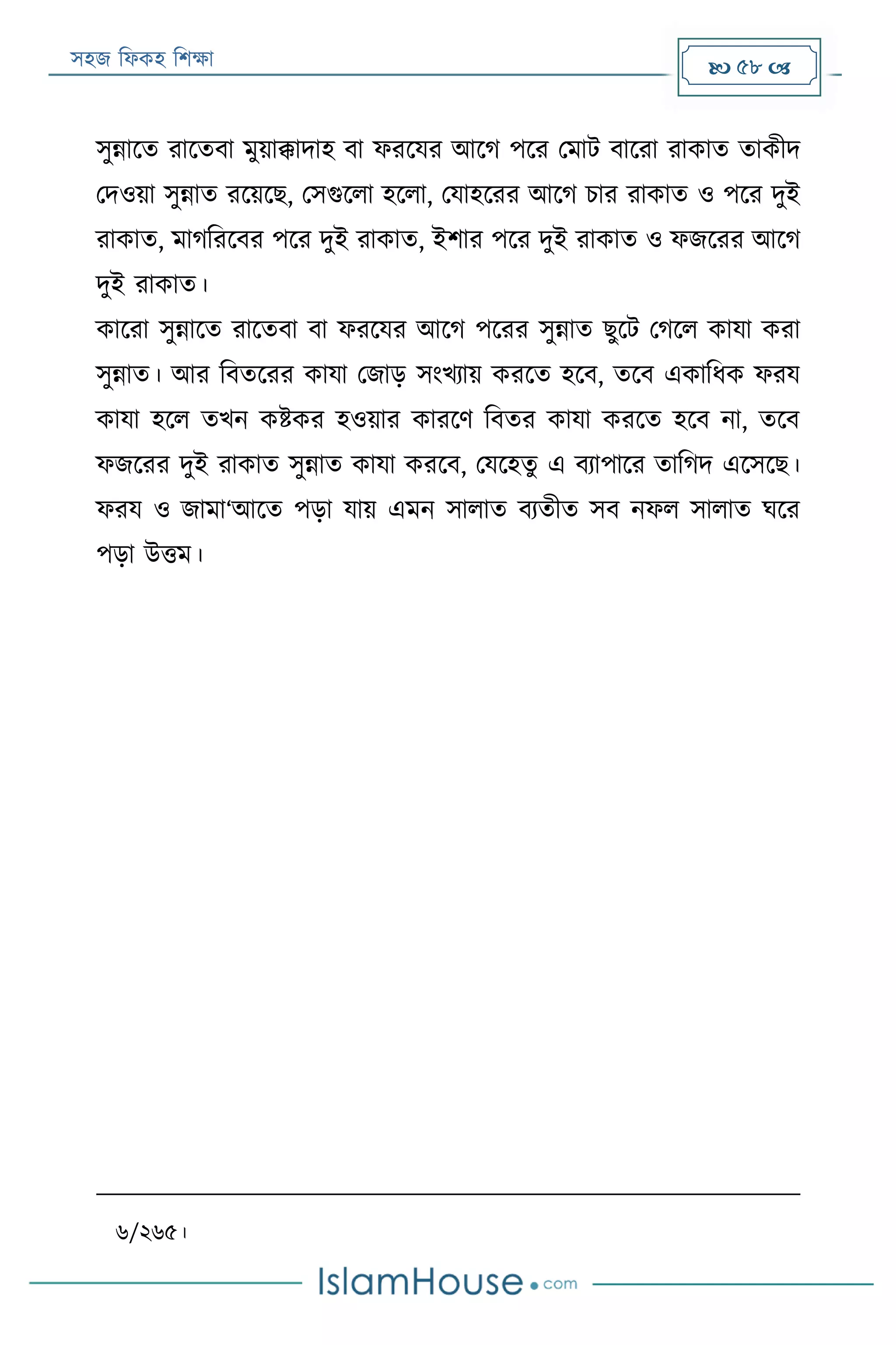 সহজ ফিকহ ফিক্ষা  58 
সুন্নারত রারতবা মুয়াক্কাদাহ বা িররযর আরগ পরর পমাে বাররা রাকাত তাকীদ
পদওয়া সুন্নাত ররয়রে, পসগুরিা হরিা, পযাহররর আরগ িার রাকাত ও পরর দুই
রাকাত, মাগফররবর পরর দুই রাকাত, ইিার পরর দুই রাকাত ও িজররর আরগ
দুই রাকাত।
কাররা সুন্নারত রারতবা বা িররযর আরগ পররর সুন্নাত েুরে পগরি কাযা করা
সুন্নাত। আর ফবতররর কাযা পজাড় সংখযায় কররত হরব, তরব একাফিক িরয
কাযা হরি তখন কিকর হওয়ার কাররণ ফবতর কাযা কররত হরব না, তরব
িজররর দুই রাকাত সুন্নাত কাযা কররব, পযরহতু এ বযাপারর তাফগদ এরসরে।
িরয ও জামা‘আরত পড়া যায় এমন সািাত বযতীত সব নিি সািাত ঘরর
পড়া উত্তম।
৬/২৬৫।
 