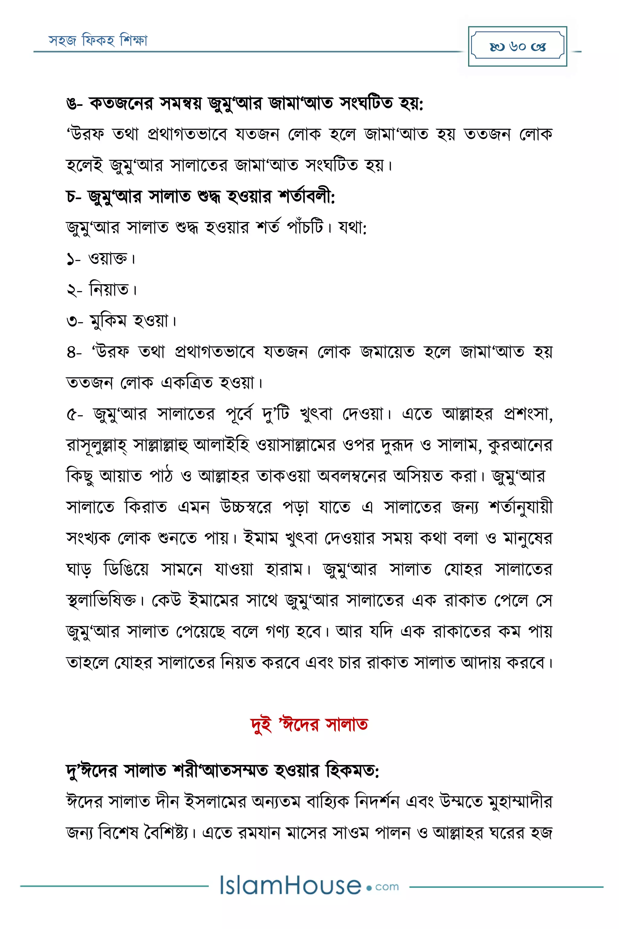 সহজ ফিকহ ফিক্ষা  60 
ঙ- কতজরনর সমিয় জুমু‘আর জামা‘আত সংঘফেত হয়:
‘উরি তথা প্রথাগতভারব যতজন পিাক হরি জামা‘আত হয় ততজন পিাক
হরিই জুমু‘আর সািারতর জামা‘আত সংঘফেত হয়।
ি- জুমু‘আর সািাত শুদ্ধ হওয়ার িতযাবিী:
জুমু‘আর সািাত শুদ্ধ হওয়ার িতয পাাঁিফে। যথা:
১- ওয়াক্ত।
২- ফনয়াত।
৩- মুফকম হওয়া।
৪- ‘উরি তথা প্রথাগতভারব যতজন পিাক জমারয়ত হরি জামা‘আত হয়
ততজন পিাক একফত্রত হওয়া।
৫- জুমু‘আর সািারতর পূরবয দু’ফে খুৎবা পদওয়া। এরত আল্লাহর প্রিংসা,
রাসূিুল্লাহ্ সাল্লাল্লাহু আিাইফহ ওয়াসাল্লারমর ওপর দুরূদ ও সািাম, কু রআরনর
ফকেু আয়াত পাঠ ও আল্লাহর তাকওয়া অবিম্বরনর অফসয়ত করা। জুমু‘আর
সািারত ফকরাত এমন উচ্চস্বরর পড়া যারত এ সািারতর জনয িতযানুযায়ী
সংখযক পিাক শুনরত পায়। ইমাম খুৎবা পদওয়ার সময় কথা বিা ও মানুরষর
ঘাড় ফডফঙরয় সামরন যাওয়া হারাম। জুমু‘আর সািাত পযাহর সািারতর
স্থিাফভফষক্ত। পকউ ইমারমর সারথ জুমু‘আর সািারতর এক রাকাত পপরি পস
জুমু‘আর সািাত পপরয়রে বরি গণয হরব। আর যফদ এক রাকারতর কম পায়
তাহরি পযাহর সািারতর ফনয়ত কররব এবং িার রাকাত সািাত আদায় কররব।
দুই ’ঈরদর সািাত
দু’ঈরদর সািাত িরী‘আতসম্মত হওয়ার ফহকমত:
ঈরদর সািাত দীন ইসিারমর অনযতম বাফহযক ফনদিযন এবং উম্মরত মুহাম্মাদীর
জনয ফবরিষ ববফিিয। এরত রমযান মারসর সাওম পািন ও আল্লাহর ঘররর হজ
 