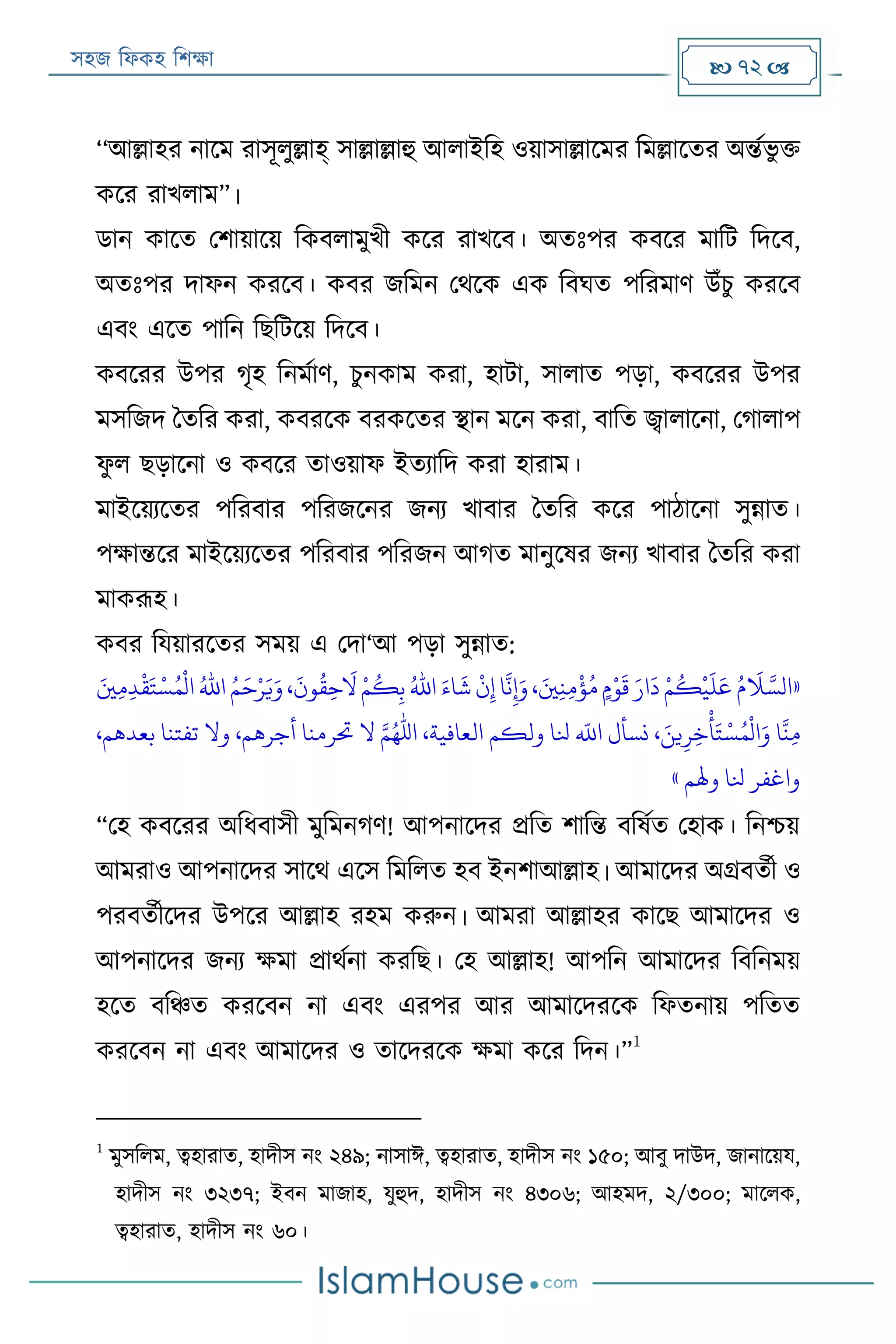 সহজ ফিকহ ফিক্ষা  72 
‘‘আল্লাহর নারম রাসূিুল্লাহ্ সাল্লাল্লাহু আিাইফহ ওয়াসাল্লারমর ফমল্লারতর অন্তযভু ক্ত
করর রাখিাম”।
ডান কারত পিায়ারয় ফকবিামুখী করর রাখরব। অতঃপর কবরর মাফে ফদরব,
অতঃপর দািন কররব। কবর জফমন পথরক এক ফবঘত পফরমাণ উাঁিু কররব
এবং এরত পাফন ফেফেরয় ফদরব।
কবররর উপর গৃহ ফনমযাণ, িুনকাম করা, হাো, সািাত পড়া, কবররর উপর
মসফজদ বতফর করা, কবররক বরকরতর স্থান মরন করা, বাফত জ্বািারনা, পগািাপ
িু ি েড়ারনা ও কবরর তাওয়াি ইতযাফদ করা হারাম।
মাইরয়যরতর পফরবার পফরজরনর জনয খাবার বতফর করর পাঠারনা সুন্নাত।
পক্ষান্তরর মাইরয়যরতর পফরবার পফরজন আগত মানুরষর জনয খাবার বতফর করা
মাকরূহ।
কবর ফযয়াররতর সময় এ পদা‘আ পড়া সুন্নাত:
«ُ‫م‬
َ
‫َل‬ َّ‫الس‬َ‫ني‬‫ي‬‫ن‬‫ي‬‫م‬
‫ر‬
‫ؤ‬ُ‫م‬ ٍ‫م‬‫ر‬‫و‬
َ
‫ق‬ َ‫ار‬
َ
‫د‬ ‫ر‬‫م‬
ُ
‫ك‬
‫ر‬
‫ي‬
َ
‫ل‬َ‫ع‬،
َ
‫ون‬
ُ
‫ق‬‫ي‬‫ح‬
َ
‫ال‬ ‫ر‬‫م‬
ُ
‫ك‬‫ي‬‫ب‬ ُ‫اهلل‬ َ‫اء‬
َ
‫ش‬
‫ر‬
‫ن‬‫ي‬‫إ‬ ‫ا‬
َّ
‫ن‬‫ي‬‫إ‬َ‫و‬،َ‫ني‬‫ي‬‫م‬‫ي‬‫د‬
‫ر‬
‫ق‬َ‫ت‬‫ر‬‫س‬ُ‫م‬
‫ر‬
‫ال‬ ُ‫اهلل‬ ُ‫م‬َ‫ح‬‫ر‬‫ر‬َ‫ي‬َ‫و‬
َ‫ين‬‫ي‬‫ر‬‫ي‬‫خ‬
‫ر‬
‫أ‬َ‫ت‬ ‫ر‬‫س‬ُ‫م‬
‫ر‬
‫ال‬َ‫و‬ ‫ا‬
َّ
‫ن‬‫ي‬‫م‬،،‫بعدهم‬ ‫تفتنا‬ ‫وال‬ ،‫أجرهم‬ ‫ُترمنا‬ ‫ال‬ ‫امهلل‬ ،‫العافية‬ ‫ولكم‬ ‫َلا‬
‫ه‬
‫اَّلل‬ ‫نسأل‬
‫وهلم‬ ‫َلا‬ ‫واغفر‬»
“পহ কবররর অফিবাসী মুফমনগণ! আপনারদর প্রফত িাফন্ত বফষযত পহাক। ফনিয়
আমরাও আপনারদর সারথ এরস ফমফিত হব ইনিাআল্লাহ। আমারদর অগ্রবতযী ও
পরবতযীরদর উপরর আল্লাহ রহম করুন। আমরা আল্লাহর কারে আমারদর ও
আপনারদর জনয ক্ষমা প্রাথযনা করফে। পহ আল্লাহ! আপফন আমারদর ফবফনময়
হরত বফঞ্চত কররবন না এবং এরপর আর আমারদররক ফিতনায় পফতত
কররবন না এবং আমারদর ও তারদররক ক্ষমা করর ফদন।”
1
1
মুসফিম, ত্বহারাত, হাদীস নং ২৪৯; নাসাঈ, ত্বহারাত, হাদীস নং ১৫০; আবু দাউদ, জানারয়য,
হাদীস নং ৩২৩৭; ইবন মাজাহ, যুহুদ, হাদীস নং ৪৩০৬; আহমদ, ২/৩০০; মারিক,
ত্বহারাত, হাদীস নং ৬০।
 