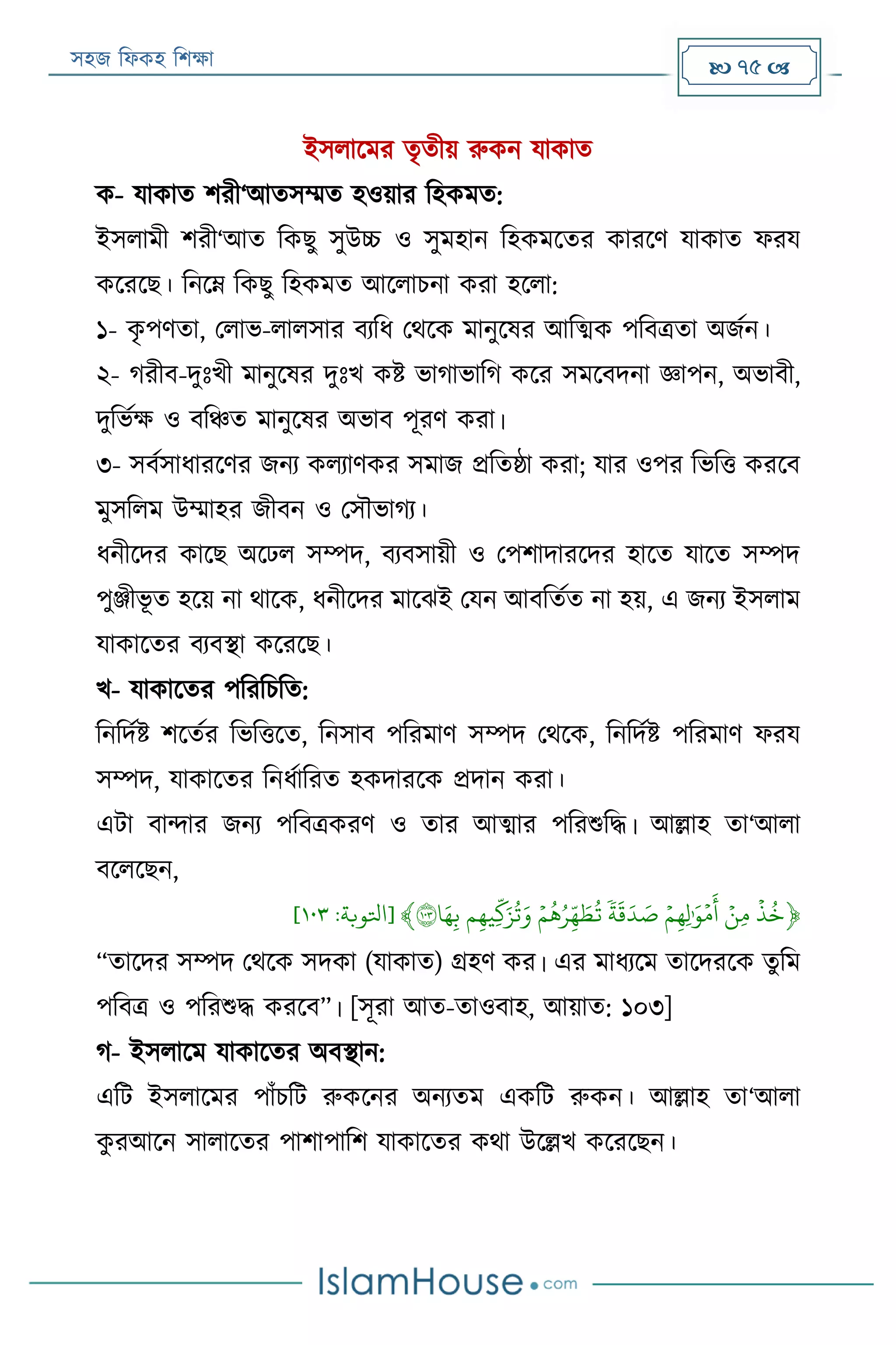 সহজ ফিকহ ফিক্ষা  75 
ইসিারমর তৃতীয় রুকন যাকাত
ক- যাকাত িরী‘আতসম্মত হওয়ার ফহকমত:
ইসিামী িরী‘আত ফকেু সুউচ্চ ও সুমহান ফহকমরতর কাররণ যাকাত িরয
করররে। ফনরে ফকেু ফহকমত আরিািনা করা হরিা:
১- কৃ পণতা, পিাভ-িািসার বযফি পথরক মানুরষর আফত্মক পফবত্রতা অজযন।
২- গরীব-দুঃখী মানুরষর দুঃখ কি ভাগাভাফগ করর সমরবদনা জ্ঞাপন, অভাবী,
দুফভযক্ষ ও বফঞ্চত মানুরষর অভাব পূরণ করা।
৩- সবযসািাররণর জনয কিযাণকর সমাজ প্রফতষ্ঠা করা; যার ওপর ফভফত্ত কররব
মুসফিম উম্মাহর জীবন ও পসৌভাগয।
িনীরদর কারে অরেি সম্পদ, বযবসায়ী ও পপিাদাররদর হারত যারত সম্পদ
পুঞ্জীভূ ত হরয় না থারক, িনীরদর মারেই পযন আবফতযত না হয়, এ জনয ইসিাম
যাকারতর বযবস্থা করররে।
খ- যাকারতর পফরফিফত:
ফনফদযি িরতযর ফভফত্তরত, ফনসাব পফরমাণ সম্পদ পথরক, ফনফদযি পফরমাণ িরয
সম্পদ, যাকারতর ফনিযাফরত হকদাররক প্রদান করা।
এো বান্দার জনয পফবত্রকরণ ও তার আত্মার পফরশুফদ্ধ। আল্লাহ তা‘আিা
বরিরেন,
﴿َ
‫ي‬
‫ذ‬‫خ‬ََ‫ي‬‫ِن‬‫م‬ََ‫ي‬‫م‬ِ‫ه‬ِ‫ل‬َٰ َ‫و‬‫ي‬‫م‬
َ
‫أ‬ََ
ٗ
‫ة‬
َ
‫ق‬َ‫د‬ َ‫ص‬ََ‫ي‬‫م‬‫ه‬‫ر‬ِ
‫ذ‬‫ه‬ َ‫ط‬‫ت‬َ‫م‬ِ‫ه‬‫ِي‬
‫ذ‬
‫ك‬َ‫ز‬‫ت‬َ‫و‬َ‫ا‬َ‫ه‬ِ‫ب‬١٠٣﴾[‫اتلوبة‬:١٠٣]
“তারদর সম্পদ পথরক সদকা (যাকাত) গ্রহণ কর। এর মািযরম তারদররক তুফম
পফবত্র ও পফরশুদ্ধ কররব”। [সূরা আত-তাওবাহ, আয়াত: ১০৩]
গ- ইসিারম যাকারতর অবস্থান:
এফে ইসিারমর পাাঁিফে রুকরনর অনযতম একফে রুকন। আল্লাহ তা‘আিা
কু রআরন সািারতর পািাপাফি যাকারতর কথা উরল্লখ করররেন।
 