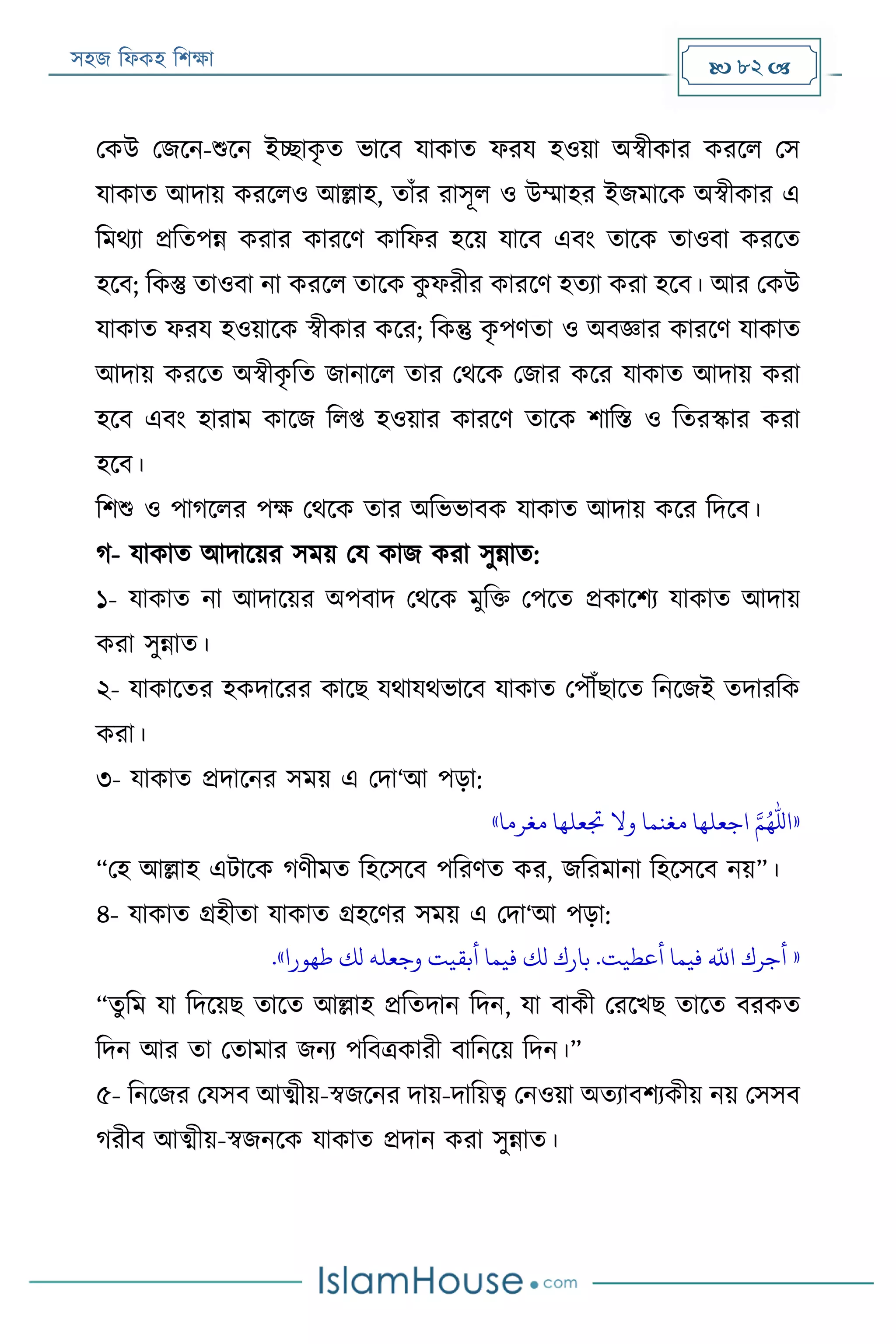 সহজ ফিকহ ফিক্ষা  82 
পকউ পজরন-শুরন ইচ্ছাকৃ ত ভারব যাকাত িরয হওয়া অস্বীকার কররি পস
যাকাত আদায় কররিও আল্লাহ, তাাঁর রাসূি ও উম্মাহর ইজমারক অস্বীকার এ
ফমথযা প্রফতপন্ন করার কাররণ কাফির হরয় যারব এবং তারক তাওবা কররত
হরব; ফকস্তু তাওবা না কররি তারক কু িরীর কাররণ হতযা করা হরব। আর পকউ
যাকাত িরয হওয়ারক স্বীকার করর; ফকন্তু কৃ পণতা ও অবজ্ঞার কাররণ যাকাত
আদায় কররত অস্বীকৃ ফত জানারি তার পথরক পজার করর যাকাত আদায় করা
হরব এবং হারাম কারজ ফিপ্ত হওয়ার কাররণ তারক িাফি ও ফতরস্কার করা
হরব।
ফিশু ও পাগরির পক্ষ পথরক তার অফভভাবক যাকাত আদায় করর ফদরব।
গ- যাকাত আদারয়র সময় পয কাজ করা সুন্নাত:
১- যাকাত না আদারয়র অপবাদ পথরক মুফক্ত পপরত প্রকারিয যাকাত আদায়
করা সুন্নাত।
২- যাকারতর হকদাররর কারে যথাযথভারব যাকাত পপৌঁোরত ফনরজই তদারফক
করা।
৩- যাকাত প্রদারনর সময় এ পদা‘আ পড়া:
«‫مغرما‬ ‫جتعلها‬ ‫وال‬ ‫مغنما‬ ‫اجعلها‬ ‫امهلل‬»
“পহ আল্লাহ এোরক গণীমত ফহরসরব পফরণত কর, জফরমানা ফহরসরব নয়”।
৪- যাকাত গ্রহীতা যাকাত গ্রহরণর সময় এ পদা‘আ পড়া:
«‫طهورا‬ ‫لك‬ ‫وجعله‬ ‫أبقيت‬ ‫فيما‬ ‫لك‬ ‫بارك‬ .‫أعطيت‬ ‫فيما‬
‫ه‬
‫اَّلل‬ ‫أجرك‬.»
“তুফম যা ফদরয়ে তারত আল্লাহ প্রফতদান ফদন, যা বাকী পররখে তারত বরকত
ফদন আর তা পতামার জনয পফবত্রকারী বাফনরয় ফদন।”
৫- ফনরজর পযসব আত্মীয়-স্বজরনর দায়-দাফয়ত্ব পনওয়া অতযাবিযকীয় নয় পসসব
গরীব আত্মীয়-স্বজনরক যাকাত প্রদান করা সুন্নাত।
 