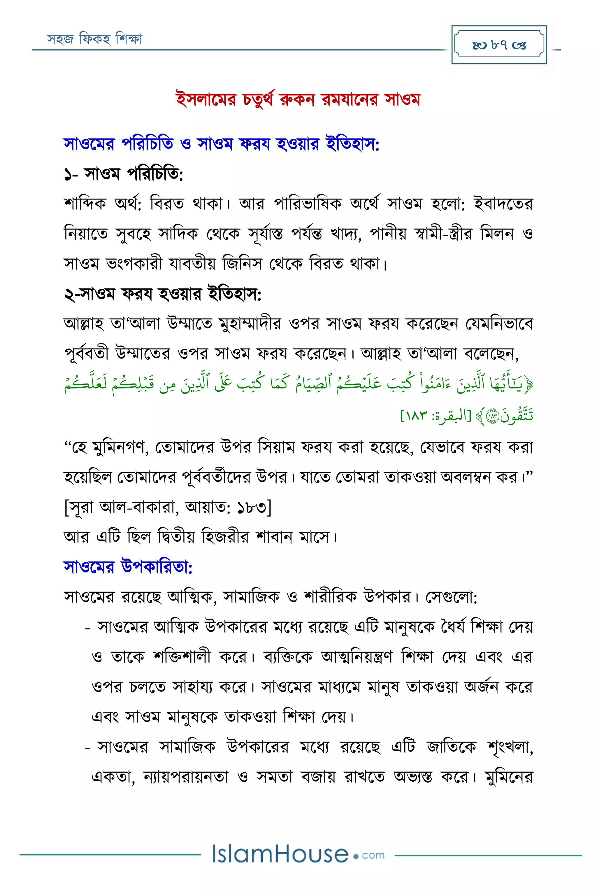 সহজ ফিকহ ফিক্ষা  87 
ইসিারমর িতুথয রুকন রমযারনর সাওম
সাওরমর পফরফিফত ও সাওম িরয হওয়ার ইফতহাস:
১- সাওম পফরফিফত:
িাফব্দক অথয: ফবরত থাকা। আর পাফরভাফষক অরথয সাওম হরিা: ইবাদরতর
ফনয়ারত সুবরহ সাফদক পথরক সূযযাি পযযন্ত খাদয, পানীয় স্বামী-স্ত্রীর ফমিন ও
সাওম ভংগকারী যাবতীয় ফজফনস পথরক ফবরত থাকা।
২-সাওম িরয হওয়ার ইফতহাস:
আল্লাহ তা‘আিা উম্মারত মুহাম্মাদীর ওপর সাওম িরয করররেন পযমফনভারব
পূবযবতী উম্মারতর ওপর সাওম িরয করররেন। আল্লাহ তা‘আিা বরিরেন,
﴿‫ا‬َ‫ه‬ُّ‫ي‬
َ
‫أ‬َٰٓ َ
‫ي‬َََ‫ِين‬
َّ
‫ٱل‬ََ‫و‬‫ن‬َ‫م‬ َ‫ء‬َََ‫ِب‬‫ت‬‫ك‬ََ‫م‬‫ك‬‫ي‬‫ي‬
َ
‫ل‬
َ
‫ع‬ََ‫ام‬َ‫ي‬ ِ
‫ذ‬‫ٱلص‬َ‫ا‬َ‫م‬
َ
‫ك‬َََ‫ِب‬‫ت‬‫ك‬ََ
َ َ
‫َع‬َََ‫ِين‬
َّ
‫ٱل‬َ‫ِن‬‫م‬ََ‫ي‬‫م‬‫ِك‬‫ل‬‫ي‬‫ب‬
َ
‫ق‬ََ‫ي‬‫م‬‫ك‬
َّ
‫ل‬َ‫ع‬
َ
‫ل‬َ
َ
َ
‫ون‬‫ق‬َّ‫ت‬
َ
‫ت‬١٨٣﴾[‫ابلقرة‬:١١٣]
“পহ মুফমনগণ, পতামারদর উপর ফসয়াম িরয করা হরয়রে, পযভারব িরয করা
হরয়ফেি পতামারদর পূবযবতযীরদর উপর। যারত পতামরা তাকওয়া অবিম্বন কর।”
[সূরা আি-বাকারা, আয়াত: ১৮৩]
আর এফে ফেি ফিতীয় ফহজরীর িাবান মারস।
সাওরমর উপকাফরতা:
সাওরমর ররয়রে আফত্মক, সামাফজক ও িারীফরক উপকার। পসগুরিা:
- সাওরমর আফত্মক উপকাররর মরিয ররয়রে এফে মানুষরক বিযয ফিক্ষা পদয়
ও তারক িফক্তিািী করর। বযফক্তরক আত্মফনয়ন্ত্রণ ফিক্ষা পদয় এবং এর
ওপর িিরত সাহাযয করর। সাওরমর মািযরম মানুষ তাকওয়া অজযন করর
এবং সাওম মানুষরক তাকওয়া ফিক্ষা পদয়।
- সাওরমর সামাফজক উপকাররর মরিয ররয়রে এফে জাফতরক িৃংখিা,
একতা, নযায়পরায়নতা ও সমতা বজায় রাখরত অভযি করর। মুফমরনর
 