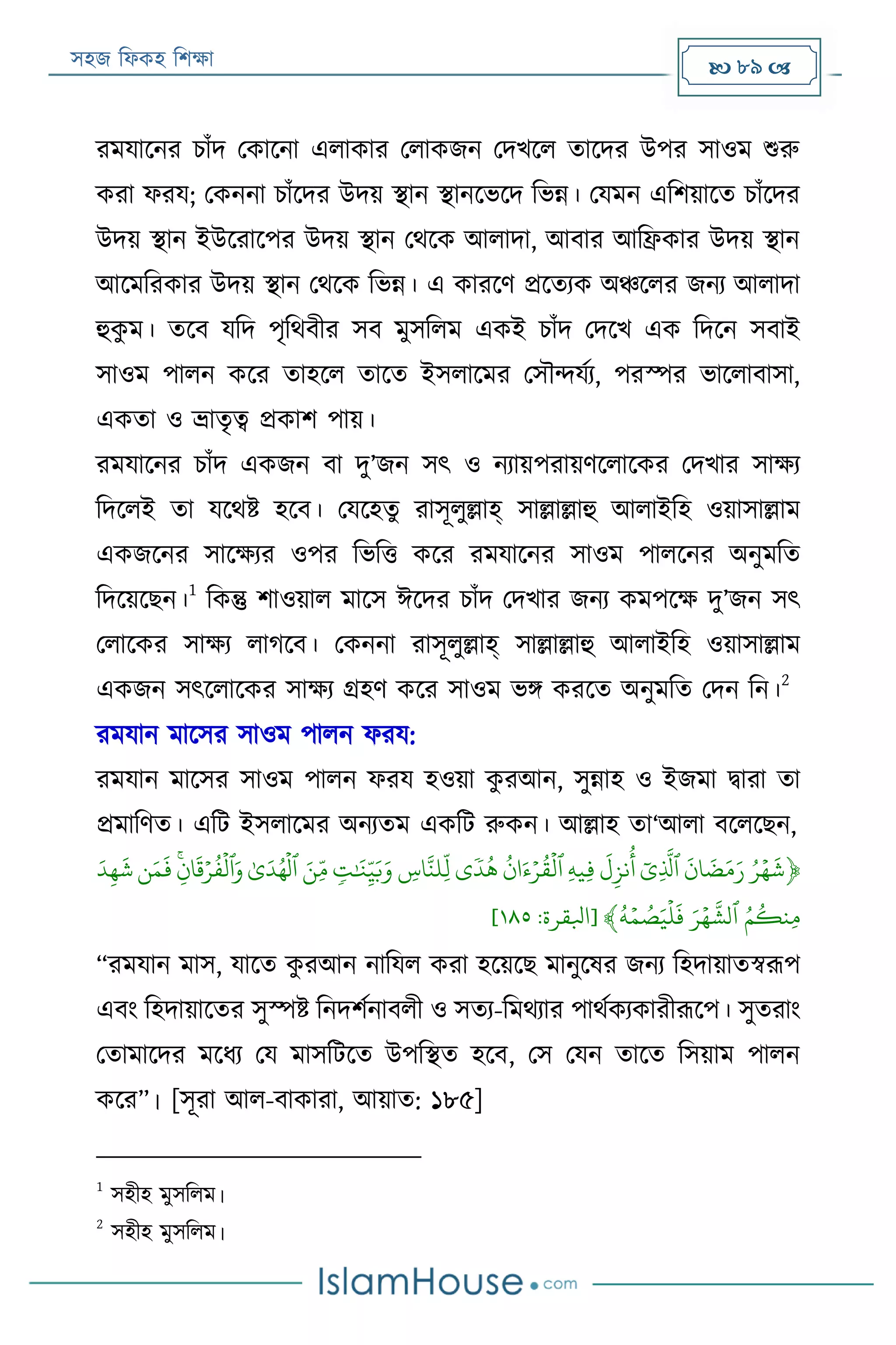 সহজ ফিকহ ফিক্ষা  89 
রমযারনর িাাঁদ পকারনা এিাকার পিাকজন পদখরি তারদর উপর সাওম শুরু
করা িরয; পকননা িাাঁরদর উদয় স্থান স্থানরভরদ ফভন্ন। পযমন এফিয়ারত িাাঁরদর
উদয় স্থান ইউররারপর উদয় স্থান পথরক আিাদা, আবার আফিকার উদয় স্থান
আরমফরকার উদয় স্থান পথরক ফভন্ন। এ কাররণ প্ররতযক অঞ্চরির জনয আিাদা
হুকু ম। তরব যফদ পৃফথবীর সব মুসফিম একই িাাঁদ পদরখ এক ফদরন সবাই
সাওম পািন করর তাহরি তারত ইসিারমর পসৌন্দযযয, পরস্পর ভারিাবাসা,
একতা ও ভ্রাতৃত্ব প্রকাি পায়।
রমযারনর িাাঁদ একজন বা দু’জন সৎ ও নযায়পরায়ণরিারকর পদখার সাক্ষয
ফদরিই তা যরথি হরব। পযরহতু রাসূিুল্লাহ্ সাল্লাল্লাহু আিাইফহ ওয়াসাল্লাম
একজরনর সারক্ষযর ওপর ফভফত্ত করর রমযারনর সাওম পািরনর অনুমফত
ফদরয়রেন।
1
ফকন্তু িাওয়াি মারস ঈরদর িাাঁদ পদখার জনয কমপরক্ষ দু’জন সৎ
পিারকর সাক্ষয িাগরব। পকননা রাসূিুল্লাহ্ সাল্লাল্লাহু আিাইফহ ওয়াসাল্লাম
একজন সৎরিারকর সাক্ষয গ্রহণ করর সাওম ভি কররত অনুমফত পদন ফন।
2
রমযান মারসর সাওম পািন িরয:
রমযান মারসর সাওম পািন িরয হওয়া কু রআন, সুন্নাহ ও ইজমা িারা তা
প্রমাফণত। এফে ইসিারমর অনযতম একফে রুকন। আল্লাহ তা‘আিা বরিরেন,
﴿َ‫ر‬‫ي‬‫ه‬
َ
‫ش‬ََ
َ
‫ان‬
َ
‫ض‬َ‫م‬َ‫ر‬ََ‫ِي‬
َّ
‫ٱل‬ََ
َ
‫ل‬ِ‫نز‬‫أ‬ََِ‫ه‬‫ِي‬‫ف‬ََ‫ن‬ َ‫ء‬‫ي‬‫ر‬‫ق‬
‫ي‬
‫ٱل‬َ‫ى‬
ٗ
‫د‬‫ه‬ََ ِ‫اس‬َّ‫ِلن‬
‫ذ‬
‫ل‬ََ‫ت‬َٰ َ‫ن‬ِ
‫ذ‬‫ي‬َ‫ب‬َ‫و‬َََ‫ِن‬‫ذ‬‫م‬َََٰ‫ى‬َ‫د‬‫ه‬
‫ي‬
‫ٱل‬ََ‫ن‬ِ‫ان‬
َ
‫ق‬‫ي‬‫ر‬‫ف‬
‫ي‬
‫ٱل‬َ‫و‬َ‫ن‬َ‫م‬
َ
‫ف‬َََ‫د‬ِ‫ه‬
َ
‫ش‬َ
َ‫م‬‫ِنك‬‫م‬َََ‫ر‬‫ي‬‫ه‬
َّ
‫ٱلش‬ََ‫ه‬‫ي‬‫م‬‫ص‬َ‫ي‬
‫ي‬
‫ل‬
َ
‫ف‬﴾[‫ابلقرة‬:١١٥]
“রমযান মাস, যারত কু রআন নাফযি করা হরয়রে মানুরষর জনয ফহদায়াতস্বরূপ
এবং ফহদায়ারতর সুস্পি ফনদিযনাবিী ও সতয-ফমথযার পাথযকযকারীরূরপ। সুতরাং
পতামারদর মরিয পয মাসফেরত উপফস্থত হরব, পস পযন তারত ফসয়াম পািন
করর”। [সূরা আি-বাকারা, আয়াত: ১৮৫]
1
সহীহ মুসফিম।
2
সহীহ মুসফিম।
 