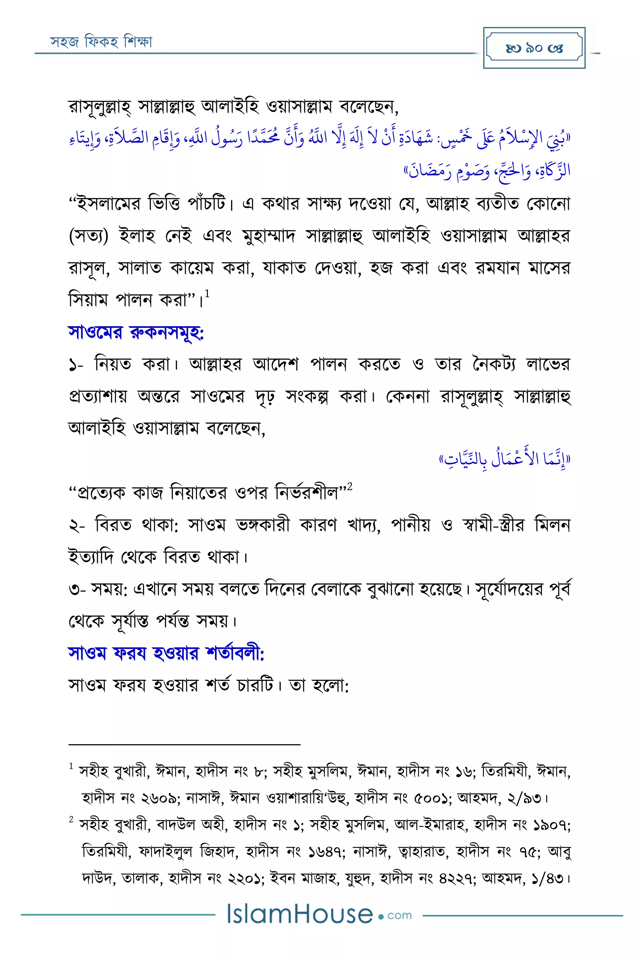 সহজ ফিকহ ফিক্ষা  90 
রাসূিুল্লাহ্ সাল্লাল্লাহু আিাইফহ ওয়াসাল্লাম বরিরেন,
«،‫ي‬
َّ
‫اَّلل‬
ُ
‫ول‬ُ‫س‬َ‫ر‬ ‫ا‬
ً
‫د‬َّ‫م‬
َ ُ
‫حم‬
َّ
‫ن‬
َ
‫أ‬َ‫و‬ ُ َّ
‫اَّلل‬
َّ
‫ال‬‫ي‬‫إ‬ َ َ
‫َل‬‫ي‬‫إ‬
َ
‫ال‬
‫ر‬
‫ن‬
َ
‫أ‬ ‫ي‬‫ة‬
َ
‫اد‬َ‫ه‬
َ
‫ش‬ : ٍ‫س‬
‫ر‬ َ
‫َخ‬
َ َ‫لَع‬ ُ‫م‬
َ
‫َل‬
‫ر‬
‫س‬‫ي‬‫اإل‬ َ
‫ي‬‫ِّن‬ُ‫ب‬‫ي‬‫ء‬‫ا‬َ‫يت‬‫ي‬‫إ‬َ‫و‬ ،‫ي‬‫ة‬
َ
‫َل‬ َّ‫الص‬ ‫امي‬
َ
‫ق‬‫ي‬‫إ‬َ‫و‬
َ
‫ان‬
َ
‫ض‬َ‫م‬َ‫ر‬ ‫مي‬‫ر‬‫و‬ َ‫ص‬َ‫و‬ ، ِّ‫ج‬َ‫اْل‬َ‫و‬ ،‫ي‬‫ة‬
َ
‫َك‬َّ‫الز‬»
“ইসিারমর ফভফত্ত পাাঁিফে। এ কথার সাক্ষয দরওয়া পয, আল্লাহ বযতীত পকারনা
(সতয) ইিাহ পনই এবং মুহাম্মাদ সাল্লাল্লাহু আিাইফহ ওয়াসাল্লাম আল্লাহর
রাসূি, সািাত কারয়ম করা, যাকাত পদওয়া, হজ করা এবং রমযান মারসর
ফসয়াম পািন করা”।
1
সাওরমর রুকনসমূহ:
১- ফনয়ত করা। আল্লাহর আরদি পািন কররত ও তার বনকেয িারভর
প্রতযািায় অন্তরর সাওরমর দৃঢ় সংকল্প করা। পকননা রাসূিুল্লাহ্ সাল্লাল্লাহু
আিাইফহ ওয়াসাল্লাম বরিরেন,
«
َّ
‫ن‬‫ي‬‫إ‬‫ي‬‫ات‬َّ‫ي‬ِّ‫اَل‬‫ي‬‫ب‬
ُ
‫ال‬َ‫م‬
‫ر‬
‫ع‬
َ
‫األ‬ ‫ا‬َ‫م‬»
“প্ররতযক কাজ ফনয়ারতর ওপর ফনভযরিীি”
2
২- ফবরত থাকা: সাওম ভিকারী কারণ খাদয, পানীয় ও স্বামী-স্ত্রীর ফমিন
ইতযাফদ পথরক ফবরত থাকা।
৩- সময়: এখারন সময় বিরত ফদরনর পবিারক বুোরনা হরয়রে। সূরযযাদরয়র পূবয
পথরক সূযযাি পযযন্ত সময়।
সাওম িরয হওয়ার িতযাবিী:
সাওম িরয হওয়ার িতয িারফে। তা হরিা:
1
সহীহ বুখারী, ঈমান, হাদীস নং ৮; সহীহ মুসফিম, ঈমান, হাদীস নং ১৬; ফতরফমযী, ঈমান,
হাদীস নং ২৬০৯; নাসাঈ, ঈমান ওয়ািারাফয়‘উহু, হাদীস নং ৫০০১; আহমদ, ২/৯৩।
2
সহীহ বুখারী, বাদউি অহী, হাদীস নং ১; সহীহ মুসফিম, আি-ইমারাহ, হাদীস নং ১৯০৭;
ফতরফমযী, িাদাইিুি ফজহাদ, হাদীস নং ১৬৪৭; নাসাঈ, ত্বাহারাত, হাদীস নং ৭৫; আবু
দাউদ, তািাক, হাদীস নং ২২০১; ইবন মাজাহ, যুহুদ, হাদীস নং ৪২২৭; আহমদ, ১/৪৩।
 