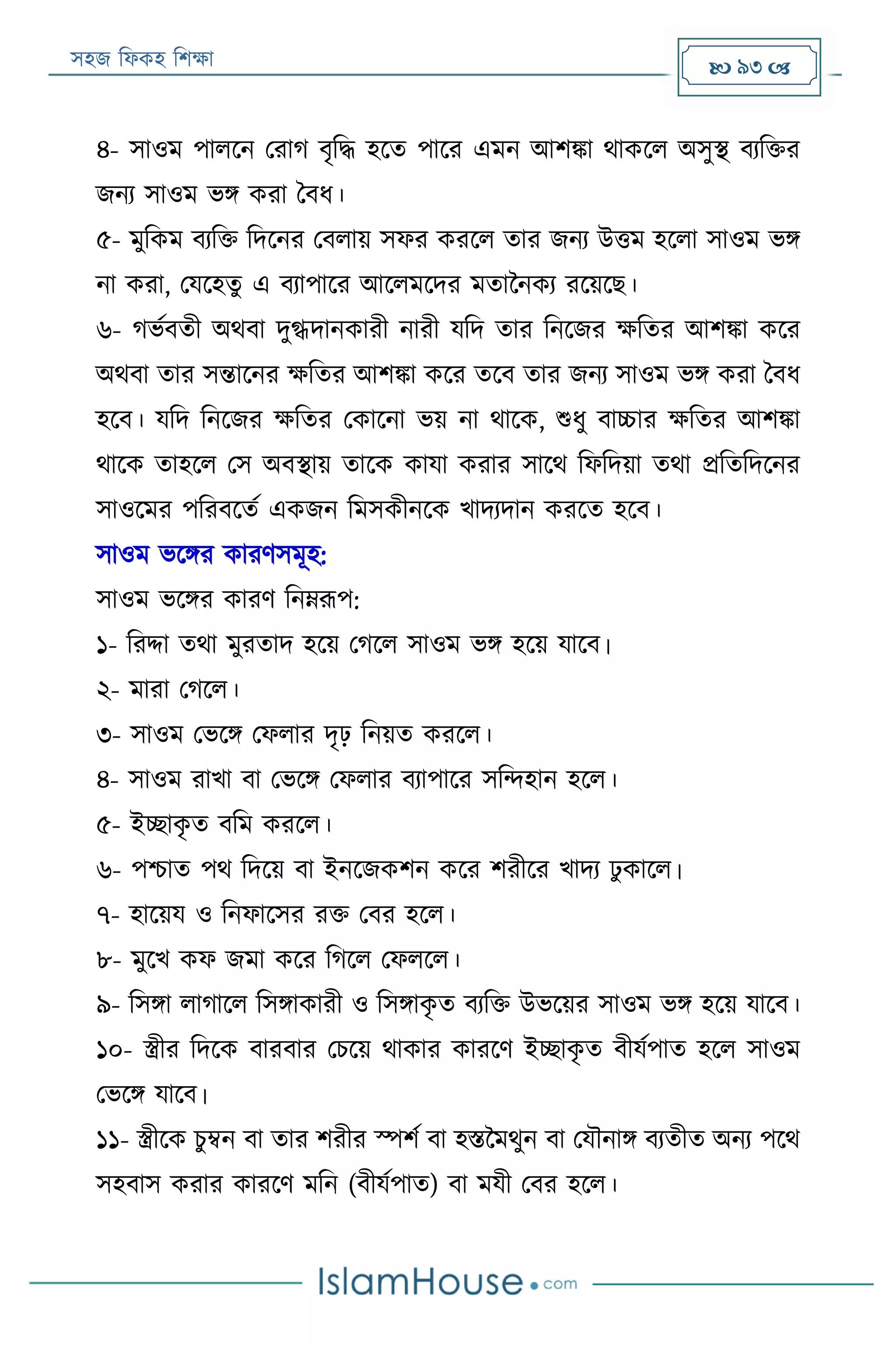 সহজ ফিকহ ফিক্ষা  93 
৪- সাওম পািরন পরাগ বৃফদ্ধ হরত পারর এমন আিিা থাকরি অসুস্থ বযফক্তর
জনয সাওম ভি করা ববি।
৫- মুফকম বযফক্ত ফদরনর পবিায় সির কররি তার জনয উত্তম হরিা সাওম ভি
না করা, পযরহতু এ বযাপারর আরিমরদর মতাননকয ররয়রে।
৬- গভযবতী অথবা দুগ্ধদানকারী নারী যফদ তার ফনরজর ক্ষফতর আিিা করর
অথবা তার সন্তারনর ক্ষফতর আিিা করর তরব তার জনয সাওম ভি করা ববি
হরব। যফদ ফনরজর ক্ষফতর পকারনা ভয় না থারক, শুিু বাচ্চার ক্ষফতর আিিা
থারক তাহরি পস অবস্থায় তারক কাযা করার সারথ ফিফদয়া তথা প্রফতফদরনর
সাওরমর পফরবরতয একজন ফমসকীনরক খাদযদান কররত হরব।
সাওম ভরির কারণসমূহ:
সাওম ভরির কারণ ফনেরূপ:
১- ফরদ্দা তথা মুরতাদ হরয় পগরি সাওম ভি হরয় যারব।
২- মারা পগরি।
৩- সাওম পভরি পিিার দৃঢ় ফনয়ত কররি।
৪- সাওম রাখা বা পভরি পিিার বযাপারর সফন্দহান হরি।
৫- ইচ্ছাকৃ ত বফম কররি।
৬- পিাত পথ ফদরয় বা ইনরজকিন করর িরীরর খাদয েু কারি।
৭- হারয়য ও ফনিারসর রক্ত পবর হরি।
৮- মুরখ কি জমা করর ফগরি পিিরি।
৯- ফসিা িাগারি ফসিাকারী ও ফসিাকৃ ত বযফক্ত উভরয়র সাওম ভি হরয় যারব।
১০- স্ত্রীর ফদরক বারবার পিরয় থাকার কাররণ ইচ্ছাকৃ ত বীযযপাত হরি সাওম
পভরি যারব।
১১- স্ত্রীরক িু ম্বন বা তার িরীর স্পিয বা হিনমথুন বা পযৌনাি বযতীত অনয পরথ
সহবাস করার কাররণ মফন (বীযযপাত) বা মযী পবর হরি।
 