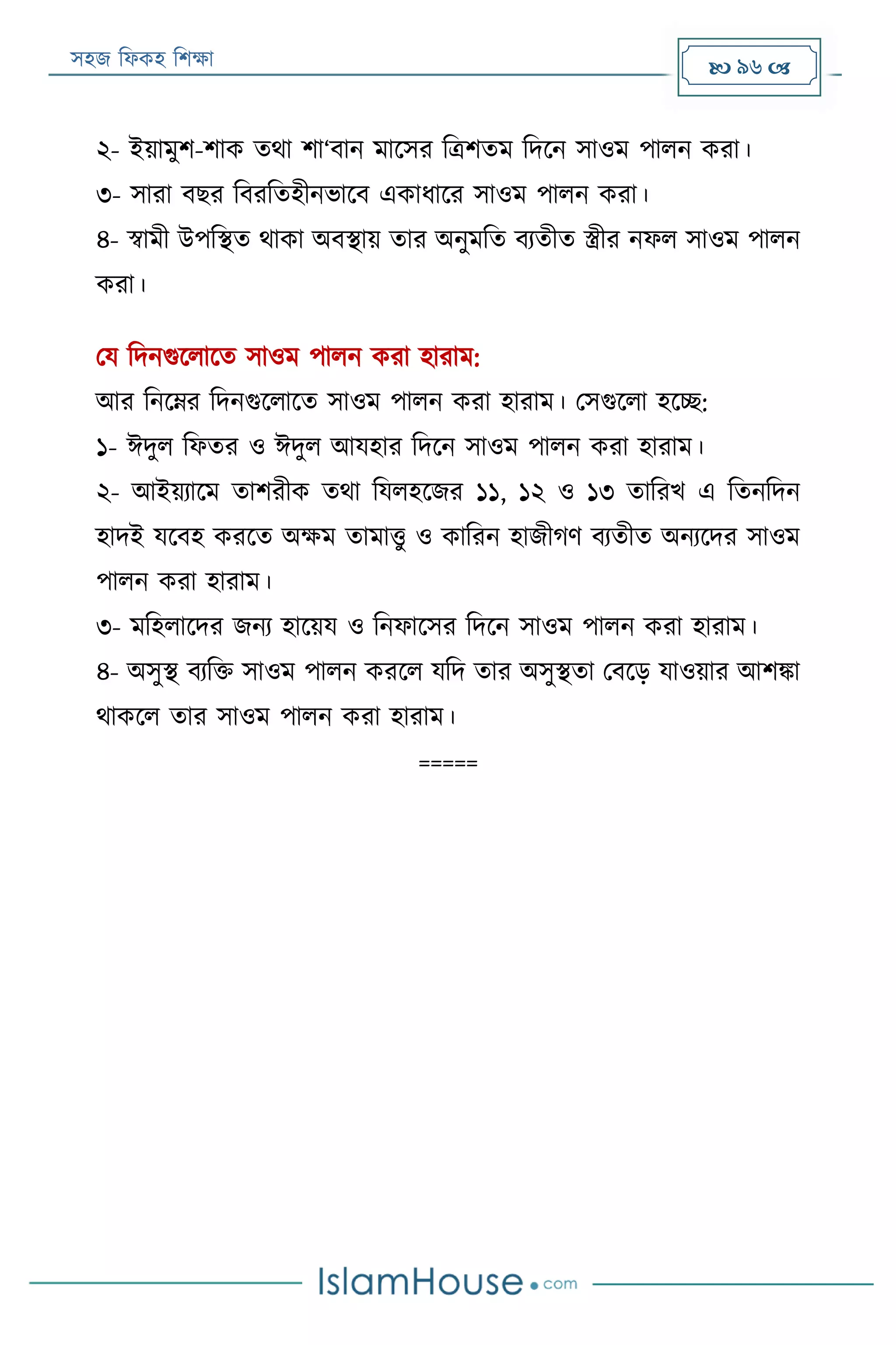 সহজ ফিকহ ফিক্ষা  96 
২- ইয়ামুি-িাক তথা িা‘বান মারসর ফত্রিতম ফদরন সাওম পািন করা।
৩- সারা বের ফবরফতহীনভারব একািারর সাওম পািন করা।
৪- স্বামী উপফস্থত থাকা অবস্থায় তার অনুমফত বযতীত স্ত্রীর নিি সাওম পািন
করা।
পয ফদনগুরিারত সাওম পািন করা হারাম:
আর ফনরের ফদনগুরিারত সাওম পািন করা হারাম। পসগুরিা হরচ্ছ:
১- ঈদুি ফিতর ও ঈদুি আযহার ফদরন সাওম পািন করা হারাম।
২- আইয়যারম তািরীক তথা ফযিহরজর ১১, ১২ ও ১৩ তাফরখ এ ফতনফদন
হাদই যরবহ কররত অক্ষম তামাত্তু ও কাফরন হাজীগণ বযতীত অনযরদর সাওম
পািন করা হারাম।
৩- মফহিারদর জনয হারয়য ও ফনিারসর ফদরন সাওম পািন করা হারাম।
৪- অসুস্থ বযফক্ত সাওম পািন কররি যফদ তার অসুস্থতা পবরড় যাওয়ার আিিা
থাকরি তার সাওম পািন করা হারাম।
=====
 