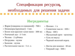 R A T E G Y
Спецификация ресурсов,
необходимых для решения задачи
Ингредиенты:
Фарш (говядина со свининой) - 700 г
Помидоры (крупные) - 5 шт.
Белое или красное сухое вино - 100 мл
Репчатый лук - 2-3 шт.
Чеснок - 2 зубчика
Петрушка - пучок
Базилик - пучок
Растительное масло - 5 ст. л.
Молоко - 1 л
Сливочное масло - 100 г
Мука - 100 г
Мускатный орех - щепотка
Соль по вкусу
Черный молотый перец
Листы для лазаньи - 10 шт.
Твердый сыр - 300 г
 