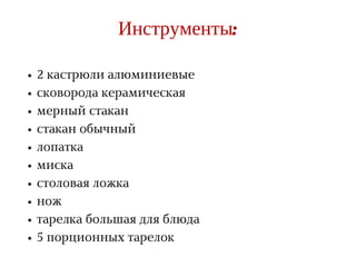 R A T E G Y
Инструменты:
2 кастрюли алюминиевые
сковорода керамическая
мерный стакан
стакан обычный
лопатка
миска
столовая ложка
нож
тарелка большая для блюда
5 порционных тарелок
 