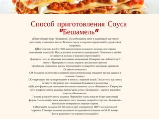 Способ приготовления Соуса
"Бешамель"
1)Приготовьте соус "Бешамель". На небольшом огне в маленькой кастрюле
растопите сливочное масло. Всыпьте муку и хорошо перемешайте, продолжая
нагревать.
2)Постепенно влейте 300 миллилитров холодного молока, постоянно
помешивая лопаткой. Масса должна получится однородной. Понемногу влейте
оставшееся молоко и хорошо перемешайте.
Доведите соус до кипения, постоянно помешивая. Поварите на слабом огне 5
минут. Приправьте солью, перцем, мускатным орехом.
3)Добавьте сливочное масло, перемешайте и накройте кастрюлю крышкой.
Оставьте ненадолго.
4)В большом количестве кипящей подсоленной воды отварите листы лазаньи в
течение 2 минут.
5)Отваренные листы переложите в миску с ледяной водой. После того как листы
остынут, обсушите их с помощью бумажного полотенца.
6)На дно формы для запекания выложите немного соуса «Бешамель». Сверху на
соус уложите листы лазаньи. Затем часть соуса «Болоньезе». Сверху покройте
соусом «Бешамель».
7)снова уложите листы лазаньи. Чередуйте слои, пока не будет заполнена
форма. Последним слоем выложите лист лазаньи, покройте соусом «Бешамель»
и посыпьте поверхность тертым сыром.
8)Запекайте лазанью 40-60 минут при температуре 180°C до золотистой
корочки. Готовую лазанью достаньте из духовки и оставьте на 10-15 минут.
Затем разрежьте на порции и подавайте.
 