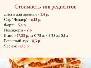 Стоимость ингредиентов
Листы для лазаньи - 3,4 р.
Сыр "Чеддер" - 6,12 р.
Фарш - 5,4 р.
Помидоры - 2 р.
Вино - 17,85 р. за 0,75 л. / 2,38 за 0,1 л
Репчатый лук - 0,3 р.
Чеснок - 0,3 р.
 