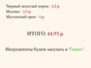 Черный молотый перец - 1,5 р.
Молоко - 1,3 р.
Мускатный орех - 1 р.
ИТОГО: 44,93 р.
Ингредиенты будем закупать в "Гиппо".
 