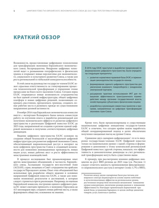 ЦИФРОВАЯ ПОВЕСТКА ЕВРАЗИЙСКОГО ЭКОНОМИЧЕСКОГО СОЮЗА ДО 2025 ГОДА: ПЕРСПЕКТИВЫ И РЕКОМЕНДАЦИИ1
Кроме того, были проанализированы и существующие
национальные цифровые инициативы государств-членов
ЕАЭС и отмечено, что сегодня крайне важно выработать
общий скоординированный подход в целях обеспечения
получения ожидаемых выгод на уровне Союза.
Сравнение двух сценариев цифровизации1
, то есть внед-
рения государствами-членами ЕАЭС Цифровой повестки
только на национальном уровне с одной стороны и форми-
рования в дополнение к этому комплексной региональной
Цифровой повестки с другой стороны, показало, что эффек-
тивность и дополнительные дивиденды за счет региональ-
ной трансформации могуть быть существенно выше.
К примеру, при рассмотрении влияния цифровых ини-
циатив на рост ВВП региона до 2025 года (см.  Рисунок  1)
следует отметить важность проникновения фиксированно-
го широкополосного доступа в интернет (плюс 1,7% к ВВП),
1
	 Различия между двумя сценариями были рассчитаны для
широкого спектра индикаторов на основе оценок побочных
и мультипликативных эффектов на региональном уровне,
достигаемых посредством нескольких механизмов: повышение
уровня конкуренции, увеличение размера рынков и повышение
эффективности, благодаря гармонизации нормативной пра-
вовой базы, устранению барьеров и в целом свободе движения
товаров, услуг, капитала и данных.
Возможности, предоставляемые цифровыми технологиями
для трансформации экономики Евразийского экономичес-
кого союза, беспрецедентны. Внедрение цифровых техно-
логий ведет к размыванию географических и физических
границ и открывает новые перспективы для экономическо-
го, социального и культурного развития Союза, а также для
роста региональной и глобальной конкурентоспособности.
В этой связи на руководстве государств-членов ЕАЭС ле-
жит серьезная ответственность за стимулирование процес-
сов технологической трансформации и управление этими
процессами на благо всего населения Союза. Сегодня перед
ЕАЭС открываются новые возможности сотрудничества
на базе единой сетевой инфраструктуры, общих цифровых
платформ и новых цифровых решений, позволяющих со-
кращать расстояния, преодолевать границы, создавать но-
вые рабочие места и развивать прежде не существовавшие
направления деловой активности.
В ноябре 2016 года Евразийская экономическая комиссия
вместе с экспертами Всемирного банка начала совместную
работу по изучению опыта и выработке рекомендаций для
получения экономического эффекта от развития цифрового
пространства и реализации Цифровой повестки ЕАЭС до
2025 года, направленной на создание в регионе единой циф-
ровой экономики и получение соответствующих цифровых
дивидендов.
Видение цифрового пространства ЕАЭС основано на
создании общей безопасной и масштабируемой цифровой
инфраструктуры для развития цифровой экономики Союза,
обеспечивающей широкополосный доступ в интернет на
всем цифровом пространстве Союза и создающей возмож-
ности для появления инновационных производств, новых
видов услуг, новых рабочих мест и роста эффективности
межстрановых взаимодействий.
В процессе исследования был проанализирован опыт
других межстрановых объединений, в частности, Европейс-
кого союза, Ассоциации государств юго-восточной Азии
(АСЕАН), стран, входящих в Совет сотрудничества арабских
государств Персидского залива. Опыт этих объединений был
использован при разработке общего видения и основных
направлений Цифровой повестки ЕАЭС, а также для пони-
мания возможных результатов и достижений, к которым
следует стремиться при ее реализации. Например, по оценкам
Европейской комиссии, построение единого цифрового рын-
ка ЕС может ежегодно приносить в экономику Евросоюза до
415 миллиардов евро, создавать новые рабочие места, а также
формировать общество, основанное на знаниях.
КРАТКИЙ ОБЗОР
В 2016 году ЕАЭС приступил к выработке предложений по
формированию цифрового пространства. Были определе-
ны следующие приоритеты:
•	 развитие нормативно-правовой базы ЕАЭС и гармони-
зация законодательства государств-членов;
•	 формирование единого цифрового пространства для
увеличения взаимного товарооборота с внедрением
электронной торговли;
•	 расширение практики использования ИКТ для по-
вышения эффективности трансграничного взаимо-
действия между органами государственной власти,
хозяйствующими субъектами и физическими лицами;
•	 разработка и реализация совместных проектов и про-
грамм, направленных на цифровую трансформацию
экономик стран Союза.
 