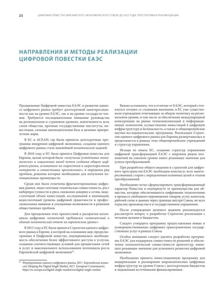 ЦИФРОВАЯ ПОВЕСТКА ЕВРАЗИЙСКОГО ЭКОНОМИЧЕСКОГО СОЮЗА ДО 2025 ГОДА: ПЕРСПЕКТИВЫ И РЕКОМЕНДАЦИИ23
Продвижение Цифровой повестки ЕАЭС и развитие едино-
го цифрового рынка требует долгосрочной заинтересован-
ности как на уровне ЕАЭС, так и на уровне государств-чле-
нов. Требуются последовательное внимание руководства
на региональном и страновом уровнях, вовлеченность всех
слоев общества, прочные государственные институты, ин-
вестиции, сильная законодательная база и целевые приори-
тетные меры.
В ЕС и АСЕАН, где были приняты долгосрочные про-
граммы внедрения цифровой экономики, создание единого
цифрового рынка стало важнейшей политической задачей.
В 2010 году в ЕС была принята Цифровая повестка для
Европы, целью которой было «получение устойчивых эконо-
мических и социальных выгод путем создания общего циф-
рового рынка, основанного на скоростном и сверхскоростном
интернете и совместимых приложениях», и определен ряд
проблем, решение которых необходимо для получения по-
тенциальных преимуществ.
Среди них были отмечены фрагментированные цифро-
вые рынки, недостаточная техническая совместимость, рост
киберпреступности и риск снижения доверия к сетям, недо-
статочный объем инвестиций, исследований и инноваций,
недостаточный уровень цифровой грамотности и профес-
сиональных навыков и упущенные возможности в решении
общественных проблем.
Для преодоления этих препятствий и раскрытия потен-
циала цифровых технологий требовался «комплексный и
единый политический ответ на европейском уровне».
В 2015 году в ЕС была принята Стратегия единого цифро-
вого рынка в Европе, в которой на основании мер, предусмо-
тренных в Цифровой повестке, подчеркивалась необходи-
мость обеспечения более эффективного доступа к услугам,
создания соответствующих условий для процветания сетей
и услуг и максимального использования потенциала роста
Европейской цифровой экономики39
.
39
	 Формирование единого цифрового рынка, 2017, Европейская комис-
сия [Shaping the Digital Single Market, 2017, European Commission],
https://ec.europa.eu/digital-single-market/en/digital-single-market
Важно осознавать, что в отличие от ЕАЭС, который стол-
кнулся сегодня со сходными вызовами, в ЕС уже существо-
вали учреждения отвечающие за общую политику на регио-
нальном уровне, в том числе за обеспечение международной
конкуренции на рынке телекоммуникаций и информаци-
онных технологий, осуществление инвестиций в цифровую
инфраструктуру и безопасность, а также в общеевропейские
научно-исследовательские программы. Реализация Страте-
гии единого цифрового рынка для Европы развертывалась и
продолжается в рамках этих общеевропейских учреждений
и структур управления.
Исходя из опыта ЕС, создание структур управления
цифровой трансформацией ЕАЭС с широким рядом пол-
номочий на союзном уровне имеет решающее значение для
успеха преобразований.
При разработке общего видения и стратегий для цифро-
вого пространства ЕАЭС необходим консенсус всех заинте-
ресованных сторон с определением основных целей и этапов
преобразований.
Необходимо четко сформулировать трансформационный
характер Повестки и подчеркнуть те преимущества для об-
щества, которые обеспечиваются цифровыми технологиями
в процессе свободного перемещения товаров, услуг, капитала,
рабочей силы и данных через границы внутри Союза, во всех
отраслях производства и в государственном управлении.
После утверждения целевого видения рекомендуется
рассмотреть вопрос о разработке Стратегии реализации с
четкими целями и бюджетом.
Следует утвердить программу предоставления новых и
усовершенствованных цифровых трансграничных государ-
ственных услуг в рамках Союза.
Особое внимание следует уделить разработке програм-
мы ЕАЭС для поддержки совместимости решений и обеспе-
чения технологической совместимости архитектур, имею-
щих решающее значение для успешного развития цифровой
экономики.
Необходимо принять инвестиционную программу для
модернизации и расширения широкополосных цифровых
инфраструктур на уровне Союза с долгосрочным бюджетом
и надежными источниками финансирования.
НАПРАВЛЕНИЯ И МЕТОДЫ РЕАЛИЗАЦИИ
ЦИФРОВОЙ ПОВЕСТКИ ЕАЭС
 