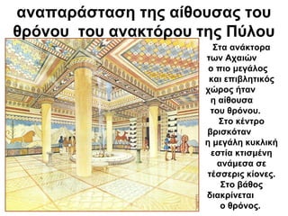αναπαράσταση της αίθουσας του
θρόνου του ανακτόρου της Πύλου
Στα ανάκτορα
των Αχαιών
ο πιο μεγάλος
και επιβλητικός
χώρος ήταν
η αίθουσα
του θρόνου.
Στο κέντρο
βρισκόταν
η μεγάλη κυκλική
εστία κτισμένη
ανάμεσα σε
τέσσερις κίονες.
Στο βάθος
διακρίνεται
ο θρόνος.
 