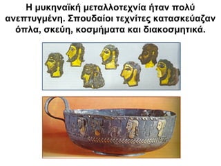 Η μυκηναϊκή μεταλλοτεχνία ήταν πολύ
ανεπτυγμένη. Σπουδαίοι τεχνίτες κατασκεύαζαν
όπλα, σκεύη, κοσμήματα και διακοσμητικά.
 