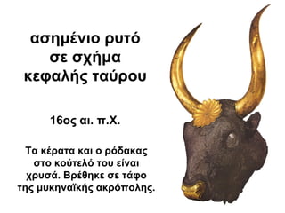 ασημένιο ρυτό
σε σχήμα
κεφαλής ταύρου
16ος αι. π.Χ.
Τα κέρατα και ο ρόδακας
στο κούτελό του είναι
χρυσά. Βρέθηκε σε τάφο
της μυκηναϊκής ακρόπολης.
 