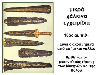 μικρά
χάλκινα
εγχειρίδια
Είναι διακοσμημένα
από ασήμι και νιέλλο.
Βρέθηκαν σε
μυκηναϊκούς τάφους
των Μυκηνών και της
Πύλου.
16ος αι. π.Χ.
 