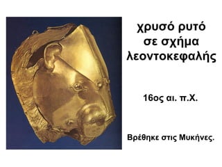 χρυσό ρυτό
σε σχήμα
λεοντοκεφαλής
16ος αι. π.Χ.
Βρέθηκε στις Μυκήνες.
 