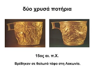 δύο χρυσά ποτήρια
15ος αι. π.Χ.
Βρέθηκαν σε θολωτό τάφο στη Λακωνία.
 