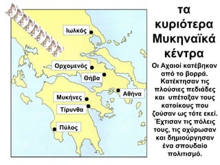 τα
κυριότερα
Μυκηναϊκά
κέντρα
Κατέκτησαν τις
πλούσιες πεδιάδες
και υπέταξαν τους
κατοίκους που
ζούσαν ως τότε εκεί.
Έχτισαν τις πόλεις
τους, τις οχύρωσαν
και δημιούργησαν
ένα σπουδαίο
πολιτισμό.
Ιωλκός
Μυκήνες
Πύλος
Ορχομενός
Θήβα
Αθήνα
Τίρυνθα
Οι Αχαιοί κατέβηκαν
από το βορρά.
 