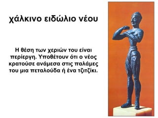 χάλκινο ειδώλιο νέου
Η θέση των χεριών του είναι
περίεργη. Υποθέτουν ότι ο νέος
κρατούσε ανάμεσα στις παλάμες
του μια πεταλούδα ή ένα τζιτζίκι.
 