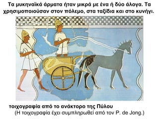 Τα μυκηναϊκά άρματα ήταν μικρά με ένα ή δύο άλογα. Τα
χρησιμοποιούσαν στον πόλεμο, στα ταξίδια και στο κυνήγι.
τοιχογραφία από το ανάκτορο της Πύλου
(Η τοιχογραφία έχει συμπληρωθεί από τον P. de Jong.)
 