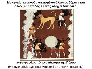 τοιχογραφία από το ανάκτορο της Πύλου
(Η τοιχογραφία έχει συμπληρωθεί από τον P. de Jong.)
Μυκηναίοι κυνηγούν οπλισμένοι άλλοι με δόρατα και
άλλοι με ασπίδες. Ο ένας οδηγεί λαγωνικό.
 