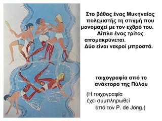 τοιχογραφία από το
ανάκτορο της Πύλου
(Η τοιχογραφία
έχει συμπληρωθεί
από τον P. de Jong.)
Στο βάθος ένας Μυκηναίος
πολεμιστής τη στιγμή που
μονομαχεί με τον εχθρό του.
Δίπλα ένας τρίτος
απομακρύνεται.
Δύο είναι νεκροί μπροστά.
 